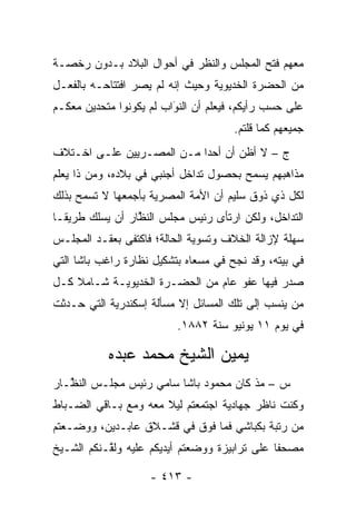 ‫ﻤﻌﻬﻡ ﻓﺘﺢ ﺍﻟﻤﺠﻠﺱ ﻭﺍﻟﻨﻅﺭ ﻓﻲ ﺃﺤﻭﺍل ﺍﻟﺒﻼﺩ ﺒـﺩﻭﻥ ﺭﺨﺼـﺔ‬
‫ﻤﻥ ﺍﻟﺤﻀﺭﺓ ﺍﻟﺨﺩﻴﻭﻴﺔ ﻭﺤﻴﺙ ﺇﻨﻪ ﻟﻡ ﻴﺼﺭ ﺍﻓﺘﺘﺎﺤـﻪ ﺒﺎﻟﻔﻌـل‬
‫ﻋﻠﻰ ﺤﺴﺏ ﺭﺃﻴﻜﻡ، ﻓﻴﻌﻠﻡ ﺃﻥ ﺍﻟﻨﻭﺍﺏ ﻟﻡ ﻴﻜﻭﻨﻭﺍ ﻤﺘﺤﺩﻴﻥ ﻤﻌﻜـﻡ‬
                         ‫َ‬
                         ‫‪‬‬
                                      ‫ﺠﻤﻴﻌﻬﻡ ﻜﻤﺎ ﻗﻠﺘﻡ.‬
‫ﺝ – ﻻ ﺃﻅﻥ ﺃﻥ ﺃﺤ ‪‬ﺍ ﻤـﻥ ﺍﻟﻤﺼـﺭﻴﻴﻥ ﻋﻠـﻰ ﺍﺨـﺘﻼﻑ‬
                           ‫ﺩ‬
‫ﻤﺫﺍﻫﺒﻬﻡ ﻴﺴﻤﺢ ﺒﺤﺼﻭل ﺘﺩﺍﺨل ﺃﺠﻨﺒﻲ ﻓﻲ ﺒﻼﺩﻩ، ﻭﻤﻥ ﺫﺍ ﻴﻌﻠﻡ‬
        ‫‪‬‬
‫ﻟﻜل ﺫﻱ ﺫﻭﻕ ﺴﻠﻴﻡ ﺃﻥ ﺍﻷﻤﺔ ﺍﻟﻤﺼﺭﻴﺔ ﺒﺄﺠﻤﻌﻬﺎ ﻻ ﺘﺴﻤﺢ ﺒﺫﻟﻙ‬
‫ﺍﻟﺘﺩﺍﺨل، ﻭﻟﻜﻥ ﺍﺭﺘﺄﻯ ﺭﺌﻴﺱ ﻤﺠﻠﺱ ﺍﻟﻨﻅﺎﺭ ﺃﻥ ﻴﺴﻠﻙ ﻁﺭﻴ ﹰـﺎ‬
  ‫ﻘ‬               ‫ﱠ‬
‫ﺴﻬﻠﺔ ﻹﺯﺍﻟﺔ ﺍﻟﺨﻼﻑ ﻭﺘﺴﻭﻴﺔ ﺍﻟﺤﺎﻟﺔ؛ ﻓﺎﻜﺘﻔﻰ ﺒﻌﻘـﺩ ﺍﻟﻤﺠﻠـﺱ‬
‫ﻓﻲ ﺒﻴﺘﻪ، ﻭﻗﺩ ﻨﺠﺢ ﻓﻲ ﻤﺴﻌﺎﻩ ﺒﺘﺸﻜﻴل ﻨﻅﺎﺭﺓ ﺭﺍﻏﺏ ﺒﺎﺸﺎ ﺍﻟﺘﻲ‬
‫ﺼﺩﺭ ﻓﻴﻬﺎ ﻋﻔﻭ ﻋﺎﻡ ﻤﻥ ﺍﻟﺤﻀـﺭﺓ ﺍﻟﺨﺩﻴﻭﻴـﺔ ﺸـﺎﻤﻼ ﻜـل‬
    ‫ﹰ‬
‫ﻤﻥ ﻴﻨﺴﺏ ﺇﻟﻰ ﺘﻠﻙ ﺍﻟﻤﺴﺎﺌل ﺇﻻ ﻤﺴﺄﻟﺔ ﺇﺴﻜﻨﺩﺭﻴﺔ ﺍﻟﺘﻲ ﺤـﺩﺜﺕ‬
                          ‫ﻓﻲ ﻴﻭﻡ ١١ ﻴﻭﻨﻴﻭ ﺴﻨﺔ ٢٨٨١.‬

           ‫ﻴﻤﻴﻥ ﺍﻟﺸﻴﺦ ﻤﺤﻤﺩ ﻋﺒﺩﻩ‬
‫ﺱ – ﻤﺫ ﻜﺎﻥ ﻤﺤﻤﻭﺩ ﺒﺎﺸﺎ ﺴﺎﻤﻲ ﺭﺌﻴﺱ ﻤﺠﻠـﺱ ﺍﻟﻨ ﱠـﺎﺭ‬
   ‫ﻅ‬
‫ﻭﻜﻨﺕ ﻨﺎﻅﺭ ﺠﻬﺎﺩﻴﺔ ﺍﺠﺘﻤﻌﺘﻡ ﻟﻴﻼ ﻤﻌﻪ ﻭﻤﻊ ﺒـﺎﻗﻲ ﺍﻟﻀـﺒﺎﻁ‬
  ‫‪‬‬                   ‫ﹰ‬
‫ﻤﻥ ﺭﺘﺒﺔ ﺒﻜﺒﺎﺸﻲ ﻓﻤﺎ ﻓﻭﻕ ﻓﻲ ﻗﺸـﻼﻕ ﻋﺎﺒـﺩﻴﻥ، ﻭﻭﻀـﻌﺘﻡ‬
‫ﻤﺼﺤ ﹰﺎ ﻋﻠﻰ ﺘﺭﺍﺒﻴﺯﺓ ﻭﻭﻀﻌﺘﻡ ﺃﻴﺩﻴﻜﻡ ﻋﻠﻴﻪ ﻭﻟ ﱠـﻨﻜﻡ ﺍﻟﺸـﻴﺦ‬
           ‫ﻘ‬                                    ‫ﻔ‬

                    ‫- ٣١٤ -‬
 