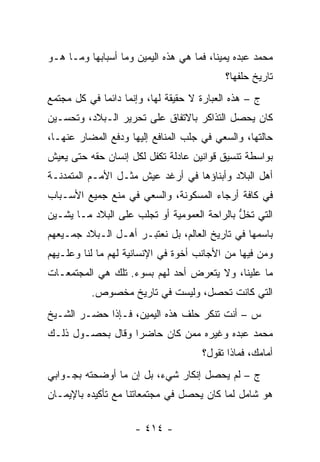 ‫ﻤﺤﻤﺩ ﻋﺒﺩﻩ ﻴﻤﻴ ﹰﺎ، ﻓﻤﺎ ﻫﻲ ﻫﺫﻩ ﺍﻟﻴﻤﻴﻥ ﻭﻤﺎ ﺃﺴﺒﺎﺒﻬﺎ ﻭﻤـﺎ ﻫـﻭ‬
                                         ‫ﻨ‬
                                            ‫ﺘﺎﺭﻴﺦ ﺤﻠﻔﻬﺎ؟‬
‫ﺝ – ﻫﺫﻩ ﺍﻟﻌﺒﺎﺭﺓ ﻻ ﺤﻘﻴﻘﺔ ﻟﻬﺎ، ﻭﺇﻨﻤﺎ ﺩﺍﺌ ‪‬ﺎ ﻓﻲ ﻜل ﻤﺠﺘﻤﻊ‬
             ‫ﻤ‬
‫ﻜﺎﻥ ﻴﺤﺼل ﺍﻟﺘﺫﺍﻜﺭ ﺒﺎﻻﺘﻔﺎﻕ ﻋﻠﻰ ﺘﺤﺭﻴﺭ ﺍﻟـﺒﻼﺩ، ﻭﺘﺤﺴـﻴﻥ‬
‫ﺤﺎﻟﺘﻬﺎ، ﻭﺍﻟﺴﻌﻲ ﻓﻲ ﺠﻠﺏ ﺍﻟﻤﻨﺎﻓﻊ ﺇﻟﻴﻬﺎ ﻭﺩﻓﻊ ﺍﻟﻤﻀﺎﺭ ﻋﻨﻬـﺎ،‬
‫ﺒﻭﺍﺴﻁﺔ ﺘﻨﺴﻴﻕ ﻗﻭﺍﻨﻴﻥ ﻋﺎﺩﻟﺔ ﺘﻜﻔل ﻟﻜل ﺇﻨﺴﺎﻥ ﺤﻘﻪ ﺤﺘﻰ ﻴﻌﻴﺵ‬
‫ﺃﻫل ﺍﻟﺒﻼﺩ ﻭﺃﺒﻨﺎﺅﻫﺎ ﻓﻲ ﺃﺭﻏﺩ ﻋﻴﺵ ﻤﺜـل ﺍﻷﻤـﻡ ﺍﻟﻤﺘﻤﺩﻨـﺔ‬
‫ﻓﻲ ﻜﺎﻓﺔ ﺃﺭﺠﺎﺀ ﺍﻟﻤﺴﻜﻭﻨﺔ، ﻭﺍﻟﺴﻌﻲ ﻓﻲ ﻤﻨﻊ ﺠﻤﻴﻊ ﺍﻷﺴـﺒﺎﺏ‬
‫ﺍﻟﺘﻲ ﺘﺨل ﺒﺎﻟﺭﺍﺤﺔ ﺍﻟﻌﻤﻭﻤﻴﺔ ﺃﻭ ﺘﺠﻠﺏ ﻋﻠﻰ ﺍﻟﺒﻼﺩ ﻤـﺎ ﻴﺸـﻴﻥ‬
                                             ‫ﱡ‬
‫ﺒﺎﺴﻤﻬﺎ ﻓﻲ ﺘﺎﺭﻴﺦ ﺍﻟﻌﺎﻟﻡ، ﺒل ﻨﻌﺘﺒـﺭ ﺃﻫـل ﺍﻟـﺒﻼﺩ ﺠﻤـﻴﻌﻬﻡ‬
‫ﻭﻤﻥ ﻓﻴﻬﺎ ﻤﻥ ﺍﻷﺠﺎﻨﺏ ﺃﺨﻭﺓ ﻓﻲ ﺍﻹﻨﺴﺎﻨﻴﺔ ﻟﻬﻡ ﻤﺎ ﻟﻨﺎ ﻭﻋﻠـﻴﻬﻡ‬
‫ﻤﺎ ﻋﻠﻴﻨﺎ، ﻭﻻ ﻴﺘﻌﺭﺽ ﺃﺤﺩ ﻟﻬﻡ ﺒﺴﻭﺀ. ﺘﻠﻙ ﻫﻲ ﺍﻟﻤﺠﺘﻤﻌـﺎﺕ‬
          ‫ﺍﻟﺘﻲ ﻜﺎﻨﺕ ﺘﺤﺼل، ﻭﻟﻴﺴﺕ ﻓﻲ ﺘﺎﺭﻴﺦ ﻤﺨﺼﻭﺹ.‬
‫ﺱ – ﺃﻨﺕ ﺘﻨﻜﺭ ﺤﻠﻑ ﻫﺫﻩ ﺍﻟﻴﻤﻴﻥ، ﻓـﺈﺫﺍ ﺤﻀـﺭ ﺍﻟﺸـﻴﺦ‬
‫ﻤﺤﻤﺩ ﻋﺒﺩﻩ ﻭﻏﻴﺭﻩ ﻤﻤﻥ ﻜﺎﻥ ﺤﺎﻀ ‪‬ﺍ ﻭﻗﺎل ﺒﺤﺼـﻭل ﺫﻟـﻙ‬
                  ‫ﺭ‬         ‫‪‬‬
                                      ‫ﺃﻤﺎﻤﻙ، ﻓﻤﺎﺫﺍ ﺘﻘﻭل؟‬
‫ﺝ – ﻟﻡ ﻴﺤﺼل ﺇﻨﻜﺎﺭ ﺸﻲﺀ، ﺒل ﺇﻥ ﻤﺎ ﺃﻭﻀﺤﺘﻪ ﺒﺠـﻭﺍﺒﻲ‬
‫ﻫﻭ ﺸﺎﻤل ﻟﻤﺎ ﻜﺎﻥ ﻴﺤﺼل ﻓﻲ ﻤﺠﺘﻤﻌﺎﺘﻨﺎ ﻤﻊ ﺘﺄﻜﻴﺩﻩ ﺒﺎﻹﻴﻤـﺎﻥ‬

                     ‫- ٤١٤ -‬
 