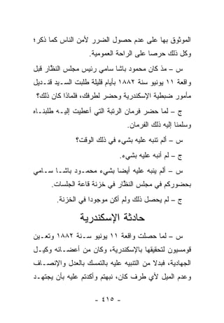 ‫ﺍﻟﻤﻭﺜﻭﻕ ﺒﻬﺎ ﻋﻠﻰ ﻋﺩﻡ ﺤﺼﻭل ﺍﻟﻀﺭﺭ ﻷﻤﻥ ﺍﻟﻨﺎﺱ ﻜﻤﺎ ﺫﻜﺭ؛‬
                   ‫ﻭﻜل ﺫﻟﻙ ﺤﺭ ‪‬ﺎ ﻋﻠﻰ ﺍﻟﺭﺍﺤﺔ ﺍﻟﻌﻤﻭﻤﻴﺔ.‬
                                         ‫ﺼ‬
‫ﺱ – ﻤﺫ ﻜﺎﻥ ﻤﺤﻤﻭﺩ ﺒﺎﺸﺎ ﺴﺎﻤﻲ ﺭﺌﻴﺱ ﻤﺠﻠﺱ ﺍﻟﻨﻅﺎﺭ ﻗﺒل‬
      ‫ﱠ‬
‫ﻭﺍﻗﻌﺔ ١١ ﻴﻭﻨﻴﻭ ﺴﻨﺔ ٢٨٨١ ﺒﺄﻴﺎﻡ ﻗﻠﻴﻠﺔ ﻁﻠﺒﺕ ﺍﻟﺴـﻴﺩ ﻗﻨـﺩﻴل‬
 ‫ﻤﺄﻤﻭﺭ ﻀﺒﻁﻴﺔ ﺍﻹﺴﻜﻨﺩﺭﻴﺔ ﻭﺤﻀﺭ ﻟﻁﺭﻓﻙ، ﻓﻠﻤﺎﺫﺍ ﻜﺎﻥ ﺫﻟﻙ؟‬
‫ﺝ – ﻟﻤﺎ ﺤﻀﺭ ﻓﺭﻤﺎﻥ ﺍﻟﺭﺘﺒﺔ ﺍﻟﺘﻲ ﺃﻋﻁﻴﺕ ﺇﻟﻴـﻪ ﻁﻠﺒﻨـﺎﻩ‬
                                           ‫‪‬‬
                                ‫ﻭﺴﻠﻤﻨﺎ ﺇﻟﻴﻪ ﺫﻟﻙ ﺍﻟﻔﺭﻤﺎﻥ.‬
              ‫ﺱ – ﺃﻟﻡ ﺘﻨ ‪‬ﻪ ﻋﻠﻴﻪ ﺒﺸﻲﺀ ﻓﻲ ﺫﻟﻙ ﺍﻟﻭﻗﺕ؟‬
                                       ‫ﺒ‬
                             ‫ﺝ – ﻟﻡ ﺃﻨ ‪‬ﻪ ﻋﻠﻴﻪ ﺒﺸﻲﺀ.‬
                                         ‫ﺒ‬
‫ﺱ – ﺃﻟﻡ ﻴﻨ ‪‬ﻪ ﻋﻠﻴﻪ ﺃﻴ ‪‬ﺎ ﺒﺸﻲﺀ ﻤﺤﻤـﻭﺩ ﺒﺎﺸـﺎ ﺴـﺎﻤﻲ‬
                         ‫ﻀ‬          ‫ﺒ‬
      ‫ﺒﺤﻀﻭﺭﻜﻡ ﻓﻲ ﻤﺠﻠﺱ ﺍﻟﻨﻅﺎﺭ ﻓﻲ ﺨﺯﻨﺔ ﻗﺎﻋﺔ ﺍﻟﺠﻠﺴﺎﺕ.‬
                              ‫ﱠ‬
       ‫ﺝ – ﻟﻡ ﻴﺤﺼل ﺫﻟﻙ ﻭﻟﻡ ﺃﻜﻥ ﻤﻭﺠﻭ ‪‬ﺍ ﻓﻲ ﺍﻟﺨﺯﻨﺔ.‬
                   ‫ﺩ‬

               ‫ﺤﺎﺩﺜﺔ ﺍﻹﺴﻜﻨﺩﺭﻴﺔ‬
‫ﺱ – ﻟﻤﺎ ﺤﺼﻠﺕ ﻭﺍﻗﻌﺔ ١١ ﻴﻭﻨﻴﻭ ﺴـﻨﺔ ٢٨٨١ ﻭﺘﻌـﻴﻥ‬
 ‫‪‬‬                                    ‫‪‬‬
‫ﻗﻭﻤﺴﻴﻭﻥ ﻟﺘﺤﻘﻴﻘﻬﺎ ﺒﺎﻹﺴﻜﻨﺩﺭﻴﺔ، ﻭﻜﺎﻥ ﻤﻥ ﺃﻋﻀـﺎﺌﻪ ﻭﻜﻴـل‬
‫ﺍﻟﺠﻬﺎﺩﻴﺔ، ﻓﺒﺩﻻ ﻤﻥ ﺍﻟﺘﻨﺒﻴﻪ ﻋﻠﻴﻪ ﺒﺎﻟﺘﻤﺴﻙ ﺒﺎﻟﻌﺩل ﻭﺍﻹﻨﺼـﺎﻑ‬
                 ‫‪‬‬                      ‫ﹰ‬
‫ﻭﻋﺩﻡ ﺍﻟﻤﻴل ﻷﻱ ﻁﺭﻑ ﻜﺎﻥ، ﻨﺒﻬﺘﻡ ﻭﺃﻜﺩﺘﻡ ﻋﻠﻴﻪ ﺒﺄﻥ ﻴﺠﺘﻬـﺩ‬

                    ‫- ٥١٤ -‬
 