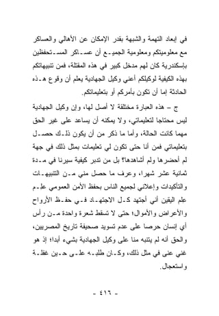 ‫ﻓﻲ ﺇﺒﻌﺎﺩ ﺍﻟﺘﻬﻤﺔ ﻭﺍﻟﺸﺒﻬﺔ ﺒﻘﺩﺭ ﺍﻹﻤﻜﺎﻥ ﻋﻥ ﺍﻷﻫﺎﻟﻲ ﻭﺍﻟﻌﺴﺎﻜﺭ‬
‫ﻤﻊ ﻤﻌﻠﻭﻤﻴﺘﻜﻡ ﻭﻤﻌﻠﻭﻤﻴﺔ ﺍﻟﺠﻤﻴـﻊ ﺃﻥ ﻋﺴـﺎﻜﺭ ﺍﻟﻤﺴـﺘﺤﻔﻅﻴﻥ‬
‫ﺒﺈﺴﻜﻨﺩﺭﻴﺔ ﻜﺎﻥ ﻟﻬﻡ ﻤﺩﺨل ﻜﺒﻴﺭ ﻓﻲ ﻫﺫﻩ ﺍﻟﻤﻘﺘﻠﺔ، ﻓﻤﻥ ﺘﻨﺒﻴﻬﺎﺘﻜﻡ‬
‫ﺒﻬﺫﻩ ﺍﻟﻜﻴﻔﻴﺔ ﻟﻭﻜﻴﻠﻜﻡ ﺃﻋﻨﻲ ﻭﻜﻴل ﺍﻟﺠﻬﺎﺩﻴﺔ ﻴﻌﻠﻡ ﺃﻥ ﻭﻗﻭﻉ ﻫـﺫﻩ‬
                  ‫ﺍﻟﺤﺎﺩﺜﺔ ﺇﻤﺎ ﺃﻥ ﺘﻜﻭﻥ ﺒﺄﻤﺭﻜﻡ ﺃﻭ ﺒﺘﻌﻠﻴﻤﺎﺘﻜﻡ.‬
                                                 ‫‪‬‬
‫ﺝ – ﻫﺫﻩ ﺍﻟﻌﺒﺎﺭﺓ ﻤﺨﺘﻠﻘﺔ ﻻ ﺃﺼل ﻟﻬﺎ، ﻭﺇﻥ ﻭﻜﻴل ﺍﻟﺠﻬﺎﺩﻴﺔ‬
‫ﻟﻴﺱ ﻤﺤﺘﺎ ‪‬ﺎ ﻟﺘﻌﻠﻴﻤﺎﺘﻲ، ﻭﻻ ﻴﻤﻜﻨﻪ ﺃﻥ ﻴﺴﺎﻋﺩ ﻋﻠﻰ ﻏﻴﺭ ﺍﻟﺤﻕ‬
                                           ‫ﺠ‬
‫ﻤﻬﻤﺎ ﻜﺎﻨﺕ ﺍﻟﺤﺎﻟﺔ، ﻭﺃﻤﺎ ﻤﺎ ﺫﻜﺭ ﻤﻥ ﺃﻥ ﻴﻜﻭﻥ ﺫﻟـﻙ ﺤﺼـل‬
                             ‫‪‬‬
‫ﺒﺘﻌﻠﻴﻤﺎﺘﻲ ﻓﻤﻥ ﺃﻨﺎ ﺤﺘﻰ ﺘﻜﻭﻥ ﻟﻲ ﺘﻌﻠﻴﻤﺎﺕ ﺒﻤﺜل ﺫﻟﻙ ﻓﻲ ﺠﻬﺔ‬
                                        ‫‪‬‬
‫ﻟﻡ ﺃﺤﻀﺭﻫﺎ ﻭﻟﻡ ﺃﺸﺎﻫﺩﻫﺎ؟ ﺒل ﻤﻥ ﺘﺩﺒﺭ ﻜﻴﻔﻴﺔ ﺴﻴﺭﻨﺎ ﻓﻲ ﻤـﺩﺓ‬
                     ‫‪ ‬‬
‫ﺜﻤﺎﻨﻴﺔ ﻋﺸﺭ ﺸﻬ ‪‬ﺍ، ﻭﻋﺭﻑ ﻤﺎ ﺤﺼل ﻤﻨﻲ ﻤـﻥ ﺍﻟﺘﻨﺒﻴﻬـﺎﺕ‬
                                 ‫ﺭ‬
‫ﻭﺍﻟﺘﺄﻜﻴﺩﺍﺕ ﻭﺇﻋﻼﻨﻲ ﻟﺠﻤﻴﻊ ﺍﻟﻨﺎﺱ ﺒﺤﻔﻅ ﺍﻷﻤﻥ ﺍﻟﻌﻤﻭﻤﻲ ﻋِـﻡ‬
‫‪‬ﻠ ‪‬‬
‫ﻋﻠﻡ ﺍﻟﻴﻘﻴﻥ ﺃﻨﻲ ﺃﺠﺘﻬﺩ ﻜـل ﺍﻻﺠﺘﻬـﺎﺩ ﻓـﻲ ﺤﻔـﻅ ﺍﻷﺭﻭﺍﺡ‬
                                              ‫ِﹾ ‪‬‬
‫ﻭﺍﻷﻋﺭﺍﺽ ﻭﺍﻷﻤﻭﺍل؛ ﺤﺘﻰ ﻻ ﺘﺴﻘﻁ ﺸﻌﺭﺓ ﻭﺍﺤﺩﺓ ﻤـﻥ ﺭﺃﺱ‬
‫ﺃﻱ ﺇﻨﺴﺎﻥ ﺤﺭ ‪‬ﺎ ﻋﻠﻰ ﻋﺩﻡ ﺘﺴﻭﻴﺩ ﺼﺤﻴﻔﺔ ﺘﺎﺭﻴﺦ ﺍﻟﻤﺼﺭﻴﻴﻥ،‬
                                     ‫ﺼ‬
‫ﻭﺍﻟﺤﻕ ﺃﻨﻪ ﻟﻡ ﻴﺘﻨﺒﻪ ﻤﻨﺎ ﻋﻠﻰ ﻭﻜﻴل ﺍﻟﺠﻬﺎﺩﻴﺔ ﺒﺸﻲﺀ ﺃﺒ ‪‬ﺍ؛ ﺇﺫ ﻫﻭ‬
        ‫ﺩ‬
‫ﻏﻨﻲ ﻋﻨﻰ ﻓﻲ ﻤﺜل ﺫﻟﻙ، ﻭﻜـﺎﻥ ﻁﻠﺒـﻪ ﻋﻠـﻰ ﺤـﻴﻥ ﻏﻔﻠـﺔ‬
                                                ‫ﻭﺍﺴﺘﻌﺠﺎل.‬


                      ‫- ٦١٤ -‬
 