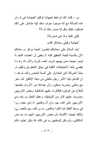 ‫ﺱ – ﻗﻠﺕ ﺇﻨﻙ ﻟﻡ ﺘﻌﻁ ﺘﻨﺒﻴﻬﺎﺕ ﻟﻭﻜﻴل ﺍﻟﺠﻬﺎﺩﻴﺔ ﻓﻲ ﺸـﺄﻥ‬
                               ‫ِ‬
‫ﻫﺫﻩ ﺍﻟﻤﺴﺄﻟﺔ ﻤﻊ ﺃﻨﻪ ﻤﻭﺠﻭﺩ ﺠﻭﺍﺏ ﻤﻨﻙ ﺇﻟﻴﻪ ﻤﺸﺘﻤل ﻋﻠﻰ ﺫﻟﻙ‬
                   ‫ﻓﺴﻨﺘﻠﻭﻩ ﻋﻠﻴﻙ ﻭﻗل ﻟﻨﺎ ﺼﺩﺭ ﻤﻨﻙ ﺃﻡ ﻻ؟‬
                          ‫)ﺘﻠﻲ ﻋﻠﻴﻨﺎ ﻭﻫﺎ ﻫﻲ ﺼﻭﺭﺘﻪ(‬
                          ‫"ﺠﻬﺎﺩﻴﺔ ﻭﻜﻴﻠﻲ ﺴﻌﺎﺩﺘﻠﻭ ﺃﻓﻨﺩﻡ‬
‫"ﺒﻌﺩ ﺍﻟﺴﻼﻡ ﻋﻠﻰ ﺴﻌﺎﺩﺘﻜﻡ ﺘﻌﻠﻤﻭﻥ ﺃﻫﻤﻴﺔ ﻤﺭﻜﺯ ﺴـﻌﺎﺩﺘﻜﻡ‬
‫ﺍﻵﻥ ﺒﺎﻟﻨﺴﺒﺔ ﻟﻠﺠﻨﺔ ﺍﻟﺘﺤﻘﻴﻕ ﻓﺈﻨﻪ ﻻ ﻴﺨﻔﻰ ﺃﻥ ﺃﻋﻀﺎﺀ ﺍﻟﻠﺠﻨـﺔ‬
‫ﻟﻴﺴﻭﺍ ﺠﻤﻴ ‪‬ﺎ ﻤﻤﻥ ﻴﻬﻤﻬﻡ ﺸﺭﻑ ﺍﻟﻌﺴـﻜﺭﻴﺔ ﻭﺍﻷﻤـﺔ؛ ﻭﻫـﺫﺍ‬
                                  ‫ﻌ ‪‬‬
‫ﻴﻘﻀﻲ ﺒﺄﺨﺫ ﺍﻻﺤﺘﻴﺎﻁﺎﺕ ﺍﻟﻜﻠﻴﺔ ﻓﻲ ﺴﻴﺎﻕ ﺍﻟﺘﺤﻘﻴـﻕ ﻭﺇﻅﻬـﺎﺭ‬
                          ‫‪‬‬
‫ﻤﻨﺸﺄ ﺍﻟﺤﺭﻜﺔ، ﻓﺈﻥ ﺍﻟﻤﺘﺩﺍﻭل ﻋﻠﻰ ﺃﻟﺴﻨﺔ ﺍﻟﺨﺎﺹ ﻭﺍﻟﻌـﺎﻡ ﻫﻨـﺎ‬
‫ﺃﻥ ﺍﻟﻔﺎﻋل ﻟﻬﺫﺍ ﺍﻷﻤﺭ ﺭﺠل ﻤﺎﻟﻁﻲ ﻤﻥ ﺘﺒﻌﺔ ﺍﻹﻨﻜﻠﻴﺯ ﺘﺸـﺎﺠﺭ‬
‫ﻤﻊ ﻭﻁﻨﻲ ﻭﻀﺭﺒﻪ ﺒﺴﻜﻴﻥ، ﻭﺃﻥ ﺠﻤﺎﻋﺔ ﻤﻥ ﺍﻷﺭﻭﺍﻡ ﺍﺠﺘﻤﻌﻭﺍ‬
‫ﻟﻠﺩﻓﺎﻉ ﻋﻥ ﺍﻟﻭﻁﻥ؛ ﻓﺘﻜﺎﺜﺭﺕ ﻋﻠﻴﻬﻡ ﺍﻟﻤﺎﻟﻁﻴﺔ ﻭﺒﻌﺽ ﺍﻷﻭﺭﺒﻴﻴﻥ‬
‫ﻭﻀﺭ ‪‬ﺕ ﻋﻠﻴﻬﻡ ﺍﻟﻨﺎﺭ ﻤﻥ ﺍﻟﺸﺒﺎﺒﻴﻙ، ﻭﻋﻅﻡ ﺍﻟﺨﻁـﺏ ﺒﺘﻌـﺩﻱ‬
                                             ‫‪ِ ‬ﺒ‬
‫ﺍﻷﻭﺭﺒﻴﻴﻥ ﻋﻠﻰ ﺃﻨﻔﺴـﻬﻡ، ﻭﺇﻥ ﺍﻟـﻭﻁﻨﻴﻴﻥ ﺍﻟـﺫﻴﻥ ﺤﻀـﺭﻭﺍ‬
‫ﻓﻲ ﻭﺴﻁ ﺍﻟﻨﻘﻁ ﺇﻨﻤﺎ ﻜﺎﻨﻭﺍ ﻴﺩﺍﻓﻌﻭﻥ ﻋـﻥ ﺃﻨﻔﺴـﻬﻡ ﺒﺎﻟﻌﺼـﻲ؛‬
‫ﻭﻟﺫﻟﻙ ﻟﻬﺠﺕ ﺍﻷﻟﺴﻨﺔ ﺒﺄﻥ ﺒﻌﺽ ﺍﻷﻭﺭﺒﻴﻴﻥ ﺍﻨﺘﻬﺒـﺕ ﺒﻌـﺽ‬
‫ﺍﻟﺩﻜﺎﻜﻴﻥ، ﻭﻟﻡ ﻴﻜﻥ ﻟﻠﻭﻁﻨﻴﻴﻥ ﻴﺩ ﻓﻲ ﺫﻟﻙ، ﻓﻠـﻴﻜﻥ ﺍﺠﺘﻬـﺎﺩﻜﻡ‬

                    ‫- ٧١٤ -‬
 