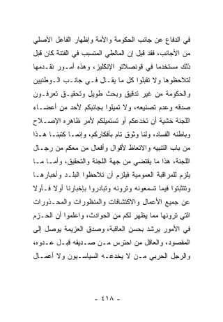 ‫ﻓﻲ ﺍﻟﺩﻓﺎﻉ ﻋﻥ ﺠﺎﻨﺏ ﺍﻟﺤﻜﻭﻤﺔ ﻭﺍﻷﻤﺔ ﻭﺇﻅﻬﺎﺭ ﺍﻟﻔﺎﻋل ﺍﻷﺼﻠﻲ‬
‫ﻤﻥ ﺍﻷﺠﺎﻨﺏ، ﻓﻘﺩ ﻗﻴل ﺇﻥ ﺍﻟﻤﺎﻟﻁﻲ ﺍﻟﻤﺘﺴﺒﺏ ﻓﻲ ﺍﻟﻔﺘﻨﺔ ﻜﺎﻥ ﻗﺒل‬
‫ﺫﻟﻙ ﻤﺴﺘﺨﺩ ‪‬ﺎ ﻓﻲ ﻗﻭﻨﺼﻼﺘﻭ ﺍﻹﻨﻜﻠﻴﺯ، ﻭﻫﺫﻩ ﺃﻤـﻭﺭ ﻨﻘـﺩﻤﻬﺎ‬
                                        ‫ﻤ‬
‫ﻟﺘﻼﺤﻅﻭﻫﺎ ﻭﻻ ﺘﻘﺒﻠﻭﺍ ﻜل ﻤﺎ ﻴﻘـﺎل ﻓـﻲ ﺠﺎﻨـﺏ ﺍﻟـﻭﻁﻨﻴﻴﻥ‬
‫ﻭﺍﻟﺤﻜﻭﻤﺔ ﻤﻥ ﻏﻴﺭ ﺘﺩﻗﻴﻕ ﻭﺒﺤﺙ ﻁﻭﻴل ﻭﺘﺤﻘﻴـﻕ ﺘﻌﺭﻓـﻭﻥ‬
‫ﺼﺩﻗﻪ ﻭﻋﺩﻡ ﺘﺼﻨﻴﻌﻪ، ﻭﻻ ﺘﻤﻴﻠﻭﺍ ﺒﺠﺎﻨﺒﻜﻡ ﻷﺤﺩ ﻤﻥ ﺃﻋﻀـﺎﺀ‬
‫ﺍﻟﻠﺠﻨﺔ ﺨﺸﻴﺔ ﺃﻥ ﺘﺨﺩﻋﻜﻡ ﺃﻭ ﺘﺴﺘﻤﻴﻠﻜﻡ ﻷﻤﺭ ﻅﺎﻫﺭﻩ ﺍﻹﺼـﻼﺡ‬
‫ﻭﺒﺎﻁﻨﻪ ﺍﻟﻔﺴﺎﺩ، ﻭﻟﻨﺎ ﻭﺜﻭﻕ ﺘﺎﻡ ﺒﺄﻓﻜﺎﺭﻜﻡ، ﻭﺇﻨﻤـﺎ ﻜﺘﺒﻨـﺎ ﻫـﺫﺍ‬
‫ﻤﻥ ﺒﺎﺏ ﺍﻟﺘﻨﺒﻴﻪ ﻭﺍﻻﺘﻌﺎﻅ ﻷﻗﻭﺍل ﻭﺃﻓﻌﺎل ﻤﻥ ﻤﻌﻜﻡ ﻤﻥ ﺭﺠـﺎل‬
              ‫‪‬‬
‫ﺍﻟﻠﺠﻨﺔ، ﻫﺫﺍ ﻤﺎ ﻴﻘﺘﻀﻲ ﻤﻥ ﺠﻬﺔ ﺍﻟﻠﺠﻨﺔ ﻭﺍﻟﺘﺤﻘﻴﻕ، ﻭﺃ ‪‬ـﺎ ﻤـﺎ‬
      ‫ﻤ‬
‫ﻴﻠﺯﻡ ﻟﻠﻤﺭﺍﻗﺒﺔ ﺍﻟﻌﻤﻭﻤﻴﺔ ﻓﻴﻠﺯﻡ ﺃﻥ ﺘﻼﺤﻅﻭﺍ ﺍﻟﺒﻠـﺩ ﻭﺃﺨﺒﺎﺭﻫـﺎ‬
‫ﻭﺘﺘﺜﺒﺘﻭﺍ ﻓﻴﻤﺎ ﺘﺴﻤﻌﻭﻨﻪ ﻭﺘﺭﻭﻨﻪ ﻭﺘﺒﺎﺩﺭﻭﺍ ﺒﺈﺨﺒﺎﺭﻨﺎ ﺃﻭﻻ ﻓـﺄﻭﻻ‬
‫ﹰ‬     ‫ﹰ‬
‫ﻋﻥ ﺠﻤﻴﻊ ﺍﻷﻋﻤﺎل ﻭﺍﻻﻜﺘﺸﺎﻓﺎﺕ ﻭﺍﻟﻤﻨﻅﻭﺭﺍﺕ ﻭﺍﻟﻤﺤـﺫﻭﺭﺍﺕ‬
‫ﺍﻟﺘﻲ ﺘﺭﻭﻨﻬﺎ ﻤﻤﺎ ﻴﻅﻬﺭ ﻟﻜﻡ ﻤﻥ ﺍﻟﺤﻭﺍﺩﺙ، ﻭﺍﻋﻠﻤﻭﺍ ﺃﻥ ﺍﻟﺤـﺯﻡ‬
‫ﻓﻲ ﺍﻷﻤﻭﺭ ﻴﺭﺸﺩ ﺒﺤﺴﻥ ﺍﻟﻌﺎﻗﺒﺔ، ﻭﺼﺩﻕ ﺍﻟﻌﺯﻴﻤﺔ ﻴﻭ ‪‬ل ﺇﻟﻰ‬
     ‫ﺼ‬
‫ﺍﻟﻤﻘﺼﻭﺩ، ﻭﺍﻟﻌﺎﻗل ﻤﻥ ﺍﺤﺘﺭﺱ ﻤـﻥ ﺼـﺩﻴﻘﻪ ﻗﺒـل ﻋـﺩﻭﻩ،‬
                             ‫‪‬‬
‫ﻭﺍﻟﺭﺠل ﺍﻟﺤﺭﺒﻲ ‪‬ـﻥ ﻻ ﻴﺨﺩﻋـﻪ ﺍﻟﺴﻴﺎﺴـﻴﻭﻥ ﻭﻻ ﺃﻋﻤـﺎل‬
                              ‫ﻤ ‪‬‬




                      ‫- ٨١٤ -‬
 