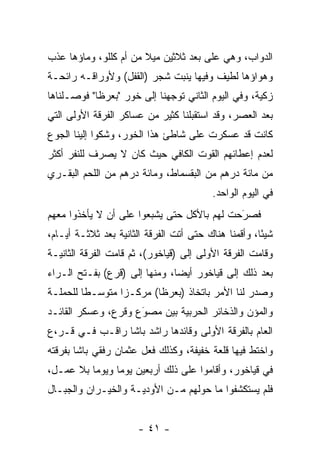 ‫ﺍﻟﺩﻭﺍﺏ، ﻭﻫﻲ ﻋﻠﻰ ﺒﻌﺩ ﺜﻼﺜﻴﻥ ﻤﻴﻼ ﻤﻥ ﺃﻡ ﻜﻠﻠﻭ، ﻭﻤﺎﺅﻫﺎ ﻋﺫﺏ‬
                       ‫ﹰ‬
‫ﻭﻫﻭﺍﺅﻫﺎ ﻟﻁﻴﻑ ﻭﻓﻴﻬﺎ ﻴﻨﺒﺕ ﺸﺠﺭ )ﺍﻟﻘﻔل( ﻭﻷﻭﺭﺍﻗـﻪ ﺭﺍﺌﺤـﺔ‬
‫ﺯﻜﻴﺔ، ﻭﻓﻲ ﺍﻟﻴﻭﻡ ﺍﻟﺜﺎﻨﻲ ﺘﻭﺠﻬﻨﺎ ﺇﻟﻰ ﺨﻭﺭ "ﺒﻌﺭﻅﺎ" ﻓﻭﺼـﻠﻨﺎﻫﺎ‬
                                                    ‫‪‬‬
‫ﺒﻌﺩ ﺍﻟﻌﺼﺭ، ﻭﻗﺩ ﺍﺴﺘﻘﺒﻠﻨﺎ ﻜﺜﻴﺭ ﻤﻥ ﻋﺴﺎﻜﺭ ﺍﻟﻔﺭﻗﺔ ﺍﻷﻭﻟﻰ ﺍﻟﺘﻲ‬
‫ﻜﺎﻨﺕ ﻗﺩ ﻋﺴﻜﺭﺕ ﻋﻠﻰ ﺸﺎﻁﺊ ﻫﺫﺍ ﺍﻟﺨﻭﺭ، ﻭﺸﻜﻭﺍ ﺇﻟﻴﻨﺎ ﺍﻟﺠﻭﻉ‬
‫ﻟﻌﺩﻡ ﺇﻋﻁﺎﺌﻬﻡ ﺍﻟﻘﻭﺕ ﺍﻟﻜﺎﻓﻲ ﺤﻴﺙ ﻜﺎﻥ ﻻ ﻴﺼﺭﻑ ﻟﻠﻨﻔﺭ ﺃﻜﺜﺭ‬
‫ﻤﻥ ﻤﺎﺌﺔ ﺩﺭﻫﻡ ﻤﻥ ﺍﻟﺒﻘﺴﻤﺎﻁ، ﻭﻤﺎﺌﺔ ﺩﺭﻫﻡ ﻤﻥ ﺍﻟﻠﺤﻡ ﺍﻟﺒﻘـﺭﻱ‬
                                         ‫ﻓﻲ ﺍﻟﻴﻭﻡ ﺍﻟﻭﺍﺤﺩ.‬
‫ﻓﺼﺭﺤﺕ ﻟﻬﻡ ﺒﺎﻷﻜل ﺤﺘﻰ ﻴﺸﺒﻌﻭﺍ ﻋﻠﻰ ﺃﻥ ﻻ ﻴﺄﺨﺫﻭﺍ ﻤﻌﻬﻡ‬
                                            ‫َ‬
                                            ‫‪‬‬
‫ﺸﻴﺌﺎ، ﻭﺃﻗﻤﻨﺎ ﻫﻨﺎﻙ ﺤﺘﻰ ﺃﺘﺕ ﺍﻟﻔﺭﻗﺔ ﺍﻟﺜﺎﻨﻴﺔ ﺒﻌﺩ ﺜﻼﺜـﺔ ﺃﻴـﺎﻡ،‬
                                                      ‫ً‬
‫ﻭﻗﺎﻤﺕ ﺍﻟﻔﺭﻗﺔ ﺍﻷﻭﻟﻰ ﺇﻟﻰ )ﻗﻴﺎﺨﻭﺭ(، ﺜﻡ ﻗﺎﻤﺕ ﺍﻟﻔﺭﻗﺔ ﺍﻟﺜﺎﻨﻴـﺔ‬
‫ﺒﻌﺩ ﺫﻟﻙ ﺇﻟﻰ ﻗﻴﺎﺨﻭﺭ ﺃﻴﻀﺎ، ﻭﻤﻨﻬﺎ ﺇﻟﻰ )ﻗﺭﻉ( ﺒﻔـﺘﺢ ﺍﻟـﺭﺍﺀ‬
                               ‫‪‬‬
‫ﻭﺼﺩﺭ ﻟﻨﺎ ﺍﻷﻤﺭ ﺒﺎﺘﺨﺎﺫ )ﺒﻌﺭﻅﺎ( ﻤﺭﻜـﺯﺍ ﻤﺘﻭﺴـﻁﺎ ﻟﻠﺤﻤﻠـﺔ‬
         ‫ﹰ‬       ‫‪‬‬
‫ﻭﺍﻟﻤﺅﻥ ﻭﺍﻟﺫﺨﺎﺌﺭ ﺍﻟﺤﺭﺒﻴﺔ ﺒﻴﻥ ﻤﺼﻭﻉ ﻭﻗﺭﻉ، ﻭﻋﺴﻜﺭ ﺍﻟﻘﺎﺌـﺩ‬
                     ‫‪‬‬
                     ‫َ‬
‫ﺍﻟﻌﺎﻡ ﺒﺎﻟﻔﺭﻗﺔ ﺍﻷﻭﻟﻰ ﻭﻗﺎﺌﺩﻫﺎ ﺭﺍﺸﺩ ﺒﺎﺸﺎ ﺭﺍﻗـﺏ ﻓـﻲ ﻗـﺭ،ﻉ‬
‫ﻭﺍﺨﺘﻁ ﻓﻴﻬﺎ ﻗﻠﻌﺔ ﺨﻔﻴﻔﺔ، ﻭﻜﺫﻟﻙ ﻓﻌل ﻋﺜﻤﺎﻥ ﺭﻓﻘﻲ ﺒﺎﺸﺎ ﺒﻔﺭﻗﺘﻪ‬
‫ﻓﻲ ﻗﻴﺎﺨﻭﺭ، ﻭﺃﻗﺎﻤﻭﺍ ﻋﻠﻰ ﺫﻟﻙ ﺃﺭﺒﻌﻴﻥ ﻴﻭﻤﺎ ﻭﻴﻭﻤﺎ ﺒﻼ ﻋﻤـل،‬
          ‫‪‬‬     ‫‪‬‬
‫ﻓﻠﻡ ﻴﺴﺘﻜﺸﻔﻭﺍ ﻤﺎ ﺤﻭﻟﻬﻡ ﻤـﻥ ﺍﻷﻭﺩﻴـﺔ ﻭﺍﻟﺨﻴـﺭﺍﻥ ﻭﺍﻟﺠﺒـﺎل‬


                      ‫- ١٤ -‬
 