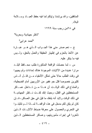 ‫ﺍﻟﻤﻨﺎﻓﻘﻴﻥ، ﻭﺍﷲ ﻴﺭﺸﺩﻨﺎ ﻭﺇﻴﺎﻜﻡ ﻟﻤﺎ ﻓﻴﻪ ﺤﻔﻅ ﺍﻟﻌﺒـﺎﺩ ﻭﺴـﻼﻤﺔ‬
                                                  ‫ﺍﻟﺒﻼﺩ.‬
                          ‫ﻓﻲ ٨٢ﻤﻥ ﺭﺠﺏ ﺴﻨﺔ ٩٩٢١‬
‫"ﻨﺎﻅﺭ ﺠﻬﺎﺩﻴﺔ ﻭﺒﺤﺭﻴﺔ"‬
    ‫"ﺃﺤﻤﺩ ﻋﺭﺍﺒﻲ"‬
‫ﺝ – ﻨﻌﻡ ﺼﺩﺭ ﻤﻨﻲ ﻫﺫﺍ ﺍﻟﺠـﻭﺍﺏ ﺍﻟـﺫﻱ ﻫـﻭ ﻋﺒـﺎﺭﺓ‬
‫ﻋﻥ ﺍﻷﺨﺫ ﺒﺎﻟﺤﺯﻡ ﻓﻲ ﺇﻅﻬﺎﺭ ﺍﻟﺤﻘﻴﻘﺔ ﻭﺍﻟﻌﻤل ﺒﺎﻟﺤﻕ، ﻭﻟـﻴﺱ‬
                                       ‫ﻓﻴﻪ ﻤﺎ ﻴﻨﻜﺭ ﻋﻠﻴﻪ.‬
‫ﺱ – ﻟﻤﺎ ﺤﺼﻠﺕ ﺍﻟﻭﺍﻗﻌﺔ ﺍﻟﻤﺫﻜﻭﺭﺓ ﻁﻠﺏ ﻤﺤـﺎﻓﻅ ﺍﻟﺒﻠـﺩ‬
                                         ‫‪‬‬
‫ﻤﺭﺍﺭﺍ ﻋﺩﻴﺩﺓ ﻤﻥ ﺍﻵﻻﻴﺎﺕ ﺍﻟﻤﻭﺠﻭﺩﺓ ﻫﻨﺎﻙ ﺇﻤﺩﺍﺩﺍﺕ ﻭﻟﻡ ﻴﺠﻴﺒﻭﺍ‬
‫ﻓﻲ ﻭﻗﺕ ﺍﻟﻁﻠﺏ ﺤﺎﻻ ﺤﺘﻰ ﺘﻤﻜﻥ ﺍﻷﺸﻘﻴﺎﺀ ﻤـﻥ ﻗﺘـل ﺃﻨـﺎﺱ‬
                        ‫ﱠ‬       ‫ﹰ‬
‫ﻜﺜﻴﺭﻴﻥ ﺨﺼﻭ ‪‬ﺎ ﻗﺘل ﺠﻡ ﻏﻔﻴﺭ ﻤﻥ ﺍﻷﻭﺭﺒﻴﻴﻥ ﺃﻤﺎﻡ ﺍﻟﻀﺒﻁﻴﺔ،‬
                               ‫‪‬‬       ‫ﺼ‬
‫ﻭﺍﻟﻤﺸﺎﻉ ﻓﻲ ﺫﻟﻙ ﺍﻟﻭﻗـﺕ ﺃﻥ ﻫـﺫﺍ ﻤـﻥ ﺘـﺩﺍﺨل ﻋﺴـﺎﻜﺭ‬
‫ﺍﻟﻤﺴﺘﺤﻔﻅﻴﻥ ﻓﻲ ﺍﻟﻘﺘل، ﻭﺤﻴﺙ ﺇﻨﻙ ﻜﻨـﺕ ﻨـﺎﻅﺭ ﺍﻟﺠﻬﺎﺩﻴـﺔ‬
‫ﻓﻲ ﺫﻟﻙ ﺍﻟﻭﻗﺕ ﻭﻻﺒﺩ ﺃﻨﻪ ﺒﻠﻐﻙ ﻤﺎ ﻗﻴل ﻓﻲ ﺤﻕ ﺍﻟﻌﺴﺎﻜﺭ، ﻓـﺈﻥ‬
‫ﻜﺎﻥ ﻟﻡ ﻴﻜﻥ ﻟﻜﻡ ﻤﺩﺨل ﻓﻲ ﻫﺫﻩ ﺍﻟﻭﺍﻗﻌـﺔ ﻟﻤـﺎﺫﺍ ﻟـﻡ ﺘﺘﺜﺒﺘـﻭﺍ‬
‫ﻓﻲ ﺍﻟﺘﺤﺭﻱ ﻭﺍﻟﺤﺼﻭل ﻋﻠﻰ ﻤﻌﺭﻓﺔ ﻀﺒﺎﻁ ﺍﻵﻻﻴـﺎﺕ ﺍﻟـﺫﻴﻥ‬
                 ‫‪‬‬
‫ﺘﺄﺨﺭﻭﺍ ﻓﻲ ﺇﺠﺭﺍﺀ ﻤﺄﻤﻭﺭﻴﺘﻬﻡ، ﻭﻋﺴﺎﻜﺭ ﺍﻟﻤﺴﺘﺤﻔﻅﻴﻥ ﺍﻟـﺫﻴﻥ‬

                       ‫- ٩١٤ -‬
 