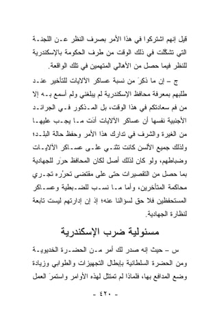 ‫ﻗﻴل ﺇﻨﻬﻡ ﺍﺸﺘﺭﻜﻭﺍ ﻓﻲ ﻫﺫﺍ ﺍﻷﻤﺭ ﺒﺼﺭﻑ ﺍﻟﻨﻅﺭ ﻋـﻥ ﺍﻟﻠﺠﻨـﺔ‬
‫ﺍﻟﺘﻲ ﺘﺸﻜﻠﺕ ﻓﻲ ﺫﻟﻙ ﺍﻟﻭﻗﺕ ﻤﻥ ﻁﺭﻑ ﺍﻟﺤﻜﻭﻤﺔ ﺒﺎﻹﺴﻜﻨﺩﺭﻴﺔ‬
                                         ‫ﱠ‬
     ‫ﻟﻠﻨﻅﺭ ﻓﻴﻤﺎ ﺤﺼل ﻤﻥ ﺍﻷﻫﺎﻟﻲ ﺍﻟﻤﺘﻬﻤﻴﻥ ﻓﻲ ﺘﻠﻙ ﺍﻟﻭﺍﻗﻌﺔ.‬
‫ﺝ – ﺇﻥ ﻤﺎ ﺫ ِﺭ ﻤﻥ ﻨﺴﺒﺔ ﻋﺴﺎﻜﺭ ﺍﻵﻻﻴﺎﺕ ﻟﻠﺘﺄﺨﻴﺭ ﻋﻨـﺩ‬
                                  ‫ﹸﻜ َ‬
‫ﻁﻠﺒﻬﻡ ﺒﻤﻌﺭﻓﺔ ﻤﺤﺎﻓﻅ ﺍﻹﺴﻜﻨﺩﺭﻴﺔ ﻟﻡ ﻴﺒﻠﻐﻨﻲ ﻭﻟﻡ ﺃﺴﻤﻊ ﺒـﻪ ﺇﻻ‬
‫ﻤﻥ ﻓﻡ ﺴﻌﺎﺩﺘﻜﻡ ﻓﻲ ﻫﺫﺍ ﺍﻟﻭﻗﺕ، ﺒل ﺍﻟﻤـﺫﻜﻭﺭ ﻓـﻲ ﺍﻟﺠﺭﺍﺌـﺩ‬
‫ﺍﻷﺠﻨﺒﻴﺔ ﻨﻔﺴﻬﺎ ﺃﻥ ﻋﺴﺎﻜﺭ ﺍﻵﻻﻴﺎﺕ ﺃﺩﺕ ﻤـﺎ ﻴﺠـﺏ ﻋﻠﻴﻬـﺎ‬
                 ‫‪َ‬‬
‫ﻤﻥ ﺍﻟﻐﻴﺭﺓ ﻭﺍﻟﺸﺭﻑ ﻓﻲ ﺘﺩﺍﺭﻙ ﻫﺫﺍ ﺍﻷﻤﺭ ﻭﺤﻔﻅ ﺤﺎﻟﺔ ﺍﻟﺒﻠـﺩ؛‬
‫ﻭﻟﺫﻟﻙ ﺠﻤﻴﻊ ﺍﻷﻟﺴﻥ ﻜﺎﻨﺕ ﺘﺜﻨـﻲ ﻋﻠـﻰ ﻋﺴـﺎﻜﺭ ﺍﻵﻻﻴـﺎﺕ‬
‫ﻭﻀﺒﺎﻁﻬﻡ، ﻭﻟﻭ ﻜﺎﻥ ﻟﺫﻟﻙ ﺃﺼل ﻟﻜﺎﻥ ﺍﻟﻤﺤﺎﻓﻅ ﺤﺭﺭ ﻟﻠﺠﻬﺎﺩﻴﺔ‬
          ‫‪‬‬
          ‫َ‬                                     ‫‪‬‬
‫ﺒﻤﺎ ﺤﺼل ﻤﻥ ﺍﻟﺘﻘﺼﻴﺭﺍﺕ ﺤﺘﻰ ﻋﻠﻰ ﻤﻘﺘﻀﻰ ﺘﺤﺭﺭﻩ ﺘﺠـﺭﻱ‬
        ‫‪‬‬
        ‫ُ‬
‫ﻤﺤﺎﻜﻤﺔ ﺍﻟﻤﺘﺄﺨﺭﻴﻥ، ﻭﺃﻤﺎ ﻤـﺎ ﻨﺴـﺏ ﻟﻠﻀـﺒﻁﻴﺔ ﻭﻋﺴـﺎﻜﺭ‬
                           ‫‪‬‬
‫ﺍﻟﻤﺴﺘﺤﻔﻅﻴﻥ ﻓﻼ ﺤﻕ ﻟﺴﺅﺍﻟﻨﺎ ﻋﻨﻪ؛ ﺇﺫ ﺇﻥ ﺇﺩﺍﺭﺘﻬﻡ ﻟﻴﺴﺕ ﺘﺎﺒﻌﺔ‬
                                         ‫ﻟﻨﻅﺎﺭﺓ ﺍﻟﺠﻬﺎﺩﻴﺔ.‬

          ‫ﻤﺴﺌﻭﻟﻴﺔ ﻀﺭﺏ ﺍﻹﺴﻜﻨﺩﺭﻴﺔ‬
‫ﺱ – ﺤﻴﺙ ﺇﻨﻪ ﺼﺩﺭ ﻟﻙ ﺃﻤﺭ ﻤـﻥ ﺍﻟﺤﻀـﺭﺓ ﺍﻟﺨﺩﻴﻭﻴـﺔ‬
‫ﻭﻤﻥ ﺍﻟﺤﻀﺭﺓ ﺍﻟﺴﻠﻁﺎﻨﻴﺔ ﺒﺈﺒﻁﺎل ﺍﻟﺘﺠﻬﻴﺯﺍﺕ ﻭﺍﻟﻁﻭﺍﺒﻲ ﻭﺯﻴﺎﺩﺓ‬
‫ﻭﻀﻊ ﺍﻟﻤﺩﺍﻓﻊ ﺒﻬﺎ، ﻓﻠﻤﺎﺫﺍ ﻟﻡ ﺘﻤﺘﺜل ﻟﻬﺫﻩ ﺍﻷﻭﺍﻤﺭ ﻭﺍﺴﺘﻤﺭ ﺍﻟﻌﻤل‬
      ‫‪‬‬
      ‫َ‬

                      ‫- ٠٢٤ -‬
 