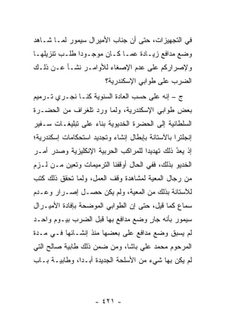 ‫ﻓﻲ ﺍﻟﺘﺠﻬﻴﺯﺍﺕ، ﺤﺘﻰ ﺃﻥ ﺠﻨﺎﺏ ﺍﻷﻤﻴﺭﺍل ﺴﻴﻤﻭﺭ ﻟ ‪‬ـﺎ ﺸـﺎﻫﺩ‬
        ‫ﻤ‬
‫ﻭﻀﻊ ﻤﺩﺍﻓﻊ ﺯﻴـﺎﺩﺓ ﻋﻤـﺎ ﻜـﺎﻥ ﻤﻭﺠـﻭ ‪‬ﺍ ﻁﻠـﺏ ﺘﻨﺯﻴﻠﻬـﺎ‬
               ‫ﺩ‬
‫ﻭﻹﺼﺭﺍﺭﻜﻡ ﻋﻠﻰ ﻋﺩﻡ ﺍﻹﺼﻐﺎﺀ ﻟﻸﻭﺍﻤـﺭ ﻨﺸـﺄ ﻋـﻥ ﺫﻟـﻙ‬
                         ‫ﺍﻟﻀﺭﺏ ﻋﻠﻰ ﻁﻭﺍﺒﻲ ﺍﻹﺴﻜﻨﺩﺭﻴﺔ؟‬
‫ﺝ – ﺇﻨﻪ ﻋﻠﻰ ﺤﺴﺏ ﺍﻟﻌﺎﺩﺓ ﺍﻟﺴﻨﻭﻴﺔ ﻜﻨـﺎ ﻨﺠـﺭﻱ ﺘـﺭﻤﻴﻡ‬
‫ﺒﻌﺽ ﻁﻭﺍﺒﻲ ﺍﻹﺴﻜﻨﺩﺭﻴﺔ، ﻭﻟﻤﺎ ﻭﺭﺩ ﺘﻠﻐﺭﺍﻑ ﻤﻥ ﺍﻟﺤﻀـﺭﺓ‬
                       ‫‪‬‬
‫ﺍﻟﺴﻠﻁﺎﻨﻴﺔ ﺇﻟﻰ ﺍﻟﺤﻀﺭﺓ ﺍﻟﺨﺩﻴﻭﻴﺔ ﺒﻨﺎﺀ ﻋﻠﻰ ﺘﺒﻠﻴﻐـﺎﺕ ﺴـﻔﻴﺭ‬
                   ‫‪‬‬
‫ﺇﻨﺠﻠﺘﺭﺍ ﺒﺎﻵﺴﺘﺎﻨﺔ ﺒﺈﺒﻁﺎل ﺇﻨﺸﺎﺀ ﻭﺘﺠﺩﻴﺩ ﺍﺴﺘﺤﻜﺎﻤﺎﺕ ﺇﺴﻜﻨﺩﺭﻴﺔ؛‬
‫ﺇﺫ ﻴﻌﺩ ﺫﻟﻙ ﺘﻬﺩﻴ ‪‬ﺍ ﻟﻠﻤﺭﺍﻜﺏ ﺍﻟﺤﺭﺒﻴﺔ ﺍﻹﻨﻜﻠﻴﺯﻴﺔ ﻭﺼﺩﺭ ﺃﻤـﺭ‬
                                     ‫ﺩ‬          ‫ُ‬
                                                ‫‪‬‬
‫ﺍﻟﺨﺩﻴﻭ ﺒﺫﻟﻙ، ﻓﻔﻲ ﺍﻟﺤﺎل ﺃﻭﻗﻔﻨﺎ ﺍﻟﺘﺭﻤﻴﻤﺎﺕ ﻭﺘﻌﻴﻥ ‪‬ـﻥ ﻟـﺯﻡ‬
     ‫‪ ‬ﻤ ‪‬‬
‫ﻤﻥ ﺭﺠﺎل ﺍﻟﻤﻌﻴﺔ ﻟﻤﺸﺎﻫﺩﺓ ﻭﻗﻑ ﺍﻟﻌﻤل، ﻭﻟﻤﺎ ﺘﺤﻘﻕ ﺫﻟﻙ ﻜﺘﺏ‬
              ‫‪‬‬                       ‫‪‬‬
‫ﻟﻶﺴﺘﺎﻨﺔ ﺒﺫﻟﻙ ﻤﻥ ﺍﻟﻤﻌﻴﺔ، ﻭﻟﻡ ﻴﻜﻥ ﺤﺼـل ﺇﺼـﺭﺍﺭ ﻭﻋـﺩﻡ‬
                            ‫‪‬‬
‫ﺴﻤﺎﻉ ﻜﻤﺎ ﻗﻴل، ﺤﺘﻰ ﺇﻥ ﺍﻟﻁﻭﺍﺒﻲ ﺍﻟﻤﻭﻀﺤﺔ ﺒﺈﻓﺎﺩﺓ ﺍﻷﻤﻴـﺭﺍل‬
‫ﺴﻴﻤﻭﺭ ﺒﺄﻨﻪ ﺠﺎﺭ ﻭﻀﻊ ﻤﺩﺍﻓﻊ ﺒﻬﺎ ﻗﺒل ﺍﻟﻀﺭﺏ ﺒﻴـﻭﻡ ﻭﺍﺤـﺩ‬
                                    ‫ٍ‬
‫ﻟﻡ ﻴﺴﺒﻕ ﻭﻀﻊ ﻤﺩﺍﻓﻊ ﻋﻠﻰ ﺒﻌﻀﻬﺎ ﻤﻨﺫ ﺇﻨﺸـﺎﺌﻬﺎ ﻓـﻲ ﻤـﺩﺓ‬
‫ﺍﻟﻤﺭﺤﻭﻡ ﻤﺤﻤﺩ ﻋﻠﻲ ﺒﺎﺸﺎ، ﻭﻤﻥ ﻀﻤﻥ ﺫﻟﻙ ﻁﺎﺒﻴﺔ ﺼﺎﻟﺢ ﺍﻟﺘﻲ‬
‫ﻟﻡ ﻴﻜﻥ ﺒﻬﺎ ﺸﻲﺀ ﻤﻥ ﺍﻷﺴﻠﺤﺔ ﺍﻟﺠﺩﻴﺩﺓ ﺃﺒـ ‪‬ﺍ، ﻭﻁﺎﺒﻴـﺔ ﺒـﺎﺏ‬
               ‫ﺩ‬




                     ‫- ١٢٤ -‬
 