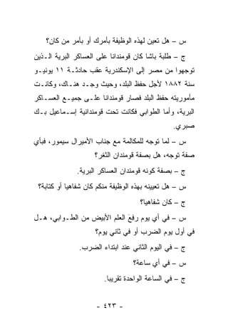 ‫ﺱ – ﻫل ﺘﻌﻴﻥ ﻟﻬﺫﻩ ﺍﻟﻭﻅﻴﻔﺔ ﺒﺄﻤﺭﻙ ﺃﻭ ﺒﺄﻤﺭ ﻤﻥ ﻜﺎﻥ؟‬
                                        ‫‪‬‬
‫ﺝ – ﻁﻠﺒﺔ ﺒﺎﺸﺎ ﻜﺎﻥ ﻗﻭﻤﻨﺩﺍ ﹰﺎ ﻋﻠﻰ ﺍﻟﻌﺴﺎﻜﺭ ﺍﻟﺒﺭﻴﺔ ﺍﻟـﺫﻴﻥ‬
        ‫‪‬‬                  ‫ﻨ‬
‫ﺘﻭﺠﻬﻭﺍ ﻤﻥ ﻤﺼﺭ ﺇﻟﻰ ﺍﻹﺴﻜﻨﺩﺭﻴﺔ ﻋﻘﺏ ﺤﺎﺩﺜـﺔ ١١ ﻴﻭﻨﻴـﻭ‬
                                             ‫‪‬‬
‫ﺴﻨﺔ ٢٨٨١ ﻷﺠل ﺤﻔﻅ ﺍﻟﺒﻠﺩ، ﻭﺤﻴﺙ ﻭﺠـﺩ ﻫﻨـﺎﻙ، ﻭﻜﺎﻨـﺕ‬
‫ﻤﺄﻤﻭﺭﻴﺘﻪ ﺤﻔﻅ ﺍﻟﺒﻠﺩ ﻓﺼﺎﺭ ﻗﻭﻤﻨﺩﺍ ﹰﺎ ﻋﻠـﻰ ﺠﻤﻴـﻊ ﺍﻟﻌﺴـﺎﻜﺭ‬
                     ‫ﻨ‬
‫ﺍﻟﺒﺭﻴﺔ، ﻭﺃﻤﺎ ﺍﻟﻁﻭﺍﺒﻲ ﻓﻜﺎﻨﺕ ﺘﺤﺕ ﻗﻭﻤﻨﺩﺍﻨﻴﺔ ﺇﺴـﻤﺎﻋﻴل ﺒـﻙ‬
                                          ‫‪‬‬
                                                 ‫ﺼﺒﺭﻱ.‬
‫ﺱ – ﻟﻤﺎ ﺘﻭﺠﻪ ﻟﻠﻤﻜﺎﻟﻤﺔ ﻤﻊ ﺠﻨﺎﺏ ﺍﻷﻤﻴﺭﺍل ﺴﻴﻤﻭﺭ، ﻓﺒﺄﻱ‬
                                      ‫‪‬‬    ‫‪‬‬
                     ‫ﺼﻔﺔ ﺘﻭﺠﻪ، ﻫل ﺒﺼﻔﺔ ﻗﻭﻤﻨﺩﺍﻥ ﺍﻟﺜﻐﺭ؟‬
                                              ‫‪‬‬
              ‫ﺝ – ﺒﺼﻔﺔ ﻜﻭﻨﻪ ﻗﻭﻤﻨﺩﺍﻥ ﺍﻟﻌﺴﺎﻜﺭ ﺍﻟﺒﺭﻴﺔ.‬
 ‫ﺱ – ﻫل ﺘﻌﻴﻴﻨﻪ ﺒﻬﺫﻩ ﺍﻟﻭﻅﻴﻔﺔ ﻤﻨﻜﻡ ﻜﺎﻥ ﺸﻔﺎﻫ ‪‬ﺎ ﺃﻭ ﻜﺘﺎﺒﺔ؟‬
            ‫ﻴ‬
                                     ‫ﺝ – ﻜﺎﻥ ﺸﻔﺎﻫ ‪‬ﺎ؟‬
                                       ‫ﻴ‬
‫ﺱ – ﻓﻲ ﺃﻱ ﻴﻭﻡ ﺭ ِﻊَ ﺍﻟﻌﻠﻡ ﺍﻷﺒﻴﺽ ﻤﻥ ﺍﻟﻁـﻭﺍﺒﻲ، ﻫـل‬
                               ‫‪‬ﻓ‬
                     ‫ﻓﻲ ﺃﻭل ﻴﻭﻡ ﺍﻟﻀﺭﺏ ﺃﻭ ﻓﻲ ﺜﺎﻨﻲ ﻴﻭﻡ؟‬
               ‫ﺝ – ﻓﻲ ﺍﻟﻴﻭﻡ ﺍﻟﺜﺎﻨﻲ ﻋﻨﺩ ﺍﺒﺘﺩﺍﺀ ﺍﻟﻀﺭﺏ.‬
                                   ‫ﺱ – ﻓﻲ ﺃﻱ ﺴﺎﻋﺔ؟‬
                        ‫ﺝ – ﻓﻲ ﺍﻟﺴﺎﻋﺔ ﺍﻟﻭﺍﺤﺩﺓ ﺘﻘﺭﻴ ‪‬ﺎ.‬
                          ‫ﺒ‬


                     ‫- ٣٢٤ -‬
 