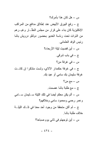 ‫ﺱ – ﻫل ﻜﺎﻥ ﻫﺫﺍ ﺒﺄﻤﺭﻙ؟‬
‫ﺝ – ﺭﻓﻊ ﺍﻟﺒﻴﺭﻕ ﺍﻷﺒﻴﺽ ﻋﻨﺩ ﺇﻁﻼﻕ ﻤﺩﺍﻓﻊ ﻤﻥ ﺍﻟﻤﺭﺍﻜﺏ‬
‫ﺍﻹﻨﻜﻠﻴﺯﻴﺔ ﻜﺎﻥ ﺒﻨﺎﺀ ﻋﻠﻰ ﻗﺭﺍﺭ ﻤﻥ ﻤﺠﻠﺱ ﺍﻟﻨ ﱠـﺎﺭ ﻭﻏﻴـﺭﻫﻡ‬
           ‫ﻅ‬                      ‫‪‬‬
‫ﻤﻥ ﺍﻟﺫﻭﺍﺕ ﺘﺤﺕ ﺭﺌﺎﺴﺔ ﺍﻟﺨﺩﻴﻭ ﺒﺤﻀﻭﺭ ﺩﻭﻟﺘﻠﻭ ﺩﺭﻭﻴﺵ ﺒﺎﺸﺎ‬
                                   ‫ﺭﺌﻴﺱ ﺍﻟﻭﻓﺩ ﺍﻟﻌﺜﻤﺎﻨﻲ.‬
                       ‫ﺱ – ﺃﻴﻥ ﻗﻀﻴﺕ ﻟﻴﻠﺔ ﺍﻷﺭﺒﻌﺎﺀ؟‬
                                ‫ﺝ – ﻓﻲ ﺒﺎﺏ ﺸﺭﻗﻲ.‬
                                 ‫ﺱ – ﻓﻲ ﻏﺭﻓﺔ ﻤﻥ‪‬؟‬
                                    ‫‪‬‬
‫ﺝ – ﻓﻲ ﻏﺭﻓﺔ ﺤﻜﻤﺩﺍﺭ ﺍﻵﻻﻱ، ﻭﻟﺴﺕ ﻤﺘﺫﻜ ‪‬ﺍ ﺇﻥ ﻜﺎﻨـﺕ‬
          ‫ﺭ‬
                      ‫ﻏﺭﻓﺔ ﺴﻠﻴﻤﺎﻥ ﺒﻙ ﺴﺎﻤﻲ ﺃﻭ ﻋﻴﺩ ﺒﻙ.‬
                                      ‫ﺱ – ﻤﻊ ﻤﻥ‪‬؟‬
                                         ‫‪‬‬
                          ‫ﺝ – ﻤﻊ ﻁﻠﺒﺔ ﺒﺎﺸﺎ ﻋﺼﻤﺕ.‬
‫ﺱ – ﺃﻟﻡ ﻴﻜﻥ ﻤﻌﻜﻡ ﺃﻴ ‪‬ﺎ ﻓﻲ ﺘﻠﻙ ﺍﻟﻠﻴﻠﺔ ﺴـﻠﻴﻤﺎﻥ ﺴـﺎﻤﻲ‬
                             ‫ﻀ‬
                   ‫ﻭﻋﻤﺭ ﺭﺤﻤﻲ ﻭﻤﺤﻤﻭﺩ ﺴﺎﻤﻲ ﻭﺨﻼﻓﻬﻡ؟‬
‫ﺝ – ﻟﻡ ﺃﻜﻥ ﻤﺘﺤﻘ ﹰﺎ ﻤﻥ ﻭﺠﻭﺩ ﺃﺤﺩ ﻤﻌﻨﺎ ﻓﻲ ﺘﻠـﻙ ﺍﻟﻠﻴﻠـﺔ‬
                                  ‫ﻘ‬
                                      ‫ﺨﻼﻑ ﻁﻠﺒﺔ ﺒﺎﺸﺎ.‬
                ‫ﺱ – ﺃﻴﻥ ﺘﻭﺠﻬﺘﻡ ﻓﻲ ﺜﺎﻨﻲ ﻴﻭﻡ ﺼﺒﺎ ‪‬ﺎ؟‬
                  ‫ﺤ‬                    ‫‪‬‬


                    ‫- ٤٢٤ -‬
 