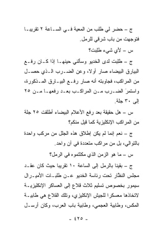 ‫ﺝ – ﺤﻀﺭ ﻟﻲ ﻁﻠﺏ ﻤﻥ ﺍﻟﻤﻌﻴﺔ ﻓـﻲ ﺍﻟﺴـﺎﻋﺔ ٢ ﺘﻘﺭﻴ ‪‬ـﺎ‬
  ‫ﺒ‬                     ‫‪‬‬
                          ‫ﻓﺘﻭﺠﻬﺕ ﻤﻥ ﺒﺎﺏ ﺸﺭﻗﻲ ﻟﻠﺭﻤل.‬
                                               ‫‪‬‬
                              ‫ﺱ – ﻷﻱ ﺸﻲﺀ ﻁﻠﺒ‪‬ﺕ؟‬
                                  ‫ﹸِ‬
‫ﺝ – ﻁﻠﺒﺕ ﻟﺩﻯ ﺍﻟﺨﺩﻴﻭ ﻭﺴﺄﻟﻨﻲ ﺤﻴﻨﻬـﺎ ﺇﺫﺍ ﻜـﺎﻥ ﺭﻓـﻊ‬
                                       ‫ﹸِ ‪ ‬ﹸ‬
‫ﺍﻟﺒﻴﺎﺭﻕ ﺍﻟﺒﻴﻀﺎﺀ ﺼﺎﺭ ﺃﻭ ﹰ، ﻭﻋﻥ ﺍﻟﻀـﺭﺏ ﺍﻟـﺫﻱ ﺤﺼـل‬
                       ‫ﻻ‬
‫ﻤﻥ ﺍﻟﻤﺭﺍﻜﺏ، ﻓﺠﺎﻭﺒﺘﻪ ﺃﻨﻪ ﺼﺎﺭ ﺭﻓـﻊ ﺍﻟﺒﻴـﺎﺭﻕ ﺍﻟﻤـﺫﻜﻭﺭﺓ،‬
‫ﻭﺍﺴﺘﻤﺭ ﺍﻟﻀـﺭﺏ ﻤـﻥ ﺍﻟﻤﺭﺍﻜـﺏ ﺒﻌـﺩ ﺭﻓﻌﻬـﺎ ﻤـﻥ ٥٢‬
                                       ‫َ‬
                                       ‫‪‬‬
                                          ‫ﺇﻟﻰ ٠٣ ﺠﻠﺔ.‬
‫ﺱ – ﻫل ﺤﻘﻴﻘﺔ ﺒﻌﺩ ﺭﻓﻊ ﺍﻷﻋﻼﻡ ﺍﻟﺒﻴﻀﺎﺀ ﺃﻁﻠﻘﺕ ٥٢ ﺠﻠﺔ‬
                    ‫ﻤﻥ ﺍﻟﻤﺭﺍﻜﺏ ﺍﻹﻨﻜﻠﻴﺯﻴﺔ ﻜﻤﺎ ﻗﻴل ﻤﻨﻜﻡ؟‬
‫ﺝ – ﻨﻌﻡ ﺇﻨﻤﺎ ﻟﻡ ﻴﻜﻥ ﺇﻁﻼﻕ ﻫﺫﻩ ﺍﻟﺠﻠل ﻤﻥ ﻤﺭﻜﺏ ﻭﺍﺤﺩﺓ‬
              ‫ﺒﺎﻟﺘﻭﺍﻟﻲ، ﺒل ﻤﻥ ﻤﺭﺍﻜﺏ ﻤﺘﻌﺩﺩﺓ ﻓﻲ ﺁﻥ ﻭﺍﺤﺩ.‬
           ‫ﺱ – ﻤﺎ ﻫﻭ ﺍﻟﺯﻤﻥ ﺍﻟﺫﻱ ﻤﻜﺜﺘﻤﻭﻩ ﻓﻲ ﺍﻟﺭﻤل؟‬
‫ﺝ – ﺒﻘﻴﻨﺎ ﺒﺎﻟﺭﻤل ﺇﻟﻰ ﺍﻟﺴﺎﻋﺔ ٠١ ﺘﻘﺭﻴ ‪‬ﺎ ﺤﻴﺙ ﻜﺎﻥ ﻋﻘـﺩ‬
              ‫ﺒ‬
‫ﻤﺠﻠﺱ ﺍﻟﻨﻅﺎﺭ ﺘﺤﺕ ﺭﺌﺎﺴﺔ ﺍﻟﺨﺩﻴﻭ ﻋـﻥ ﻁﻠﺒـﺎﺕ ﺍﻷﻤﻴـﺭﺍل‬
                                       ‫ﱠ‬
‫ﺴﻴﻤﻭﺭ ﺒﺨﺼﻭﺹ ﺘﺴﻠﻴﻡ ﺜﻼﺙ ﻗﻼﻉ ﺇﻟﻰ ﺍﻟﻌﺴﺎﻜﺭ ﺍﻹﻨﻜﻠﻴﺯﻴـﺔ‬
‫ﻻﺘﺨﺎﺫﻫﺎ ﻤﻌﺴﻜ ‪‬ﺍ ﻟﻠﺠﻴﺵ ﺍﻹﻨﻜﻠﻴﺯﻱ، ﻭﺘﻠﻙ ﺍﻟﻘﻼﻉ ﻫﻲ ﻁﺎﺒﻴـﺔ‬
                                      ‫ﺭ‬
‫ﺍﻟﻤﻜﺱ، ﻭﻁﺎﺒﻴﺔ ﺍﻟﻌﺠﻤﻲ، ﻭﻁﺎﺒﻴﺔ ﺒﺎﺏ ﺍﻟﻌﺭﺏ، ﻭﻜﺎﻥ ﺃﺭﺴـل‬

                    ‫- ٥٢٤ -‬
 