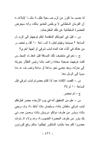 ‫ﻟﻪ ﺤﺴﺏ ﻤﺎ ﺘﻘﺭﺭ ﻤﻥ ﻟﺯﻡ ﺼـﺤﺒﺔ ﻁﻠﺒـﺔ ﺒﺎﺸـﺎ ﻹﺒﻼﻏـﻪ‬
                             ‫‪ ‬‬‫َ‬
‫ﺃﻥ ﺍﻟﻔﺭﻤﺎﻥ ﺍﻟﺴﻠﻁﺎﻨﻲ ﻻ ﻴﺭ ﱢﺹ ﻟﻠﺨﺩﻴﻭ ﺒﺫﻟﻙ، ﻭﺃﻨﻪ ﺴﻴﻌﺭﺽ‬
                         ‫ﺨ‬
                   ‫ﻟﻠﺤﻀﺭﺓ ﺍﻟﺴﻠﻁﺎﻨﻴﺔ ﻋﻥ ﺘﻠﻙ ﺍﻟﻤﻘﺘﺭﺤﺎﺕ.‬
‫ﺱ – ﻗﻴل ﻓﻲ ﺃﺠﻭﺒﺘﻜﻡ ﺍﻟﻤﺘﻘ ‪‬ﻤﺔ ﺇﻨﻜﻡ ﺘﻭﺠﻬﺘﻡ ﺇﻟﻰ ﺍﻟﺭﻤـل‬
              ‫‪‬‬          ‫ﺩ‬
‫ﺍﻟﺴﺎﻋﺔ ٢ ﺼﺒﺎ ‪‬ﺎ ﻭﺒﻘﻴﺘﻡ ﻟﻐﺎﻴـﺔ ﺍﻟﺴـﺎﻋﺔ ٠١ ﺃﻓﻠـﻡ ﺘﺤﻀـﺭ‬
                                      ‫ﺤ‬
   ‫ﻤﻥ ﻫﻨﺎﻙ ﻓﻲ ﺃﺜﻨﺎﺀ ﻫﺫﻩ ﺍﻟﻤﺩﺓ ﻟﺒﺎﺏ ﺸﺭﻗﻲ ﺃﻭ ﻟﺠﻬﺔ ﺃﺨﺭﻯ؟‬
‫ﺝ – ﻨﻌﻡ ﻓﻲ ﻤﻨﺘﺼﻑ ﺘﻠﻙ ﺍﻟﻤﺴﺎﻓﺔ ﻗﺒل ﺍﻨﻌﻘـﺎﺩ ﺍﻟﻤﺠﻠـﺱ‬
‫ﻜﻨﺕ ﺘﻭﺠﻬﺕ ﺼﺤﺒﺔ ﺴﻌﺎﺩﺓ ﺭﺍﻏﺏ ﺒﺎﺸﺎ ﺭﺌﻴﺱ ﺍﻟﻨﻅﺎﺭ ﺒﻌﺭﺒﺘﻪ‬
         ‫ﱠ‬                                ‫‪‬‬
‫ﺇﻟﻰ ﻤﻨﺯﻟﻪ، ﻭﺒﻌﺩ ﻤﻀﻲ ﻨﺤﻭ ﺴﺎﻋﺔ ﺃﻭ ﺴﺎﻋﺔ ﻭﻨﺼـﻑ ﻋـﺩﻨﺎ‬
                                   ‫ﺴﻭ ‪‬ﺎ ﺇﻟﻰ ﺍﻟﺭﻤل ﻤ ‪‬ﺎ.‬
                                     ‫ﻌ‬              ‫ﻴ‬
‫ﺱ – ﺍﻟﻘﺼﺩ ﺍﻹﻓﺎﺩﺓ ﻋﻤﺎ ﺇﺫﺍ ﻜﻨﺘﻡ ﺤﻀﺭﺘﻡ ﻟﺒﺎﺏ ﺸﺭﻗﻲ ﻗﺒل‬
                                      ‫ﺍﻟﺴﺎﻋﺔ ٠١ ﺃﻡ ﻻ؟‬
                                     ‫ﺝ – ﻟﻡ ﻨﺤﻀﺭ.‬
‫ﺱ – ﻋﻠﻡ ﻤﻥ ﺍﻟﺘﺤﻘﻴﻕ ﺃﻨﻪ ﻓﻲ ﻴﻭﻡ ﺍﻷﺭﺒﻌﺎﺀ ﺤﻀﺭ ﻟﻁﺭﻓﻜﻡ‬
                                         ‫‪ ِ‬‬
‫ﻟﺒﺎﺏ ﺸﺭﻗﻲ ﺴﻠﻁﺎﻥ ﺒﺎﺸﺎ، ﻭﺴﻠﻴﻤﺎﻥ ﺒﺎﺸﺎ ﺃﺒﺎﻅـﺔ، ﻭﺸـﺭﻴﻌﻲ‬
‫ﺒﺎﺸﺎ، ﻭﻴﺎﻭﺭ ﻤﻥ ﻁﺭﻑ ﺩﻭﻟﺘﻠﻭ ﺩﺭﻭﻴﺵ ﺒﺎﺸﺎ، ﻭﺤﺴﻥ ﺤﺴـﻨﻲ‬
‫ﺒﻙ ﻴﺎﻭﺭ ﻤﻥ ﻁﺭﻑ ﺍﻟﺤﻀﺭﺓ ﺍﻟﺨﺩﻴﻭﻴـﺔ، ﻭﻫـﺅﻻﺀ ﺍﻟـﺫﻭﺍﺕ‬
‫ﺤﻀﺭﻭﺍ ﻟﻜﻡ ﻤ ‪‬ﺎ ﺒﺎﻟﺒﺎﺏ ﺍﻟﻤﺫﻜﻭﺭ ﻟﻴﻁﻠﺒﻭﺍ ﻤﻨﻜﻡ ﺭﻓﻊ ﻜﻭﺭﺩﻭﻥ‬
                                        ‫ﻌ‬

                    ‫- ٦٢٤ -‬
 