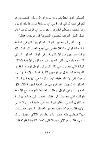 ‫ﺍﻟﻌﺴﺎﻜﺭ ﺍﻟﺫﻱ ﺃﺤﻁـﺘﻡ ﺒـﻪ ﺴـﺭﺍﻱ ﺍﻟﺭﻤـل، ﻓﺤﻀـﻭﺭﻫﻡ‬
‫ﻟﻜﻡ ﻓﻲ ﺒﺎﺏ ﺸﺭﻗﻲ ﻜﺎﻥ ﻓـﻲ ﺃﻱ ﺴـﺎﻋﺔ ﻤـﻥ ﺫﻟـﻙ ﺍﻟﻴـﻭﻡ‬
‫ﻭﻤﺎ ﺃﺴﺒﺎﺏ ﻭﻀﻌﻜﻡ ﺍﻟﻜﻭﺭﺩﻭﻥ ﺤﻭل ﺴﺭﺍﻱ ﺍﻟﺭﻤـل ﻤـﺎ ﺩﺍﻡ‬
  ‫ﺃﺼل ﺍﻟﺨﻔﺭ ﺍﻟﻤﺭﺘﺏ ﻟﻠﺤﻀﺭﺓ ﺍﻟﺨﺩﻴﻭﻴﺔ ﻜﺎﻥ ﻤﻭﺠﻭ ‪‬ﺍ ﻫﻨﺎﻙ؟‬
         ‫ﺩ‬
‫ﺝ – ﺃﻅﻥ ﺃﻥ ﺤﻀﻭﺭ ﺍﻟﺫﻭﺍﺕ ﺍﻟﻤﺫﻜﻭﺭﻴﻥ ﻜﺎﻥ ﻓﻲ ﺍﻟﺴﺎﻋﺔ‬
‫١١ ﺤﺎﻟﺔ ﻜﻭﻨﻲ ﻤﺸﺘﻐﻼ ﺒﻨﻔﺴﻲ ﻓﻲ ﺠﻤﻊ ﺍﻟﻌﺴـﺎﻜﺭ ﺍﻟﻤﺸـﺘﺘﺔ‬
                               ‫ﹰ‬
‫ﺒﻭﻗﺕ ﺨﺭﻭﺠﻬﻡ ﻤﻥ ﺍﻹﺴﻜﻨﺩﺭﻴﺔ، ﻭﻓﻲ ﺍﻟﻭﻗﺕ ﺍﻟﻤﺫﻜﻭﺭ ﺍﻟـﺫﻱ‬
‫ﻜﻨﺕ ﻓﻴﻪ ﺒﺎﻟﺭﻤل ﺴﺄﻟﻨﻲ ﺍﻟﺨﺩﻴﻭ ﻋﻥ ﻋﺩﻡ ﻟﺯﻭﻡ ﺍﻷﺭﺒﻌﺔ ﺒﻠﻭﻜﺎﺕ‬
‫ﺍﻟﺒﻴﺎﺩﺓ ﺍﻟﺘﻲ ﺤﻀﺭﺕ ﻓﻲ ﺫﻟﻙ ﺍﻟﻴﻭﻡ ﺇﻟﻰ ﺍﻟﺭﻤل ﻟﻭﺠﻭﺩ ﺍﻟﺨﻔـﺭ‬
‫ﺍﻟﻜﻔﺎﻴﺔ ﻫﻨﺎﻙ، ﻭﻗﺎل ﺇﻥ ﺘﻭﺠﻬﻬﻡ ﻟﺘﺄﺩﻴﺔ ﺨﺩﻤﺎﺕ ﻻﺯﻤﺔ ﺃﻭﻟـﻰ،‬
                            ‫‪‬‬
‫ﻭﺤﻴﺙ ﺇﻨﻨﻲ ﻻ ﺃﻋﻠﻡ ﺤﻘﻴﻘﺔ ﺍﻷﻤﺭ ﻭﻻ ﻤﺎ ﻫﻲ ﺍﻷﺭﺒﻌﺔ ﺒﻠﻭﻜـﺎﺕ‬
‫ﺍﻟﻤﺫﻜﻭﺭﺓ، ﺘﻭﺠﻬﺕ ﻋﻨﺩ ﺨﺭﻭﺠﻲ ﻤﻥ ﺍﻟﻤﻌﻴﺔ ﻟﺠﻬـﺔ ﺍﻟﻘﺸـﻼﻕ‬
               ‫‪‬‬                    ‫‪‬‬
‫ﺍﻟﻤﺠﺎﻭﺭ ﻟﺴﺭﺍﻱ ﺍﻟﺭﻤل، ﻭﻁﻠﺒﺕ ﺍﻟﻀﺎﺒﻁ ﺍﻟﻤﻭﺠﻭﺩ ﻤﻊ ﺍﻷﺭﺒﻌﺔ‬
‫ﺒﻠﻭﻜﺎﺕ ﺍﻟﺘﻲ ﺤﻀﺭﺕ ﺇﻟﻰ ﻫﻨﺎﻙ، ﻓﺤﻀﺭ ﺇﻟﻲ ﻀﺎﺒﻁ ﺒﺭﺘﺒـﺔ‬
            ‫‪‬‬
            ‫َ‬
‫ﺼﺎﻏﻘﻭل ﺃﻏﺎﺴﻲ، ﻭﺃﻅﻥ ﺃﻥ ﺍﺴﻤﻪ ﻋﻠﻲ ﻫﺸﻴﻤﺔ ﻤـﻥ ٦ ﺠـﻲ‬
‫ﺁﻻﻱ، ﻓﻘﻠﺕ ﻟﻪ: "ﻤﺎ ﺴﺒﺏ ﺤﻀﻭﺭ ﺍﻟﻌﺴﺎﻜﺭ ﺍﻟـﺫﻴﻥ ﺤﻀـﺭﺕ‬
‫ﺒﻬﻡ؟" ﻓﺄﺠﺎﺒﻨﻲ ﺒﺄﻨﻪ ﺤﻀﺭ ﺒﺄﻤﺭ ﺤﻜﻤﺩﺍﺭ ﺍﻵﻻﻱ ﺴﻠﻴﻤﺎﻥ ﺒـﻙ‬
‫ﺴﺎﻤﻲ، ﻓﻘﻠﺕ ﻟﻪ: "ﻷﻱ ﺴﺒﺏ؟" ﻗﺎل: "ﺠﺌﺕ ﻟﺘﻘﻭﻴﺔ ﺍﻟﺨﻔﺭ"؛ ﻓﻘﻠﺕ‬


                    ‫- ٧٢٤ -‬
 