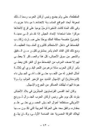 ‫ﺍﻟﻤﻨﻘﻁﻌﺔ، ﺤﺘﻰ ﻭﻟﻡ ﻴﻀﻊ ﺭﺌﻴﺱ ﺃﺭﻜﺎﻥ ﺍﻟﺤﺭﺏ ﺭﺴﻤﺎ ﻟـﺫﻟﻙ‬
       ‫‪‬‬
‫ﻟﻤﻌﺭﻓﺔ ﺃﺒﻌﺎﺩ ﺍﻟﻤﻭﺍﻗﻊ ﺍﻟﻤﻨﺎﺴـﺒﺔ ﻻﺘﺨﺎﺫﻫـﺎ ﻤﻴـﺩﺍﻨﺎ ﺤﺭﺒ ‪‬ـﺎ،‬
   ‫ﻴ‬      ‫ﹰ‬
‫ﻭﻓﻲ ﺘﻠﻙ ﺍﻟﻤﺩﺓ ﻜﺎﻨﺕ ﺍﻟﺫﺨﻴﺭﺓ ﺘﺭﺴل ﻴﻭﻤﻴﺎ ﻋﻠﻰ ﻗﺭﻉ ﻻﺘﺨﺎﺫﻫﺎ‬
                 ‫ﹸ‪ ُ‬‬                  ‫‪‬‬
                                         ‫َ‬
‫ﻤﺭﻜﺯﺍ ﻋﺎﻤﺎ ﺍﺴﺘﻌﺩﺍﺩﺍ ﻹﻤﺩﺍﺩ ﺍﻟﺠﻴﺵ ﺇﺫﺍ ﺘﻘـﺩﻡ ﺇﻟـﻰ ﻤﺩﻴﻨـﺔ‬
             ‫َ‬
             ‫‪‬‬                     ‫‪‬‬        ‫‪‬‬    ‫‪‬‬
‫)ﻋﺩﻭﻯ( ﻋﺎﺼﻤﺔ ﻤﻤﻠﻜﺔ ﺍﻟﻤﻠﻙ ﻴﻭﺤﻨﺎ ﺤﺘﻰ ﺼـﺎﺭﺕ ﺯﻜﺎﺌـﺏ‬
                  ‫ﱠ‬
‫ﺍﻟﺒﻘﺴﻤﺎﻁ ﻓﻲ ﺩﺍﺨل ﺍﻻﺴﺘﺤﻜﺎﻡ ﻜﺎﻟﺒﺭﻭﺝ ﺍﻟﻤﺸـﻴﺩﺓ ﺍﻟﻌﻅﻴﻤـﺔ،‬
            ‫‪‬‬
‫ﻭﻤﻊ ﺫﻟﻙ ﻜﺎﻥ ﺍﻟﻘﺎﺌﺩ ﺍﻟﻌﺎﻡ ﻴﺄﻤﺭ ﺒﻤﺸﺘﺭﻯ ﻜﺜﻴـﺭ ﻤـﻥ ﺍﻟـﺩﻗﻴﻕ‬
‫ﻭﺍﻟﺸﻌﻴﺭ ﻤﻥ ﺴﻭﻕ ﺍﻷﺤﺒﺎﺵ، ﻜل ﻫﺫﺍ ﻭﺍﻟﻌﺴـﺎﻜﺭ ﻻ ﻴﻌ ﹶـﻰ‬
  ‫‪ ‬ﻁ‬
‫ﻟﻬﻡ ﺇﻻ ﻨﺼﻑ ﺍﻟﻤﺭﺘﺏ ﻤﻥ ﺍﻟﺒﻘﺴﻤﺎﻁ ﻤﻊ ﺃﻥ ﺍﻟﻨﻔﺭ ﻜﺎﻥ ﻴﻌ ﹶـﻰ‬
  ‫‪ ‬ﻁ‬
‫ﺒﺄﻤﺭ ﺃﺭﻜﺎﻥ ﺍﻟﺤﺭﺏ ﻤﺎﺌﺔ ﺩﺭﻫﻡ ﻤﻥ ﺍﻟﻠﺤﻡ ﺍﻟﺒﻘـﺭﻱ ﺃﻱ ﺜﻼﺜـﺔ‬
‫ﺃﻤﺜﺎل ﺍﻟﻤﻘﺭﺭ ﻟﻪ ﻤﻥ ﺍﻟﻠﺤـﻡ، ﺤﺘـﻰ ﻓﺸـﺎ ﻓـﻲ ﺍﻟﺠـﻴﺵ ﺩﺍﺀ‬
‫)ﺍﻟﺩﻭﺴﻨﺘﺎﺭﻴﺎ( ﺃﻱ ﺍﻹﺴﻬﺎل ﺍﻟﺸﺩﻴﺩ ﻤﻊ ﺍﻟﺯﺤﻴﺭ ﺍﻟﻤﺅﻟﻡ، ﻭﻟـﻭﻻ‬
          ‫ﺠﻭﺩﺓ ﺍﻟﻬﻭﺍﺀ ﻟﻬﻠﻜﺕ ﺍﻟﻌﺴﺎﻜﺭ ﻤﻥ ﺍﻟﺠﻭﻉ ﻭﺍﻹﺴﻬﺎل.‬
‫ﻭﻜﺎﻥ ﺃﺤﺩ ﺍﻟﻘﺴﺱ ﺍﻟﻔﺭﻨﺴﺎﻭﻴﻴﻥ ﺍﻟﻤﺒﺸﺭﻴﻥ ﻓﻲ ﺒﻼﺩ ﺍﻷﺤﺒﺎﺵ‬
                 ‫ﱢ‬
‫ﻴﺘﺭﺩﺩ ﻜل ﻴﻭﻡ ﻋﻠﻰ ﺭﺌﻴﺱ ﺃﺭﻜﺎﻥ ﺍﻟﺤﺭﺏ ﺍﻟﺠﻨـﺭﺍل ﻟـﻭﺭﻨﺞ‬
                                             ‫َ‬
                                             ‫‪‬‬
‫ﺍﻷﻤﺭﻴﻜﻲ ﻤﺴﺘﻁﻠﻌﺎ ﺃﺤﻭﺍل ﺍﻟﺠـﻴﺵ ﺍﻟﻤﺼـﺭﻱ ﺤﺘـﻰ ﻋﻠـﻡ‬
                                ‫‪‬‬
‫ﺒﻤﻘﺩﺍﺭﻩ، ﻭﺍﺘﻔﻕ ﻤﻌﻪ ﻋﻠﻰ ﺍﻟﺤﺭﻜﺔ ﺍﻟﺤﺭﺒﻴﺔ ﺍﻟﺘﻲ ﺘﻜـﻭﻥ ﺴـﺒﺒﺎ‬
 ‫‪‬‬
‫ﻟﻬﻼﻙ ﺍﻟﻔﺭﻗﺔ ﺍﻟﻤﺼﺭﻴﺔ ﻋﻨﺩ ﺍﻟﺼﺩﻤﺔ ﺍﻷﻭﻟـﻰ، ﻭﻜـﺎﻥ ﻴﺒﻠـﻎ‬


                      ‫- ٢٤ -‬
 