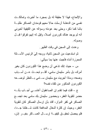 ‫ﻭﺍﻹﻟﺤﺎﺡ، ﻓﻬﺫﺍ ﻻ ﺤﻘﻴﻘﺔ ﻟﻪ ﺒل ﺒﻤﺠﺭﺩ ﻤﺎ ﺃﺨﺒﺭﺕ ﻭﺘﻤﺎﻟﻜـﺕ‬
‫ﻨﻔﺴﻲ ﻤﻥ ﺍﻟﺩﻫﺸﺔ ﺃﺭﺴﻠﺕ ﺤﺎﻻ ﻤﻌﻬﻡ ﻗﻭﻤﻨﺩﺍﻥ ﺍﻟﻌﺴﺎﻜﺭ ﻁﻠﺒـﺔ‬
                           ‫ﹰ‬
‫ﺒﺎﺸﺎ ﻜﻤﺎ ﺫﻜﺭ، ﻭﺤﺘﻰ ﺒﻌﺩ ﻋﻭﺩﺘﻪ ﻭﺴﺅﺍﻟﻪ ﻋﻥ ﺍﻟﻜﻴﻔﻴﺔ ﺃﺨﺒﺭﻨﻲ‬
                                         ‫ﹸِ ‪‬‬
‫ﺃﻨﻪ ﻟﻡ ﻴﻭﺠﺩ ﻫﻨﺎﻙ ﻜﻭﺭﺩﻭﻥ ﺃﺼﻼ، ﻭﻗﻴل ﻟﻪ ﺇﻨﻬﻡ ﺘﻔﺭﻗﻭﺍ ﻗﺒـل‬
        ‫‪‬‬
        ‫َ‬                 ‫ﹰ‬
                                                ‫ﻭﺼﻭﻟﻪ.‬
                    ‫ﻭﻋﺩﺕ ﺇﻟﻰ ﺍﻟﺴﺠﻥ ﻓﻲ ﻭﻗﺕ ﺍﻟﻅﻬﺭ.‬
‫ﺜﻡ ﺍﺴﺘﺩﻋﻴﺕ ﻤﻥ ﺍﻟﺴﺠﻥ ﺜﺎﻨﻴﺔ، ﻭﻭﺠﻪ ﺇﻟﻲ ﺍﻟﺭﺌﻴﺱ ﺍﻷﺴـﺌﻠﺔ‬
               ‫َ‬
               ‫‪ ‬‬
                     ‫ﺍﻟﻤﺤﺭﺭﺓ ﺃﺩﻨﺎﻩ ﻓﺄﺠﺒﺕ ﻋﻨﻬﺎ ﺒﻤﺎ ﺴﻴﺄﺘﻲ:‬
                                                   ‫َ‬
                                                   ‫‪‬‬
‫ﺱ – ﺤﻴﺙ ﺇﻨﻙ ﺘﺩﻋﻲ ﺃﻥ ﻭﻀﻊ ﻫﺫﺍ ﺍﻟﻜﻭﺭﺩﻭﻥ ﻜﺎﻥ ﺒﻐﻴﺭ‬
                               ‫َ‬
                               ‫‪‬‬
‫ﺃﻤﺭﻙ، ﺒل ﺒﺄﻤﺭ ﺴﻠﻴﻤﺎﻥ ﺴﺎﻤﻲ، ﺃﻓﻠـﻡ ﺘﺒﺤـﺙ ﻋـﻥ ﺃﺴـﺒﺎﺏ‬
‫ﻭﻀﻌﻪ، ﻭﻤﺎﺫﺍ ﺃﺠﺭﻴﺕ ﻤﻊ ﺴﻠﻴﻤﺎﻥ ﺴـﺎﻤﻲ ﺒـﺎﻟﻨﻅﺭ ﻟﻭﻀـﻌﻪ‬
                        ‫ﺍﻟﻜﻭﺭﺩﻭﻥ ﺍﻟﻤﺫﻜﻭﺭ ﻤﻥ ﺘﻠﻘﺎﺀ ﻨﻔﺴﻪ؟‬
‫ﺝ – ﻗﻠﺕ ﻓﻴﻤﺎ ﺘﻘﺩﻡ ﺇﻥ ﺍﻟﺼﺎﻏﻘﻭل ﺃﻏﺎﺴـﻲ ﺃﺠـﺎﺏ ﺒﺄﻨـﻪ‬
‫ﺤﻀﺭ ﻟﺘﻘﻭﻴﺔ ﺍﻟﻐﻔﺭ، ﻭﺒﺤﻀﻭﺭ ﺴﻠﻴﻤﺎﻥ ﺒﻙ ﺴﺎﻤﻲ ﺒﻌﺩ ﺘﺠ ‪‬ـﻊ‬
  ‫ﻤ‬
‫ﺍﻟﻌﺴﺎﻜﺭ ﻓﻲ ﻜﻔﺭ ﺍﻟﺩﻭﺍﺭ، ﺃﻓﺎﺩ ﺒﺄﻥ ﺇﺭﺴﺎل ﺍﻟﻌﺴﺎﻜﺭ ﻜﺎﻥ ﻟﺘﻘﻭﻴﺔ‬
                                     ‫‪َ‬‬
‫ﺍﻟﻐﻔﺭ، ﻭﺤﻴﺙ ﺇﻥ ﻜﺜﺭﺓ ﺃﺸﻐﺎل ﺍﻟﻤﺩﺍﻓﻌﺔ ﻜﺎﻨﺕ ﺸـﻐﻠﺘﻨﺎ ﺠـ ‪‬ﺍ،‬
  ‫ﺩ‬
‫ﻓﻠﻡ ﻴﺤﺼل ﺘﺤﻘﻴـﻕ ﻜﻴﻔﻴـﺔ ﺇﺭﺴـﺎل ﺍﻟﻌﺴـﺎﻜﺭ ﺒﻐﻴـﺭ ﺇﺫﻥ،‬



                     ‫- ٠٣٤ -‬
 