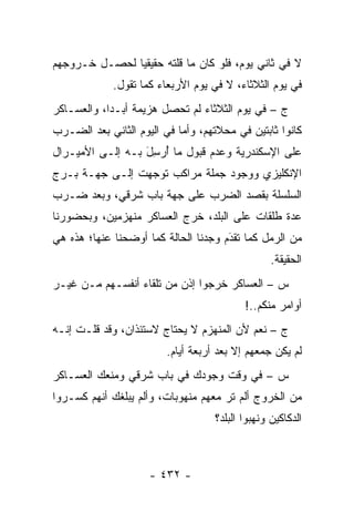 ‫ﻻ ﻓﻲ ﺜﺎﻨﻲ ﻴﻭﻡ، ﻓﻠﻭ ﻜﺎﻥ ﻤﺎ ﻗﻠﺘﻪ ﺤﻘﻴﻘ ‪‬ﺎ ﻟﺤﺼـل ﺨـﺭﻭﺠﻬﻡ‬
               ‫ﻴ‬
             ‫ﻓﻲ ﻴﻭﻡ ﺍﻟﺜﻼﺜﺎﺀ، ﻻ ﻓﻲ ﻴﻭﻡ ﺍﻷﺭﺒﻌﺎﺀ ﻜﻤﺎ ﺘﻘﻭل.‬
‫ﺝ – ﻓﻲ ﻴﻭﻡ ﺍﻟﺜﻼﺜﺎﺀ ﻟﻡ ﺘﺤﺼل ﻫﺯﻴﻤﺔ ﺃﺒـ ‪‬ﺍ، ﻭﺍﻟﻌﺴـﺎﻜﺭ‬
            ‫ﺩ‬
‫ﻜﺎﻨﻭﺍ ﺜﺎﺒﺘﻴﻥ ﻓﻲ ﻤﺤﻼﺘﻬﻡ، ﻭﺃ ‪‬ﺎ ﻓﻲ ﺍﻟﻴﻭﻡ ﺍﻟﺜﺎﻨﻲ ﺒﻌﺩ ﺍﻟﻀـﺭﺏ‬
                            ‫ﻤ‬
‫ﻋﻠﻰ ﺍﻹﺴﻜﻨﺩﺭﻴﺔ ﻭﻋﺩﻡ ﻗﺒﻭل ﻤﺎ ﺃﺭ ِل ﺒـﻪ ﺇﻟـﻰ ﺍﻷﻤﻴـﺭﺍل‬
                  ‫ُ ‪‬ﺴ َ‬
‫ﺍﻹﻨﻜﻠﻴﺯﻱ ﻭﻭﺠﻭﺩ ﺠﻤﻠﺔ ﻤﺭﺍﻜﺏ ﺘﻭﺠﻬﺕ ﺇﻟـﻰ ﺠﻬـﺔ ﺒـﺭﺝ‬
                 ‫‪‬‬
‫ﺍﻟﺴﻠﺴﻠﺔ ﺒﻘﺼﺩ ﺍﻟﻀﺭﺏ ﻋﻠﻰ ﺠﻬﺔ ﺒﺎﺏ ﺸﺭﻗﻲ، ﻭﺒﻌﺩ ﻀـﺭﺏ‬
‫ﻋﺩﺓ ﻁﻠﻘﺎﺕ ﻋﻠﻰ ﺍﻟﺒﻠﺩ، ﺨﺭﺝ ﺍﻟﻌﺴﺎﻜﺭ ﻤﻨﻬﺯﻤﻴﻥ، ﻭﺒﺤﻀﻭﺭﻨﺎ‬
‫ﻤﻥ ﺍﻟﺭﻤل ﻜﻤﺎ ﺘﻘﺩﻡ ﻭﺠﺩﻨﺎ ﺍﻟﺤﺎﻟﺔ ﻜﻤﺎ ﺃﻭﻀﺤﻨﺎ ﻋﻨﻬﺎ؛ ﻫﺫﻩ ﻫﻲ‬
                                      ‫‪َ‬‬
                                                  ‫ﺍﻟﺤﻘﻴﻘﺔ.‬
‫ﺱ – ﺍﻟﻌﺴﺎﻜﺭ ﺨﺭﺠﻭﺍ ﺇﺫﻥ ﻤﻥ ﺘﻠﻘﺎﺀ ﺃﻨﻔﺴـﻬﻡ ﻤـﻥ ﻏﻴـﺭ‬
                                           ‫ﺃﻭﺍﻤﺭ ﻤﻨﻜﻡ..!‬
‫ﺝ – ﻨﻌﻡ ﻷﻥ ﺍﻟﻤﻨﻬﺯﻡ ﻻ ﻴﺤﺘﺎﺝ ﻻﺴﺘﺌﺫﺍﻥ، ﻭﻗﺩ ﻗﻠـﺕ ﺇﻨـﻪ‬
                         ‫ﻟﻡ ﻴﻜﻥ ﺠﻤﻌﻬﻡ ﺇﻻ ﺒﻌﺩ ﺃﺭﺒﻌﺔ ﺃﻴﺎﻡ.‬
‫ﺱ – ﻓﻲ ﻭﻗﺕ ﻭﺠﻭﺩﻙ ﻓﻲ ﺒﺎﺏ ﺸﺭﻗﻲ ﻭﻤﻨﻌﻙ ﺍﻟﻌﺴـﺎﻜﺭ‬
‫ﻤﻥ ﺍﻟﺨﺭﻭﺝ ﺃﻟﻡ ﺘﺭ ﻤﻌﻬﻡ ﻤﻨﻬﻭﺒﺎﺕ، ﻭﺃﻟﻡ ﻴﺒﻠﻐﻙ ﺃﻨﻬﻡ ﻜﺴـﺭﻭﺍ‬
                                     ‫‪‬‬
                                    ‫ﺍﻟﺩﻜﺎﻜﻴﻥ ﻭﻨﻬﺒﻭﺍ ﺍﻟﺒﻠﺩ؟‬



                     ‫- ٢٣٤ -‬
 