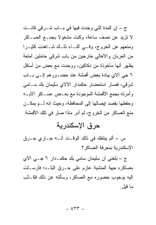 ‫ﺝ – ﺇﻥ ﺍﻟﻤﺩﺓ ﺍﻟﺘﻲ ﻭﺠﺩﺕ ﻓﻴﻬﺎ ﻓﻲ ﺒـﺎﺏ ﺸـﺭﻗﻲ ﻜﺎﻨـﺕ‬
‫ﻻ ﺘﺯﻴﺩ ﻋﻥ ﻨﺼﻑ ﺴﺎﻋﺔ، ﻭﻜﻨﺕ ﻤﺸﻐﻭﻻ ﺒﺠﻤـﻊ ﺍﻟﻌﺴـﺎﻜﺭ‬
‫ﻭﻤﻨﻌﻬﻡ ﻋﻥ ﺍﻟﺨﺭﻭﺝ، ﻭﻓـﻲ ﺃﺜﻨـﺎﺀ ﺫﻟـﻙ ﺸـﺎﻫﺩﺕ ﻜﺜﻴـﺭﺍ‬
‫ﻤﻥ ﺍﻟﻌﺭﺒﺎﻥ ﻭﺍﻷﻫﺎﻟﻲ ﺨﺎﺭﺠﻴﻥ ﻤﻥ ﺒﺎﺏ ﺸﺭﻗﻲ ﺤﺎﻤﻠﻴﻥ ﺃﻤﺘﻌﺔ‬
‫ﻴﻅﻬﺭ ﺃﻨﻬﺎ ﻤﺄﺨﻭﺫﺓ ﻤﻥ ﺩﻜﺎﻜﻴﻥ، ﻭﻭﺠﺩﺕ ﻤﻊ ﺒﻌﺽ ﻤﻥ ﺃﺴﺎﻓل‬
‫٦ ﺠﻲ ﺁﻻﻱ ﺒﻴﺎﺩﺓ ﺒﻌﺽ ﺃﻗﻤﺸﺔ ﻋﻨﺩ ﺤﻀـﻭﺭﻫﻡ ﺇﻟـﻰ ﺒـﺎﺏ‬
‫ﺸﺭﻗﻲ، ﻓﺼﺎﺭ ﺍﺴﺘﺤﻀﺎﺭ ﺤﻜﻤﺩﺍﺭ ﺍﻵﻻﻱ ﺴﻠﻴﻤﺎﻥ ﺒﻙ ﺴـﺎﻤﻲ‬
‫ﻭﺃﻤﺭﺘﻪ ﺒﺠﻤﻊ ﺍﻷﻗﻤﺸﺔ ﺍﻟﻤﻭﺠﻭﺩﺓ ﻤﻊ ﺒﻌـﺽ ﻋﺴـﺎﻜﺭ ﺁﻻﻴـﻪ‬
‫ﻭﺤﻔﻅﻬﺎ ﺒﻘﺼﺩ ﺇﻴﺼﺎﻟﻬﺎ ﺇﻟﻰ ﺍﻟﻤﺤﺎﻓﻅﺔ، ﻭﺤﻴﺙ ﺇﻨﻪ ﻟـﻡ ﻴﻤﻜـﻥ‬
‫ﻤﻨﻊ ﺍﻟﻌﺴﺎﻜﺭ ﻤﻥ ﺍﻟﺨﺭﻭﺝ، ﻟﻡ ﺃﺩﺭ ﻤﺎﺫﺍ ﺼﺎﺭ ﻓﻲ ﺘﻠﻙ ﺍﻷﻗﻤﺸﺔ.‬

                ‫ﺤﺭﻕ ﺍﻹﺴﻜﻨﺩﺭﻴﺔ‬
‫ﺱ – ﺃﻟﻡ ﻴﺒﻠﻐﻙ ﻓﻲ ﺫﻟﻙ ﺍﻟﻭﻗـﺕ ﺃﻨـﻪ ﺠـﺎﺭﻱ ﺤـﺭﻕ‬
                            ‫ﺍﻹﺴﻜﻨﺩﺭﻴﺔ ﺒﻤﻌﺭﻓﺔ ﺍﻟﻌﺴﺎﻜﺭ؟‬
‫ﺝ – ﺒﻠﻐﻨﻲ ﺃﻥ ﺴﻠﻴﻤﺎﻥ ﺴﺎﻤﻲ ﺒﻙ ﺤﻜﻤـﺩﺍﺭ ٦ ﺠـﻲ ﺁﻻﻱ‬
‫ﺒﻌﺴﺎﻜﺭﻩ ﺠﻬﺔ ﺍﻟﻤﻨﺸﻴﺔ ﻋﺎﺯﻡ ﻋﻠﻰ ﺤـﺭﻕ ﺍﻟﺒﻠـﺩ؛ ﻓﺄﺭﺴـﻠﺕ‬
‫ﺇﻟﻴﻪ ﺒﻭﺠﻭﺏ ﺤﻀﻭﺭﻩ ﻤﻊ ﺍﻟﻌﺴﺎﻜﺭ، ﻭﺴﺄﻟﺘﻪ ﻋﻥ ﺫﻟﻙ ﻓﻜـﺫﺏ‬
 ‫ﱠ‬
                                              ‫ﻤﺎ ﻗﻴل.‬


                    ‫- ٣٣٤ -‬
 