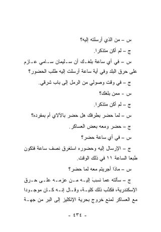 ‫ﺱ – ﻤﻥ ﺍﻟﺫﻱ ﺃﺭﺴﻠﺘﻪ ﺇﻟﻴﻪ؟‬
                                           ‫‪‬‬
                               ‫ﺝ – ﻟﻡ ﺃﻜﻥ ﻤﺘﺫﻜ ‪‬ﺍ.‬
                                 ‫ﺭ‬
‫ﺱ – ﻓﻲ ﺃﻱ ﺴﺎﻋﺔ ﺒﻠﻐـﻙ ﺃﻥ ﺴـﻠﻴﻤﺎﻥ ﺴـﺎﻤﻲ ﻋـﺎﺯﻡ‬
  ‫ﻋﻠﻰ ﺤﺭﻕ ﺍﻟﺒﻠﺩ ﻭﻓﻲ ﺃﻴﺔ ﺴﺎﻋﺔ ﺃﺭﺴﻠﺕ ﺇﻟﻴﻪ ﻁﻠﺏ ﺍﻟﺤﻀﻭﺭ؟‬
      ‫ﺝ – ﻓﻲ ﻭﻗﺕ ﻭﺼﻭﻟﻲ ﻤﻥ ﺍﻟﺭﻤل ﺇﻟﻰ ﺒﺎﺏ ﺸﺭﻗﻲ.‬
                                 ‫ﺱ - ﻤﻤﻥ ﺒﻠﻐﻙ؟‬
                                       ‫‪‬‬
                               ‫ﺝ – ﻟﻡ ﺃﻜﻥ ﻤﺘﺫﻜ ‪‬ﺍ.‬
                                 ‫ﺭ‬
   ‫ﺱ – ﻟﻤﺎ ﺤﻀﺭ ﺒﻁﺭﻓﻙ ﻫل ﺤﻀﺭ ﺒﺎﻵﻻﻱ ﺃﻡ ﺒﻤﻔﺭﺩﻩ؟‬
                                      ‫‪‬‬
                    ‫ﺝ – ﺤﻀﺭ ﻭﻤﻌﻪ ﺒﻌﺽ ﺍﻟﻌﺴﺎﻜﺭ.‬
                         ‫ﺱ – ﻓﻲ ﺃﻱ ﺴﺎﻋﺔ ﺤﻀﺭ؟‬
‫ﺝ – ﺍﻹﺭﺴﺎل ﺇﻟﻴﻪ ﻭﺤﻀﻭﺭﻩ ﺍﺴﺘﻐﺭﻕ ﻨﺼﻑ ﺴﺎﻋﺔ ﻓﺘﻜﻭﻥ‬
                       ‫ﻁﺒ ‪‬ﺎ ﺍﻟﺴﺎﻋﺔ ١١ ﻓﻲ ﺫﻟﻙ ﺍﻟﻭﻗﺕ.‬
                                                ‫ﻌ‬
                    ‫ﺱ – ﻤﺎﺫﺍ ﺃﺠﺭﻴﺘﻡ ﻤﻌﻪ ﻟﻤﺎ ﺤﻀﺭ؟‬
                          ‫‪‬‬
‫ﺝ – ﺴﺄﻟﺘﻪ ﻋﻤﺎ ﻨ ِﺏ ﺇﻟﻴـﻪ ﻤـﻥ ﻋﺯﻤـﻪ ﻋﻠـﻰ ﺤـﺭﻕ‬
                          ‫ﹸﺴ َ‬
‫ﺍﻹﺴﻜﻨﺩﺭﻴﺔ، ﻓﻜﺫﺏ ﺫﻟﻙ ﻜﻠﻴـﺔ، ﻭﻗـﺎل ﺇﻨـﻪ ﻜـﺎﻥ ﻤﻭﺠـﻭ ‪‬ﺍ‬
 ‫ﺩ‬                                   ‫ﱠ‬
‫ﻤﻊ ﺍﻟﻌﺴﺎﻜﺭ ﻟﻤﻨﻊ ﺨﺭﻭﺝ ﺒﺤﺭﻴﺔ ﺍﻹﻨﻜﻠﻴﺯ ﺇﻟﻰ ﺍﻟﺒﺭ ﻤﻥ ﺠﻬـﺔ‬
        ‫‪‬‬

                   ‫- ٤٣٤ -‬
 