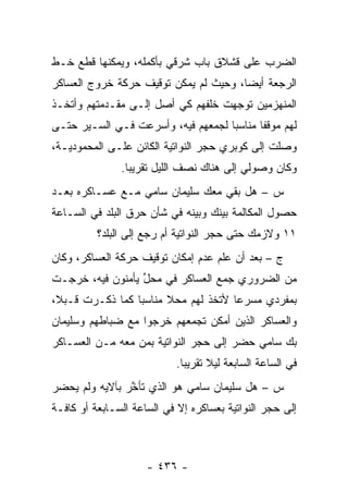 ‫ﺍﻟﻀﺭﺏ ﻋﻠﻰ ﻗﺸﻼﻕ ﺒﺎﺏ ﺸﺭﻗﻲ ﺒﺄﻜﻤﻠﻪ، ﻭﻴﻤﻜﻨﻬﺎ ﻗﻁﻊ ﺨـﻁ‬
‫ﺍﻟﺭﺠﻌﺔ ﺃﻴ ‪‬ﺎ، ﻭﺤﻴﺙ ﻟﻡ ﻴﻤﻜﻥ ﺘﻭﻗﻴﻑ ﺤﺭﻜﺔ ﺨﺭﻭﺝ ﺍﻟﻌﺴﺎﻜﺭ‬
                                       ‫ﻀ‬
‫ﺍﻟﻤﻨﻬﺯﻤﻴﻥ ﺘﻭﺠﻬﺕ ﺨﻠﻔﻬﻡ ﻜﻲ ﺃﺼل ﺇﻟـﻰ ﻤﻘـﺩﻤﺘﻬﻡ ﻭﺃﺘﺨـﺫ‬
                                    ‫‪‬‬
‫ﻟﻬﻡ ﻤﻭﻗ ﹰﺎ ﻤﻨﺎﺴ ‪‬ﺎ ﻟﺠﻤﻌﻬﻡ ﻓﻴﻪ، ﻭﺃﺴﺭﻋﺕ ﻓـﻲ ﺍﻟﺴـﻴﺭ ﺤﺘـﻰ‬
                                    ‫ﺒ‬       ‫ﻔ‬
‫ﻭﺼﻠﺕ ﺇﻟﻰ ﻜﻭﺒﺭﻱ ﺤﺠﺭ ﺍﻟﻨﻭﺍﺘﻴﺔ ﺍﻟﻜﺎﺌﻥ ﻋﻠـﻰ ﺍﻟﻤﺤﻤﻭﺩﻴـﺔ،‬
               ‫ﻭﻜﺎﻥ ﻭﺼﻭﻟﻲ ﺇﻟﻰ ﻫﻨﺎﻙ ﻨﺼﻑ ﺍﻟﻠﻴل ﺘﻘﺭﻴ ‪‬ﺎ.‬
                 ‫ﺒ‬
‫ﺱ – ﻫل ﺒﻘﻲ ﻤﻌﻙ ﺴﻠﻴﻤﺎﻥ ﺴﺎﻤﻲ ﻤـﻊ ﻋﺴـﺎﻜﺭﻩ ﺒﻌـﺩ‬
‫ﺤﺼﻭل ﺍﻟﻤﻜﺎﻟﻤﺔ ﺒﻴﻨﻙ ﻭﺒﻴﻨﻪ ﻓﻲ ﺸﺄﻥ ﺤﺭﻕ ﺍﻟﺒﻠﺩ ﻓﻲ ﺍﻟﺴـﺎﻋﺔ‬
          ‫١١ ﻭﻻﺯﻤﻙ ﺤﺘﻰ ﺤﺠﺭ ﺍﻟﻨﻭﺍﺘﻴﺔ ﺃﻡ ﺭﺠﻊ ﺇﻟﻰ ﺍﻟﺒﻠﺩ؟‬
‫ﺝ – ﺒﻌﺩ ﺃﻥ ﻋﻠﻡ ﻋﺩﻡ ﺇﻤﻜﺎﻥ ﺘﻭﻗﻴﻑ ﺤﺭﻜﺔ ﺍﻟﻌﺴﺎﻜﺭ، ﻭﻜﺎﻥ‬
‫ﻤﻥ ﺍﻟﻀﺭﻭﺭﻱ ﺠﻤﻊ ﺍﻟﻌﺴﺎﻜﺭ ﻓﻲ ﻤﺤل ﻴﺄﻤﻨﻭﻥ ﻓﻴﻪ، ﺨﺭﺠـﺕ‬
                  ‫ﱢ‬
‫ﺒﻤﻔﺭﺩﻱ ﻤﺴﺭ ‪‬ﺎ ﻷﺘﺨﺫ ﻟﻬﻡ ﻤﺤﻼ ﻤﻨﺎﺴ ‪‬ﺎ ﻜﻤﺎ ﺫﻜـﺭﺕ ﻗـﺒ ﹰ،‬
 ‫ﻼ‬                ‫ﺒ‬      ‫ﹰ‬             ‫ﻋ‬
‫ﻭﺍﻟﻌﺴﺎﻜﺭ ﺍﻟﺫﻴﻥ ﺃﻤﻜﻥ ﺘﺠﻤﻌﻬﻡ ﺨﺭﺠﻭﺍ ﻤﻊ ﻀﺒﺎﻁﻬﻡ ﻭﺴﻠﻴﻤﺎﻥ‬
            ‫‪‬‬              ‫‪‬‬
‫ﺒﻙ ﺴﺎﻤﻲ ﺤﻀﺭ ﺇﻟﻰ ﺤﺠﺭ ﺍﻟﻨﻭﺍﺘﻴﺔ ﺒﻤﻥ ﻤﻌﻪ ﻤـﻥ ﺍﻟﻌﺴـﺎﻜﺭ‬
                 ‫‪‬‬
                           ‫ﻓﻲ ﺍﻟﺴﺎﻋﺔ ﺍﻟﺴﺎﺒﻌﺔ ﻟﻴﻼ ﺘﻘﺭﻴ ‪‬ﺎ.‬
                             ‫ﺒ‬      ‫ﹰ‬
‫ﺱ – ﻫل ﺴﻠﻴﻤﺎﻥ ﺴﺎﻤﻲ ﻫﻭ ﺍﻟﺫﻱ ﺘﺄﺨﺭ ﺒﺂﻻﻴﻪ ﻭﻟﻡ ﻴﺤﻀﺭ‬
                ‫ﱠ‬
‫ﺇﻟﻰ ﺤﺠﺭ ﺍﻟﻨﻭﺍﺘﻴﺔ ﺒﻌﺴﺎﻜﺭﻩ ﺇﻻ ﻓﻲ ﺍﻟﺴﺎﻋﺔ ﺍﻟﺴـﺎﺒﻌﺔ ﺃﻭ ﻜﺎﻓـﺔ‬



                     ‫- ٦٣٤ -‬
 