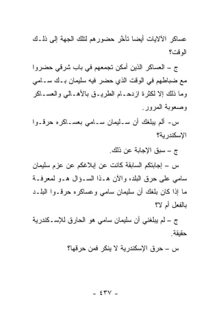 ‫ﻋﺴﺎﻜﺭ ﺍﻵﻻﻴﺎﺕ ﺃﻴ ‪‬ﺎ ﺘﺄﺨﺭ ﺤﻀﻭﺭﻫﻡ ﻟﺘﻠﻙ ﺍﻟﺠﻬﺔ ﺇﻟﻰ ﺫﻟـﻙ‬
                            ‫ﻀ ﱠ‬
                                              ‫ﺍﻟﻭﻗﺕ؟‬
‫ﺝ – ﺍﻟﻌﺴﺎﻜﺭ ﺍﻟﺫﻴﻥ ﺃﻤﻜﻥ ﺘﺠﻤﻌﻬﻡ ﻓﻲ ﺒﺎﺏ ﺸﺭﻗﻲ ﺤﻀﺭﻭﺍ‬
                     ‫‪‬‬
‫ﻤﻊ ﻀﺒﺎﻁﻬﻡ ﻓﻲ ﺍﻟﻭﻗﺕ ﺍﻟﺫﻱ ﺤﻀﺭ ﻓﻴﻪ ﺴﻠﻴﻤﺎﻥ ﺒـﻙ ﺴـﺎﻤﻲ‬
                                           ‫‪‬‬
‫ﻭﻤﺎ ﺫﻟﻙ ﺇﻻ ﻟﻜﺜﺭﺓ ﺍﺯﺩﺤـﺎﻡ ﺍﻟﻁﺭﻴـﻕ ﺒﺎﻷﻫـﺎﻟﻲ ﻭﺍﻟﻌﺴـﺎﻜﺭ‬
                                    ‫ﻭﺼﻌﻭﺒﺔ ﺍﻟﻤﺭﻭﺭ.‬
‫ﺱ- ﺃﻟﻡ ﻴﺒﻠﻐﻙ ﺃﻥ ﺴـﻠﻴﻤﺎﻥ ﺴـﺎﻤﻲ ﺒﻌﺴـﺎﻜﺭﻩ ﺤﺭﻗـﻭﺍ‬
                                         ‫ﺍﻹﺴﻜﻨﺩﺭﻴﺔ؟‬
                         ‫ﺝ – ﺴﺒﻕ ﺍﻹﺠﺎﺒﺔ ﻋﻥ ﺫﻟﻙ.‬
‫ﺱ – ﺇﺠﺎﺒﺘﻜﻡ ﺍﻟﺴﺎﺒﻘﺔ ﻜﺎﻨﺕ ﻋﻥ ﺇﺒﻼﻏﻜﻡ ﻋﻥ ﻋﺯﻡ ﺴﻠﻴﻤﺎﻥ‬
‫ﺴﺎﻤﻲ ﻋﻠﻰ ﺤﺭﻕ ﺍﻟﺒﻠﺩ، ﻭﺍﻵﻥ ﻫـﺫﺍ ﺍﻟﺴـﺅﺍل ﻫـﻭ ﻟﻤﻌﺭﻓـﺔ‬
‫ﻤﺎ ﺇﺫﺍ ﻜﺎﻥ ﺒﻠﻐﻙ ﺃﻥ ﺴﻠﻴﻤﺎﻥ ﺴﺎﻤﻲ ﻭﻋﺴﺎﻜﺭﻩ ﺤﺭﻗـﻭﺍ ﺍﻟﺒﻠـﺩ‬
                                         ‫ﺒﺎﻟﻔﻌل ﺃﻡ ﻻ؟‬
‫ﺝ – ﻟﻡ ﻴﺒﻠﻐﻨﻲ ﺃﻥ ﺴﻠﻴﻤﺎﻥ ﺴﺎﻤﻲ ﻫﻭ ﺍﻟﺤﺎﺭﻕ ﻟﻺﺴـﻜﻨﺩﺭﻴﺔ‬
                                              ‫ﺤﻘﻴﻘﺔ.‬
           ‫ﺱ – ﺤﺭﻕ ﺍﻹﺴﻜﻨﺩﺭﻴﺔ ﻻ ﻴﻨﻜﺭ ﻓﻤﻥ ﺤﺭﻗﻬﺎ؟‬
                  ‫‪‬‬




                    ‫- ٧٣٤ -‬
 