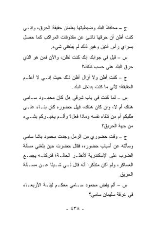 ‫ﺝ – ﻤﺤﺎﻓﻅ ﺍﻟﺒﻠﺩ ﻭﻀﺒﻁﻴﺘﻬﺎ ﻴﻌﻠﻤﺎﻥ ﺤﻘﻴﻘﺔ ﺍﻟﺤﺭﻕ، ﻭﺇﻨـﻲ‬
‫ﻜﻨﺕ ﺃﻅﻥ ﺃﻥ ﺤﺭﻗﻬﺎ ﻨﺎﺸﺊ ﻋﻥ ﻤﻘﺫﻭﻓﺎﺕ ﺍﻟﻤﺭﺍﻜﺏ ﻜﻤﺎ ﺤﺼل‬
             ‫ﺒﺴﺭﺍﻱ ﺭﺃﺱ ﺍﻟﺘﻴﻥ ﻭﻏﻴﺭ ﺫﻟﻙ ﻟﻡ ﻴﺒﻠﻐﻨﻲ ﺸﻲﺀ.‬
‫ﺱ – ﻗﻴل ﻓﻲ ﺠﻭﺍﺒﻙ ﺇﻨﻙ ﻜﻨﺕ ﺘﻅﻥ، ﻭﺍﻵﻥ ﻓﻤﻥ ﻫﻭ ﺍﻟﺫﻱ‬
        ‫‪‬‬
                             ‫ﺤﺭﻕ ﺍﻟﺒﻠﺩ ﻋﻠﻰ ﺤﺴﺏ ﻅﻨﻙ؟‬
‫ﺝ – ﻜﻨﺕ ﺃﻅﻥ ﻭﻻ ﺃﺯﺍل ﺃﻅﻥ ﺫﻟﻙ ﺤﻴﺙ ﺇﻨـﻲ ﻻ ﺃﻋﻠـﻡ‬
                        ‫ﺍﻟﺤﻘﻴﻘﺔ؛ ﻷﻨﻲ ﻤﺎ ﻜﻨﺕ ﺒﺩﺍﺨل ﺍﻟﺒﻠﺩ.‬
‫ﺱ – ﻟﻤﺎ ﻜﻨﺕ ﻓﻲ ﺒﺎﺏ ﺸﺭﻗﻲ ﻫل ﻜﺎﻥ ﻤﺤﻤـﻭﺩ ﺴـﺎﻤﻲ‬
                                     ‫‪‬‬
‫ﻫﻨﺎﻙ ﺃﻡ ﻻ، ﻭﺇﻥ ﻜﺎﻥ ﻫﻨﺎﻙ، ﻓﻬل ﺤﻀﻭﺭﻩ ﻜﺎﻥ ﺒﻨـﺎﺀ ﻋﻠـﻰ‬
     ‫‪‬‬
‫ﻁﻠﺒﻜﻡ ﺃﻡ ﻤﻥ ﺘﻠﻘﺎﺀ ﻨﻔﺴﻪ ﻭﻤﺎﺫﺍ ﻓﻌل؟ ﻭﺃﻟـﻡ ﻴﺨﺒـﺭﻜﻡ ﺒﺸـﻲﺀ‬
                                       ‫ﻤﻥ ﺠﻬﺔ ﺍﻟﺤﺭﻴﻕ؟‬
‫ﺝ – ﻭﻗﺕ ﺤﻀﻭﺭﻱ ﻤﻥ ﺍﻟﺭﻤل ﻭﺠﺩﺕ ﻤﺤﻤﻭﺩ ﺒﺎﺸﺎ ﺴﺎﻤﻲ‬
‫ﻭﺴﺄﻟﺘﻪ ﻋﻥ ﺃﺴﺒﺎﺏ ﺤﻀﻭﺭﻩ، ﻓﻘﺎل ﺤﻀﺭﺕ ﺤﻴﻥ ﺒﻠﻐﻨﻲ ﻤﺴﺄﻟﺔ‬
‫ﺍﻟﻀﺭﺏ ﻋﻠﻰ ﺍﻹﺴﻜﻨﺩﺭﻴﺔ ﻷﻨﻅـﺭ ﺍﻟﺤﺎﻟـﺔ؛ ﻓﺘﺭﻜﺘـﻪ ﻴﺠﻤـﻊ‬
‫ﺍﻟﻌﺴﺎﻜﺭ، ﻭﻟﻡ ﺃﻜﻥ ﻤﺘﺫﻜ ‪‬ﺍ ﺃﻨﻪ ﻗﺎل ﻟـﻲ ﺸـﻴ ًﺎ ﻋـﻥ ﻤﺴـﺄﻟﺔ‬
            ‫ﺌ‬                  ‫ﺭ‬
                                                ‫ﺍﻟﺤﺭﻴﻕ.‬
‫ﺱ – ﺃﻟﻡ ﻴﻘﺽ ﻤﺤﻤﻭﺩ ﺴـﺎﻤﻲ ﻤﻌﻜـﻡ ﻟﻴﻠـﺔ ﺍﻷﺭﺒﻌـﺎﺀ‬
                                 ‫ِ‬
                                ‫ﻓﻲ ﻏﺭﻓﺔ ﺴﻠﻴﻤﺎﻥ ﺴﺎﻤﻲ؟‬

                    ‫- ٨٣٤ -‬
 