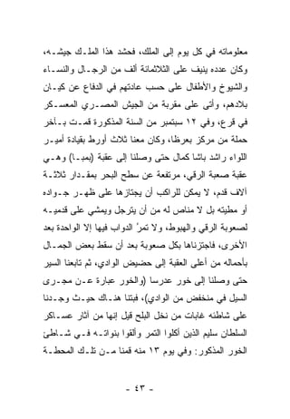 ‫ﻤﻌﻠﻭﻤﺎﺘﻪ ﻓﻲ ﻜل ﻴﻭﻡ ﺇﻟﻰ ﺍﻟﻤﻠﻙ، ﻓﺤﺸﺩ ﻫﺫﺍ ﺍﻟﻤﻠـﻙ ﺠﻴﺸـﻪ،‬
‫ﻭﻜﺎﻥ ﻋﺩﺩﻩ ﻴﻨﻴﻑ ﻋﻠﻰ ﺍﻟﺜﻼﺜﻤﺎﺌﺔ ﺃﻟﻑ ﻤﻥ ﺍﻟﺭﺠـﺎل ﻭﺍﻟﻨﺴـﺎﺀ‬
‫ﻭﺍﻟﺸﻴﻭﺥ ﻭﺍﻷﻁﻔﺎل ﻋﻠﻰ ﺤﺴﺏ ﻋﺎﺩﺘﻬﻡ ﻓﻲ ﺍﻟﺩﻓﺎﻉ ﻋﻥ ﻜﻴـﺎﻥ‬
‫ﺒﻼﺩﻫﻡ، ﻭﺃﺘﻰ ﻋﻠﻰ ﻤﻘﺭﺒﺔ ﻤﻥ ﺍﻟﺠﻴﺵ ﺍﻟﻤﺼـﺭﻱ ﺍﻟﻤﻌﺴـﻜﺭ‬
‫ﻓﻲ ﻗﺭﻉ، ﻭﻓﻲ ٢١ ﺴﺒﺘﻤﺒﺭ ﻤﻥ ﺍﻟﺴﻨﺔ ﺍﻟﻤﺫﻜﻭﺭﺓ ﻗﻤـﺕ ﺒـﺂﺨﺭ‬
‫ﺤﻤﻠﺔ ﻤﻥ ﻤﺭﻜﺯ ﺒﻌﺭﻅﺎ، ﻭﻜﺎﻥ ﻤﻌﻨﺎ ﺜﻼﺙ ﺃﻭﺭﻁ ﺒﻘﻴﺎﺩﺓ ﺃﻤﻴـﺭ‬
‫ﺍﻟﻠﻭﺍﺀ ﺭﺍﺸﺩ ﺒﺎﺸﺎ ﻜﻤﺎل ﺤﺘﻰ ﻭﺼﻠﻨﺎ ﺇﻟﻰ ﻋﻘﺒﺔ )ﺒﻤﺒـﺎ( ﻭﻫـﻲ‬
‫ﻋﻘﺒﺔ ﺼﻌﺒﺔ ﺍﻟﺭﻗﻲ، ﻤﺭﺘﻔﻌﺔ ﻋﻥ ﺴﻁﺢ ﺍﻟﺒﺤﺭ ﺒﻤﻘـﺩﺍﺭ ﺜﻼﺜـﺔ‬
‫ﺁﻻﻑ ﻗﺩﻡ، ﻻ ﻴﻤﻜﻥ ﻟﻠﺭﺍﻜﺏ ﺃﻥ ﻴﺠﺘﺎﺯﻫﺎ ﻋﻠﻰ ﻅﻬـﺭ ﺠـﻭﺍﺩﻩ‬
‫ﺃﻭ ﻤﻁﻴﺘﻪ ﺒل ﻻ ﻤﻨﺎﺹ ﻟﻪ ﻤﻥ ﺃﻥ ﻴﺘﺭﺠل ﻭﻴﻤﺸﻲ ﻋﻠﻰ ﻗﺩﻤﻴـﻪ‬
‫ﻟﺼﻌﻭﺒﺔ ﺍﻟﺭﻗﻲ ﻭﺍﻟﻬﺒﻭﻁ، ﻭﻻ ﺘﻤﺭ ﺍﻟﺩﻭﺍﺏ ﻓﻴﻬﺎ ﺇﻻ ﺍﻟﻭﺍﺤﺩﺓ ﺒﻌﺩ‬
                           ‫ُ‬
                           ‫‪‬‬
‫ﺍﻷﺨﺭﻯ، ﻓﺎﺠﺘﺯﻨﺎﻫﺎ ﺒﻜل ﺼﻌﻭﺒﺔ ﺒﻌﺩ ﺃﻥ ﺴﻘﻁ ﺒﻌﺽ ﺍﻟﺠﻤـﺎل‬
‫ﺒﺄﺤﻤﺎﻟﻪ ﻤﻥ ﺃﻋﻠﻰ ﺍﻟﻌﻘﺒﺔ ﺇﻟﻰ ﺤﻀﻴﺽ ﺍﻟﻭﺍﺩﻱ، ﺜﻡ ﺘﺎﺒﻌﻨﺎ ﺍﻟﺴﻴﺭ‬
‫ﺤﺘﻰ ﻭﺼﻠﻨﺎ ﺇﻟﻰ ﺨﻭﺭ ﻋﺩﺭﺴﺎ )ﻭﺍﻟﺨﻭﺭ ﻋﺒﺎﺭﺓ ﻋـﻥ ﻤﺠـﺭﻯ‬
‫ﺍﻟﺴﻴل ﻓﻲ ﻤﻨﺨﻔﺽ ﻤﻥ ﺍﻟﻭﺍﺩﻱ(، ﻓﺒﺘﻨﺎ ﻫﻨـﺎﻙ ﺤﻴـﺙ ﻭﺠـﺩﻨﺎ‬
‫ﻋﻠﻰ ﺸﺎﻁﺌﻪ ﻏﺎﺒﺎﺕ ﻤﻥ ﻨﺨل ﺍﻟﺒﻠﺢ ﻗﻴل ﺇﻨﻬﺎ ﻤﻥ ﺁﺜﺎﺭ ﻋﺴـﺎﻜﺭ‬
‫ﺍﻟﺴﻠﻁﺎﻥ ﺴﻠﻴﻡ ﺍﻟﺫﻴﻥ ﺃﻜﻠﻭﺍ ﺍﻟﺘﻤﺭ ﻭﺃﻟﻘﻭﺍ ﺒﻨﻭﺍﺘـﻪ ﻓـﻲ ﺸـﺎﻁﺊ‬
‫ﺍﻟﺨﻭﺭ ﺍﻟﻤﺫﻜﻭﺭ: ﻭﻓﻲ ﻴﻭﻡ ٣١ ﻤﻨﻪ ﻗﻤﻨﺎ ﻤـﻥ ﺘﻠـﻙ ﺍﻟﻤﺤﻁـﺔ‬


                      ‫- ٣٤ -‬
 