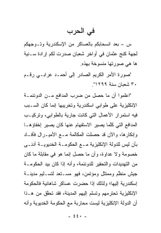 ‫ﻓﻲ ﺍﻟﺤﺭﺏ‬
‫ﺱ – ﺒﻌﺩ ﺍﻨﺴﺤﺎﺒﻜﻡ ﺒﺎﻟﻌﺴﺎﻜﺭ ﻤﻥ ﺍﻹﺴﻜﻨﺩﺭﻴﺔ ﻭﺘـﻭﺠﻬﻜﻡ‬
   ‫‪‬‬
‫ﻟﺠﻬﺔ ﻜﻨﺞ ﻋﺜﻤﺎﻥ ﻓﻲ ﺃﻭﺍﺨﺭ ﺸﻌﺒﺎﻥ ﺼﺩﺭﺕ ﻟﻜﻡ ﺇﺭﺍﺩﺓ ﺴـﻨﻴﺔ‬
                            ‫ﻫﺎ ﻫﻲ ﺼﻭﺭﺘﻬﺎ ﻤﻨﺴﻭﺨﺔ ﺒﻬﺫﻩ.‬
‫"ﺼﻭﺭﺓ ﺍﻷﻤﺭ ﺍﻟﻜﺭﻴﻡ ﺍﻟﺼﺎﺩﺭ ﺇﻟﻰ ﺃﺤﻤـﺩ ﻋﺭﺍﺒـﻲ ﺭﻗـﻡ‬
                                  ‫٠٣ ﺸﻌﺒﺎﻥ ﺴﻨﺔ ٩٩٢١".‬
‫"ﺍﻋﻠﻤﻭﺍ ﺃﻥ ﻤﺎ ﺤﺼل ﻤﻥ ﻀﺭﺏ ﺍﻟﻤﺩﺍﻓﻊ ﻤـﻥ ﺍﻟﺩﻭﻨﻨﻤـﺔ‬
‫ﺍﻹﻨﻜﻠﻴﺯﻴﺔ ﻋﻠﻰ ﻁﻭﺍﺒﻲ ﺍﺴﻜﻨﺩﺭﻴﺔ ﻭﺘﺨﺭﻴﺒﻬﺎ ﺇﻨﻤﺎ ﻜﺎﻥ ﺍﻟﺴـﺒﺏ‬
‫ﻓﻴﻪ ﺍﺴﺘﻤﺭﺍﺭ ﺍﻷﻋﻤﺎل ﺍﻟﺘﻲ ﻜﺎﻨﺕ ﺠﺎﺭﻴﺔ ﺒﺎﻟﻁﻭﺍﺒﻲ، ﻭﺘﺭﻜﻴـﺏ‬
‫ﺍﻟﻤﺩﺍﻓﻊ ﺍﻟﺘﻲ ﻜﻠﻤﺎ ﻴﺼﻴﺭ ﺍﻻﺴﺘﻔﻬﺎﻡ ﻋﻨﻬﺎ ﻜﺎﻥ ﻴﺼﻴﺭ ﺇﺨﻔﺎﺅﻫـﺎ‬
                                       ‫ﱠ‬
‫ﻭﺇﻨﻜﺎﺭﻫﺎ، ﻭﺍﻵﻥ ﻗﺩ ﺤﺼﻠﺕ ﺍﻟﻤﻜﺎﻟﻤﺔ ﻤـﻊ ﺍﻷﻤﻴـﺭﺍل ﻓﺄﻓـﺎﺩ‬
‫ﺒﺄﻥ ﻟﻴﺱ ﻟﻠﺩﻭﻟﺔ ﺍﻹﻨﻜﻠﻴﺯﻴﺔ ﻤـﻊ ﺍﻟﺤﻜﻭﻤـﺔ ﺍﻟﺨﺩﻴﻭﻴـﺔ ﺃﺩﻨـﻰ‬
‫ﺨﺼﻭﻤﺔ ﻭﻻ ﻋﺩﺍﻭﺓ، ﻭﺃﻥ ﻤﺎ ﺤﺼل ﺇﻨﻤﺎ ﻫﻭ ﻓﻲ ﻤﻘﺎﺒﻠﺔ ﻤﺎ ﻜﺎﻥ‬
‫ﻤﻥ ﺍﻟﺘﻬﺩﻴﺩﺍﺕ ﻭﺍﻟﺘﺤﻘﻴﺭ ﻟﻠﺩﻭﻨﻨﻤﺔ، ﻭﺃﻨﻪ ﺇﺫﺍ ﻜﺎﻥ ﺒﻴﺩ ﺍﻟﺤﻜﻭﻤـﺔ‬
‫ﺠﻴﺵ ﻤﻨﻅﻡ ﻭﻤﻤﺘﺜل ﻭﻤﺅﺘﻤﻥ، ﻓﻬﻭ ﻤﺴـﺘﻌﺩ ﻟﺘﺴـﻠﻴﻡ ﻤﺩﻴﻨـﺔ‬
                                          ‫ﱠ‬
‫ﺇﺴﻜﻨﺩﺭﻴﺔ ﺇﻟﻴﻬﺎ؛ ﻭﻟﺫﻟﻙ ﺇﺫﺍ ﺤﻀﺭﺕ ﻋﺴﺎﻜﺭ ﺸﺎﻫﺎﻨﻴﺔ ﻓﺎﻟﺤﻜﻭﻤﺔ‬
‫ﺍﻹﻨﻜﻠﻴﺯﻴﺔ ﺘﺤﺘﺭﻤﻬﻡ ﻭﺘﺴﻠﻡ ﺇﻟﻴﻬﻡ ﺍﻟﻤﺩﻴﻨﺔ، ﻓﻘﺩ ﺘﺤﻘﻕ ﻤﻥ ﻫـﺫﺍ‬
         ‫ﱠ‬
‫ﺃﻥ ﺍﻟﺩﻭﻟﺔ ﺍﻹﻨﻜﻠﻴﺯﻴﺔ ﻟﻴﺴﺕ ﻤﺤﺎﺭﺒﺔ ﻤﻊ ﺍﻟﺤﻜﻭﻤﺔ ﺍﻟﺨﺩﻴﻭﻴﺔ ﻭﺃﻨﻪ‬

                      ‫- ٠٤٤ -‬
 