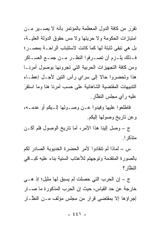 ‫ﺘﻘﺭﺭ ﻤﻥ ﻜﺎﻓﺔ ﺍﻟﺩﻭل ﺍﻟﻤﻌﻅﻤﺔ ﺒﺎﻟﻤﺅﺘﻤﺭ ﺒﺄﻨﻪ ﻻ ﻴﺼـﻴﺭ ﻤـﻥ‬
                                                 ‫َ‬
                                                 ‫‪‬‬
‫ﺍﻤﺘﻴﺎﺯﺍﺕ ﺍﻟﺤﻜﻭﻤﺔ ﻭﻻ ﺤﺭﻴﺘﻬﺎ ﻭﻻ ﻤﺱ ﺤﻘﻭﻕ ﺍﻟﺩﻭﻟﺔ ﺍﻟﻌﻠ ‪‬ـﺔ،‬
   ‫ﻴ‬                  ‫‪‬‬
‫ﺒل ﻫﻲ ﺘﺒﻘﻰ ﺜﺎﺒﺘﺔ ﻟﻬﺎ ﻜﻤﺎ ﻜﺎﻨﺕ ﻻﺴﺘﺘﺒﺎﺏ ﺍﻟﺭﺍﺤـﺔ ﺒﻤﺼـﺭ؛‬
‫ﻓـﺫﻟﻙ ﻴﻠـﺯﻡ ﺃﻥ ﺘﺼـﺭﻓﻭﺍ ﺍﻟﻨﻅـﺭ ﻤـﻥ ﺠﻤـﻊ ﺍﻟﻌﺴ ـﺎﻜﺭ‬
   ‫ـ‬       ‫ـ‬    ‫ـ ـ‬           ‫ـ‬        ‫ـ‬      ‫ـ‬
‫ﻭﻤﻥ ﻜﺎﻓﺔ ﺍﻟﺘﺠﻬﻴﺯﺍﺕ ﺍﻟﺤﺭﺒﻴﺔ ﺍﻟﺘﻲ ﺘﺠﺭﻭﻨﻬﺎ ﺒﻭﺼﻭل ﺃﻤﺭﻨـﺎ‬
‫ﻫﺫﺍ ﻭﺘﺤﻀﺭﻭﺍ ﺤﺎﻻ ﺇﻟﻰ ﺴﺭﺍﻱ ﺭﺃﺱ ﺍﻟﺘﻴﻥ ﻷﺠـل ﺇﻋﻁـﺎﺀ‬
                               ‫ﹰ‬
‫ﺍﻟﺘﻨﺒﻴﻬﺎﺕ ﺍﻟﻤﻘﺘﻀﻴﺔ ﺍﻟﺸﺎﻫﺎﻨﻴﺔ ﻋﻠﻰ ﺤﺴﺏ ﺃﻤﺭﻨﺎ ﻫﻨﺎ ﻭﻤﺎ ﺍﺴﺘﻘﺭ‬
‫َ‬
‫‪‬‬
                                 ‫ﻋﻠﻴﻪ ﺭﺃﻱ ﻤﺠﻠﺱ ﺍﻟﻨﻅﺎﺭ.‬
                                    ‫ﱠ‬
‫ﻓﺎﻁﻠﻌﻭﺍ ﻋﻠﻴﻬﺎ ﻭﻓﻴﺩﻭﺍ ﻋـﻥ ﻭﺼـﻭﻟﻬﺎ ﺇﻟـﻴﻜﻡ ﺃﻭ ﻋﺩﻤـﻪ،‬
                               ‫ﻭﻋﻥ ﺘﺎﺭﻴﺦ ﻭﺼﻭﻟﻬﺎ ﺇﻟﻴﻜﻡ.‬
‫ﺝ – ﻭﺼل ﺇﻟﻴﻨﺎ ﻫﺫﺍ ﺍﻷﻤﺭ، ﺃﻤﺎ ﺘﺎﺭﻴﺦ ﺍﻟﻭﺼﻭل ﻓﻠﻡ ﺃﻜـﻥ‬
                       ‫‪‬‬
                                                 ‫ﻤﺘﺫﻜ ‪‬ﺍ.‬
                                                   ‫ﺭ‬
‫ﺱ – ﻟﻤﺎﺫﺍ ﻟﻡ ﺘﻨﻘﺎﺩﻭﺍ ﻷﻤﺭ ﺍﻟﺤﻀﺭﺓ ﺍﻟﺨﺩﻴﻭﻴﺔ ﺍﻟﺼﺎﺩﺭ ﻟﻜﻡ‬
‫ﺒﺎﻟﺼﻭﺭﺓ ﺍﻟﻤﺘﻘ ‪‬ﻤﺔ ﻭﺘﻭﺠﻬﺘﻡ ﻟﻸﻋﺘﺎﺏ ﺍﻟﺴﻨﻴﺔ ﺒﻨﺎﺀ ﻋﻠﻴﻪ ﻜﺒـﺎﻗﻲ‬
            ‫‪‬‬                     ‫‪‬‬      ‫ﺩ‬
                                                 ‫ﺍﻟﻨﻅﺎﺭ؟‬
                                                    ‫ﱠ‬
‫ﺝ – ﺇﻥ ﺍﻟﺤﺭﺏ ﺍﻟﺘﻲ ﺤﺼﻠﺕ ﻟﻡ ﻴﺴﺒﻕ ﻟﻬﺎ ﻤﺜﻴل؛ ﺇﺫ ﻫـﻲ‬
‫ﺨﺎﺭﺠﺔ ﻋﻥ ﺤﺩ ﺍﻟﻘﻴﺎﺱ، ﺤﻴﺙ ﺇﻥ ﺍﻟﺤﺭﺏ ﺍﻟﻤﺫﻜﻭﺭﺓ ﻤﺎ ﺼـﺎﺭ‬
                                      ‫‪‬‬
‫ﺇﺠﺭﺍﺅﻫﺎ ﺇﻻ ﺒﻤﻘﺘﻀﻰ ﻗﺭﺍﺭ ﻤﻥ ﻤﺠﻠﺱ ﻤﺅﻟﻑ ﻤـﻥ ﺍﻟﻨ ﱠـﺎﺭ‬
   ‫ﻅ‬

                     ‫- ١٤٤ -‬
 