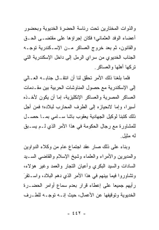 ‫ﻭﺍﻟﺫﻭﺍﺕ ﺍﻟﻤﺨﺘﺎﺭﻴﻥ ﺘﺤﺕ ﺭﺌﺎﺴﺔ ﺍﻟﺤﻀﺭﺓ ﺍﻟﺨﺩﻴﻭﻴﺔ ﻭﺒﺤﻀﻭﺭ‬
‫ﺃﻋﻀﺎﺀ ﺍﻟﻭﻓﺩ ﺍﻟﻌﺜﻤﺎﻨﻲ؛ ﻓﻜﺎﻥ ﺇﺠﺭﺍﺅﻫﺎ ﻋﻠﻰ ﻤﻘﺘﻀـﻰ ﺍﻟﺤـﻕ‬
‫ﻭﺍﻟﻘﺎﻨﻭﻥ، ﺜﻡ ﺒﻌﺩ ﺨﺭﻭﺝ ﺍﻟﻌﺴﺎﻜﺭ ﻤـﻥ ﺍﻹﺴـﻜﻨﺩﺭﻴﺔ ﺘﻭ ‪‬ـﻪ‬
  ‫ﺠ‬
‫ﺍﻟﺠﻨﺎﺏ ﺍﻟﺨﺩﻴﻭﻱ ﻤﻥ ﺴﺭﺍﻱ ﺍﻟﺭﻤل ﺇﻟﻰ ﺩﺍﺨل ﺍﻹﺴﻜﻨﺩﺭﻴﺔ ﺍﻟﺘﻲ‬
                                    ‫ﺘﺭﻜﻬﺎ ﺃﻫﻠﻬﺎ ﻭﺍﻟﻌﺴﺎﻜﺭ.‬
‫ﻓﻠﻤﺎ ﺒﻠﻐﻨﺎ ﺫﻟﻙ ﺍﻷﻤﺭ ﺘﺤﻘﻕ ﻟﻨﺎ ﺃﻥ ﺍﻨﺘﻘـﺎل ﺠﻨﺎﺒـﻪ ﺍﻟﻌـﺎﻟﻲ‬
                               ‫ﱠ‬                   ‫‪‬‬
‫ﺇﻟﻰ ﺍﻹﺴﻜﻨﺩﺭﻴﺔ ﻤﻊ ﺤﺼﻭل ﺍﻟﻤﻨﺎﻭﺸﺎﺕ ﺍﻟﺤﺭﺒﻴﺔ ﺒﻴﻥ ﻤﻘـﺩﻤﺎﺕ‬
‫ﺍﻟﻌﺴﺎﻜﺭ ﺍﻟﻤﺼﺭﻴﺔ ﻭﺍﻟﻌﺴﺎﻜﺭ ﺍﻹﻨﻜﻠﻴﺯﻴﺔ، ﺇﻤﺎ ﺃﻥ ﻴﻜﻭﻥ ﻷﺨـﺫﻩ‬
               ‫‪‬‬
‫ﺃﺴﻴ ‪‬ﺍ، ﻭﺇﻤﺎ ﻻﻨﺤﻴﺎﺯﻩ ﺇﻟﻰ ﺍﻟﻁﺭﻑ ﺍﻟﻤﺤﺎﺭﺏ ﻟﺒﻼﺩﻩ؛ ﻓﻤﻥ ﺃﺠل‬
                                          ‫‪‬‬     ‫ﺭ‬
‫ﺫﻟﻙ ﻜﺘﺒﻨﺎ ﻟﻭﻜﻴل ﺍﻟﺠﻬﺎﺩﻴﺔ ﻴﻌﻘﻭﺏ ﺒﺎﺸﺎ ﺴـﺎﻤﻲ ﺒﻤـﺎ ﺤﺼـل‬
‫ﻟﻠﻤﺸﺎﻭﺭﺓ ﻤﻊ ﺭﺠﺎل ﺍﻟﺤﻜﻭﻤﺔ ﻓﻲ ﻫﺫﺍ ﺍﻷﻤﺭ ﺍﻟﺫﻱ ﻟـﻡ ﻴﺴـﺒﻕ‬
                                                 ‫ﻟﻪ ﻤﺜﻴل.‬
‫ﻭﺒﻨﺎﺀ ﻋﻠﻰ ﺫﻟﻙ ﺼﺎﺭ ﻋﻘﺩ ﺍﺠﺘﻤﺎﻉ ﻋﺎﻡ ﻤﻥ ﻭﻜﻼﺀ ﺍﻟﺩﻭﺍﻭﻴﻥ‬
                                            ‫‪‬‬
‫ﻭﺍﻟﻤﺩﻴﺭﻴﻥ ﻭﺍﻷﻤﺭﺍﺀ ﻭﺍﻟﻌﻠﻤﺎﺀ ﻭﺸﻴﺦ ﺍﻹﺴﻼﻡ ﻭﺍﻟﻘﺎﻀﻲ ﺍﻟﺴـﻴﺩ‬
‫ﺍﻟﺴﺎﺩﺍﺕ ﻭﺍﻟﺴﻴﺩ ﺍﻟﺒﻜﺭﻱ ﻭﺃﻋﻴﺎﻥ ﺍﻟﺘﺠﺎﺭ ﻭﺍﻟﻌﻤﺩ ﻭﻏﻴﺭ ﻫﺅﻻﺀ،‬
                    ‫‪‬‬
‫ﻭﺘﺸﺎﻭﺭﻭﺍ ﻓﻴﻤﺎ ﺒﻴﻨﻬﻡ ﻓﻲ ﻫﺫﺍ ﺍﻷﻤﺭ ﺍﻟﺫﻱ ﺩﻫﻡ ﺍﻟﺒﻼﺩ، ﻭﺍﺴـﺘﻘﺭ‬
‫َ‬
‫‪‬‬
‫ﺭﺃﻴﻬﻡ ﺠﻤﻴ ‪‬ﺎ ﻋﻠﻰ ﺇﻋﻁﺎﺀ ﻗﺭﺍﺭ ﺒﻌﺩﻡ ﺴﻤﺎﻉ ﺃﻭﺍﻤﺭ ﺍﻟﺤﻀـﺭﺓ‬
                                        ‫ﻌ‬
‫ﺍﻟﺨﺩﻴﻭﻴﺔ ﻭﺘﻭﻗﻴﻔﻬﺎ ﻋﻥ ﺍﻷﻋﻤﺎل، ﺤﻴﺙ ﺇﻨـﻪ ﺘﻭ ‪‬ـﻪ ﻟﻠﻁـﺭﻑ‬
         ‫ﺠ‬


                      ‫- ٢٤٤ -‬
 