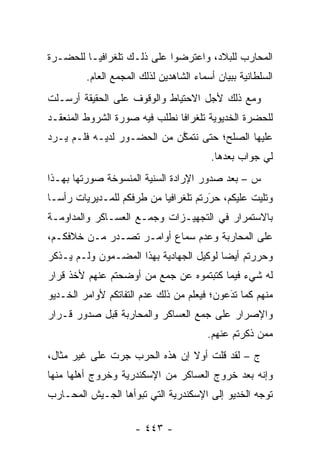 ‫ﺍﻟﻤﺤﺎﺭﺏ ﻟﻠﺒﻼﺩ، ﻭﺍﻋﺘﺭﻀﻭﺍ ﻋﻠﻰ ﺫﻟـﻙ ﺘﻠﻐﺭﺍﻓ ‪‬ـﺎ ﻟﻠﺤﻀـﺭﺓ‬
          ‫ﻴ‬
         ‫ﺍﻟﺴﻠﻁﺎﻨﻴﺔ ﺒﺒﻴﺎﻥ ﺃﺴﻤﺎﺀ ﺍﻟﺸﺎﻫﺩﻴﻥ ﻟﺫﻟﻙ ﺍﻟﻤﺠﻤﻊ ﺍﻟﻌﺎﻡ.‬
‫ﻭﻤﻊ ﺫﻟﻙ ﻷﺠل ﺍﻻﺤﺘﻴﺎﻁ ﻭﺍﻟﻭﻗﻭﻑ ﻋﻠﻰ ﺍﻟﺤﻘﻴﻘﺔ ﺃﺭﺴـﻠﺕ‬
‫ﻟﻠﺤﻀﺭﺓ ﺍﻟﺨﺩﻴﻭﻴﺔ ﺘﻠﻐﺭﺍ ﹰﺎ ﻨﻁﻠﺏ ﻓﻴﻪ ﺼﻭﺭﺓ ﺍﻟﺸﺭﻭﻁ ﺍﻟﻤﻨﻌﻘـﺩ‬
                               ‫ﻓ‬
‫ﻋﻠﻴﻬﺎ ﺍﻟﺼﻠﺢ؛ ﺤﺘﻰ ﻨﺘﻤﻜﻥ ﻤﻥ ﺍﻟﺤﻀـﻭﺭ ﻟﺩﻴـﻪ ﻓﻠـﻡ ﻴـﺭﺩ‬
                            ‫ﱠ‬
                                         ‫ﻟﻲ ﺠﻭﺍﺏ ﺒﻌﺩﻫﺎ.‬
‫ﺱ – ﺒﻌﺩ ﺼﺩﻭﺭ ﺍﻹﺭﺍﺩﺓ ﺍﻟﺴﻨﻴﺔ ﺍﻟﻤﻨﺴﻭﺨﺔ ﺼﻭﺭﺘﻬﺎ ﺒﻬـﺫﺍ‬
‫ﻭﺘﻠﻴﺕ ﻋﻠﻴﻜﻡ، ﺤﺭﺭﺘﻡ ﺘﻠﻐﺭﺍﻓ ‪‬ﺎ ﻤﻥ ﻁﺭﻓﻜﻡ ﻟﻠﻤـﺩﻴﺭﻴﺎﺕ ﺭﺃ ‪‬ـﺎ‬
  ‫ﺴ‬                         ‫ﻴ‬           ‫‪َ‬‬
‫ﺒﺎﻻﺴﺘﻤﺭﺍﺭ ﻓﻲ ﺍﻟﺘﺠﻬﻴـﺯﺍﺕ ﻭﺠﻤـﻊ ﺍﻟﻌﺴـﺎﻜﺭ ﻭﺍﻟﻤﺩﺍﻭﻤـﺔ‬
‫ﻋﻠﻰ ﺍﻟﻤﺤﺎﺭﺒﺔ ﻭﻋﺩﻡ ﺴﻤﺎﻉ ﺃﻭﺍﻤـﺭ ﺘﺼـﺩﺭ ﻤـﻥ ﺨﻼﻓﻜـﻡ،‬
‫ﻭﺤﺭﺭﺘﻡ ﺃﻴ ‪‬ﺎ ﻟﻭﻜﻴل ﺍﻟﺠﻬﺎﺩﻴﺔ ﺒﻬﺫﺍ ﺍﻟﻤﻀـﻤﻭﻥ ﻭﻟـﻡ ﻴـﺫﻜﺭ‬
                                         ‫ﻀ‬
‫ﻟﻪ ﺸﻲﺀ ﻓﻴﻤﺎ ﻜﺘﺒﺘﻤﻭﻩ ﻋﻥ ﺠﻤﻊ ﻤﻥ ﺃﻭﻀﺤﺘﻡ ﻋﻨﻬﻡ ﻷﺨﺫ ﻗﺭﺍﺭ‬
                     ‫‪‬‬
‫ﻤﻨﻬﻡ ﻜﻤﺎ ﺘﺩﻋﻭﻥ؛ ﻓﻴﻌﻠﻡ ﻤﻥ ﺫﻟﻙ ﻋﺩﻡ ﺍﻟﺘﻔﺎﺘﻜﻡ ﻷﻭﺍﻤﺭ ﺍﻟﺨـﺩﻴﻭ‬
                                            ‫‪َ‬‬
‫ﻭﺍﻹﺼﺭﺍﺭ ﻋﻠﻰ ﺠﻤﻊ ﺍﻟﻌﺴﺎﻜﺭ ﻭﺍﻟﻤﺤﺎﺭﺒﺔ ﻗﺒل ﺼﺩﻭﺭ ﻗـﺭﺍﺭ‬
                                        ‫ﻤﻤﻥ ﺫﻜﺭﺘﻡ ﻋﻨﻬﻡ.‬
                                                    ‫‪‬‬
‫ﺝ – ﻟﻘﺩ ﻗﻠﺕ ﺃﻭﻻ ﺇﻥ ﻫﺫﻩ ﺍﻟﺤﺭﺏ ﺠﺭﺕ ﻋﻠﻰ ﻏﻴﺭ ﻤﺜﺎل،‬
                               ‫ﹰ‬
‫ﻭﺇﻨﻪ ﺒﻌﺩ ﺨﺭﻭﺝ ﺍﻟﻌﺴﺎﻜﺭ ﻤﻥ ﺍﻹﺴﻜﻨﺩﺭﻴﺔ ﻭﺨﺭﻭﺝ ﺃﻫﻠﻬﺎ ﻤﻨﻬﺎ‬
‫ﺘﻭﺠﻪ ﺍﻟﺨﺩﻴﻭ ﺇﻟﻰ ﺍﻹﺴﻜﻨﺩﺭﻴﺔ ﺍﻟﺘﻲ ﺘﺒﻭﺃﻫﺎ ﺍﻟﺠـﻴﺵ ﺍﻟﻤﺤـﺎﺭﺏ‬
                                                  ‫‪‬‬

                     ‫- ٣٤٤ -‬
 