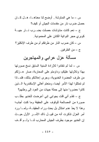 ‫ﺱ – ﻤﺎ ﻫﻲ ﺍﻟﻤﻨﺎﻭﺸﺔ.. ﺃﻭﻀﺢ ﻟﻨﺎ ﻤﻌﻨﺎﻫـﺎ، ﻫـل ﻜـﺎﻥ‬
             ‫ﺤﺼل ﻀﺭﺏ ﻨﺎﺭ ﻤﻥ ﻤﻘﺩﻤﺎﺕ ﺍﻟﺠﻴﺵ ﺃﻭ ﻜﻴﻑ؟‬
‫ﺝ – ﻨﻌﻡ ﻜﺎﻨﺕ ﻤﻨﺎﻭﺸﺎﺕ ﺤﺼﻠﺕ ﺒﻀـﺭﺏ ﻨـﺎﺭ ﺠﻬـﺔ‬
               ‫ﻜﻭﺒﺭﻱ ﺤﺠﺭ ﺍﻟﻨﻭﺍﺘﻴﺔ ﺍﻟﻜﺎﺌﻥ ﻋﻠﻰ ﺍﻟﻤﺤﻤﻭﺩﻴﺔ.‬
‫ﺱ – ﻜﺎﻥ ﻀﺭﺏ ﺍﻟﻨﺎﺭ ﻤﻥ ﻁﺭﻓﻜﻡ ﺃﻡ ﻤﻥ ﻁﺭﻑ ﺍﻹﻨﻜﻠﻴﺯ؟‬
                                    ‫ﺝ – ﻤﻥ ﺍﻟﻁﺭﻓﻴﻥ.‬

       ‫ﻤﺴﺄﻟﺔ ﻋﺯل ﻋﺭﺍﺒﻲ ﻭﺍﻟﻤﻬﺎﺠﺭﻴﻥ‬
‫ﺱ – ﻟﻤﺎ ﻟﻡ ﺘﻨﻘﺎﺩﻭﺍ ﻟﻺﺭﺍﺩﺓ ﺍﻟﺴﻨﻴﺔ ﺍﻟﺴﺎﺒﻕ ﻨﺴﺦ ﺼﻭﺭﺘﻬﺎ‬
                                        ‫‪ ‬ﹶ‪‬‬
‫ﺒﻬﺫﺍ ﻭﺘﻼﻭﺘﻬﺎ ﻋﻠﻴﻜﻡ، ﻭﺩﺍﻭﻤﺘﻡ ﻋﻠﻰ ﺍﻟﻤﺤﺎﺭﺒﺔ، ﺼﺎﺭ ﻋـﺯﻟﻜﻡ‬
‫ﻤﻥ ﻁﺭﻑ ﺍﻟﺤﻀﺭﺓ ﺍﻟﺨﺩﻴﻭﻴﺔ، ﻭﺠﺭﻯ ﺇﻋﻼﻨﻜﻡ ﺒﺫﻟﻙ، ﻓﻠﻤـﺎﺫﺍ‬
‫ﻟﻡ ﺘﻤﺘﺜﻠﻭﺍ ﻟﻬﺫﺍ ﺍﻷﻤﺭ ﺃﻴ ‪‬ﺎ، ﻭﻤﻨﻌﺘﻡ ﺃﻫﺎﻟﻲ ﺍﻹﺴﻜﻨﺩﺭﻴﺔ ﺍﻟـﺫﻴﻥ‬
                                ‫ﻀ‬
  ‫ﻜﺎﻨﻭﺍ ﺤﻀﺭﻭﺍ ﻤﻨﻬﺎ ﺇﻟﻰ ﺠﻤﻠﺔ ﺠﻬﺎﺕ ﻤﻥ ﺍﻟﻌﻭﺩ ﺇﻟﻰ ﻭﻁﻨﻬﻡ؟‬
‫ﺝ – ﺘﻘﺩﻡ ﺃﻨﻲ ﻗﻠﺕ ﺒﺠﻭﺍﺒﻲ ﺇﻨﻲ ﺃﻋﺭﻀﺕ ﻟﻠﺨﺩﻴﻭ ﺒﻁﻠـﺏ‬
                                       ‫َ‬
                                       ‫‪‬‬
‫ﺼﻭﺭﺓ ﻤﻥ ﺍﻟﻤﺼﺎﻟﺤﺔ ﻟﻠﻭﻗﻭﻑ ﻋﻠﻰ ﺍﻟﺤﻘﻴﻘﺔ ﻭﻤﺎ ﻜﻨﺕ ﺃﺠﺎﺏ؛‬
‫ﻭﻫﺫﺍ ﻻ ﻴﻌﺩ ﻋﺩﻡ ﺍﻤﺘﺜﺎل ﺒل ﺒﺤﺙ ﻭﺭﺍﺀ ﺍﻟﺤﻘﻴﻘـﺔ، ﻭﻟ ‪‬ـﺎ ﻭﺭﺩ‬
      ‫ﻤ‬                                     ‫ُ‬
                                            ‫‪‬‬
‫ﺃﻤﺭ ﺍﻟﻌﺯل ﺘﺫﻜﺭﺕ ﺃﻨﻪ ﻤﻥ ﻗﺒﻴـل ﺫﺍﻙ ﺍﻷﻤـﺭ ﺍﻷﻭل ﺤﻴـﺙ‬
‫ﺇﻥ ﺍﻟﺨﺩﻴﻭ ﻤﻭﺠﻭﺩ ﺒﻁﺭﻑ ﺍﻟﺠﻴﺵ ﺍﻟﻤﺤﺎﺭﺏ ﻟﻨـﺎ ﻭﻟـﻡ ﺃﻗـﻑ‬


                      ‫- ٥٤٤ -‬
 