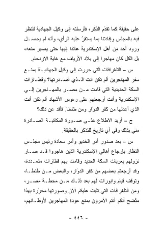 ‫ﻋﻠﻰ ﺤﻘﻴﻘﺔ ﻜﻤﺎ ﺘﻘﺩﻡ ﺍﻟﺫﻜﺭ، ﻓﺄﺭﺴﻠﺘﻪ ﺇﻟﻰ ﻭﻜﻴل ﺍﻟﺠﻬﺎﺩﻴﺔ ﻟﻠﻨﻅﺭ‬
                                        ‫‪‬‬
                                        ‫َ‬
‫ﻓﻴﻪ ﺒﺎﻟﻤﺠﻠﺱ ﻭﺇﻓﺎﺩﺘﻨﺎ ﺒﻤﺎ ﻴﺴﺘﻘﺭ ﻋﻠﻴﻪ ﺍﻟﺭﺃﻱ، ﻭﺃﻨﻪ ﻟﻡ ﻴﺤﺼـل‬
                          ‫ُ‬
                          ‫‪‬‬
‫ﻭﺭﻭﺩ ﺃﺤﺩ ﻤﻥ ﺃﻫل ﺍﻹﺴﻜﻨﺩﺭﻴﺔ ﻋﺎﺌ ‪‬ﺍ ﺇﻟﻴﻬﺎ ﺤﺘﻰ ﻴﺼﻴﺭ ﻤﻨﻌﻪ،‬
                      ‫ﺩ‬
   ‫ﺒل ﺍﻟﻜل ﻜﺎﻥ ﻤﻬﺎﺠ ‪‬ﺍ ﺇﻟﻰ ﺒﻼﺩ ﺍﻷﺭﻴﺎﻑ ﻤﻊ ﻏﺎﻴﺔ ﺍﻻﺯﺩﺤﺎﻡ.‬
                                    ‫ﺭ‬
‫ﺱ – ﺍﻟﺘﻠﻐﺭﺍﻓﺎﺕ ﺍﻟﺘﻲ ﺤ ‪‬ﺭﺕ ﺇﻟﻰ ﻭﻜﻴل ﺍﻟﺠﻬﺎﺩﻴـﺔ ﺒﻤﻨـﻊ‬
                           ‫ﺭ‬
‫ﺴﻔﺭ ﺍﻟﻤﻬﺎﺠﺭﻴﻥ ﺃﻟﻡ ﺘﻜﻥ ﺃﻨﺕ ﺍﻟـﺫﻱ ﺃﺼـﺩﺭﺘﻬﺎ؟ ﻭﻗﻁـﺎﺭﺍﺕ‬
‫ﺍﻟﺴﻜﺔ ﺍﻟﺤﺩﻴﺩﻴﺔ ﺍﻟﺘﻲ ﻗﺎﻤﺕ ﻤـﻥ ﻤﺼـﺭ ﺒﺎﻟﻤﻬـﺎﺠﺭﻴﻥ ﺇﻟـﻰ‬
‫ﺍﻹﺴﻜﻨﺩﺭﻴﺔ ﻭﺃﻨﺕ ﺃﺭﺠﻌﺘﻬﻡ ﻋﻠﻰ ﺭﺀﻭﺱ ﺍﻷﺸﻬﺎﺩ ﺃﻟﻡ ﺘﻜﻥ ﺃﻨﺕ‬
      ‫ﺍﻟﺫﻱ ﺃﻋﺩﺘﻬﺎ ﻤﻥ ﻜﻔﺭ ﺍﻟﺩﻭﺍﺭ ﻭﻤﻥ ﻁﻨﻁﺎ. ﻓﺄﻓﺩ ﻋﻥ ﺫﻟﻙ؟‬
              ‫‪‬‬                ‫‪‬‬
                               ‫َ‬              ‫‪‬‬
                                              ‫َ‬
‫ﺝ – ﺃﺭﻴﺩ ﺍﻻﻁﻼﻉ ﻋﻠـﻰ ﺼـﻭﺭﺓ ﺍﻟﻤﻜﺎﺘﺒـﺔ ﺍﻟﺼـﺎﺩﺭﺓ‬
                  ‫ﻤﻨﻲ ﺒﺫﻟﻙ ﻭﻓﻲ ﺃﻱ ﺘﺎﺭﻴﺦ ﻟﻠﺘﺫﻜﺭ ﺒﺎﻟﺤﻘﻴﻘﺔ.‬
‫ﺱ – ﺒﻌﺩ ﺼﺩﻭﺭ ﺃﻤﺭ ﺍﻟﺨﺩﻴﻭ ﻭﺃﻤﺭ ﺴﻌﺎﺩﺓ ﺭﺌﻴﺱ ﻤﺠﻠـﺱ‬
‫ﺍﻟﻨﻅﺎﺭ ﺒﺈﺭﺠﺎﻉ ﺃﻫﺎﻟﻲ ﺍﻹﺴﻜﻨﺩﺭﻴﺔ ﺍﻟﺫﻴﻥ ﻫﺎﺠﺭﻭﺍ ﻗـﺩ ﺼـﺎﺭ‬
‫ﻨﺯﻭﻟﻬﻡ ﺒﻌﺭﺒﺎﺕ ﺍﻟﺴﻜﺔ ﺍﻟﺤﺩﻴﺩ ﻭﻗﺎﻤﺕ ﺒﻬﻡ ﻗﻁﺎﺭﺍﺕ ﻤﺘﻌـﺩﺩﺓ،‬
‫ﻭﻗﺩ ﺃﺭﺠﻌﺘﻡ ﺒﻌﻀﻬﻡ ﻤﻥ ﻜﻔﺭ ﺍﻟﺩﻭﺍﺭ، ﻭﺍﻟﺒﻌﺽ ﻤـﻥ ﻁﻨﻁـﺎ،‬
                     ‫‪َ‬‬
‫ﻭﺘﻭﻗﻑ ﻗﻴﺎﻡ ﻭﺍﺒﻭﺭﺍﺕ ﻟﻬﻡ ﺒﻌﺩ ﺫﻟـﻙ ﻤـﻥ ﻤﺤﻁـﺔ ﻤﺼـﺭ،‬
‫ﻭﻤﻥ ﺍﻟﺘﻠﻐﺭﺍﻓﺎﺕ ﺍﻟﺘﻲ ﺘﻠﻴﺕ ﻋﻠﻴﻜﻡ ﺍﻵﻥ ﻭﺼﻭﺭﺘﻬﺎ ﻤﺤﺭﺭﺓ ﺒﻬﺫﺍ‬
       ‫َ‬
       ‫‪‬‬
‫ﻤﺘﻀﺢ ﺃﻨﻜﻡ ﺃﻨﺘﻡ ﺍﻵﻤﺭﻭﻥ ﺒﻤﻨﻊ ﻋﻭﺩﺓ ﺍﻟﻤﻬﺎﺠﺭﻴﻥ ﻷﻭﻁـﺎﻨﻬﻡ،‬
                                                 ‫ﱠ‬

                      ‫- ٦٤٤ -‬
 