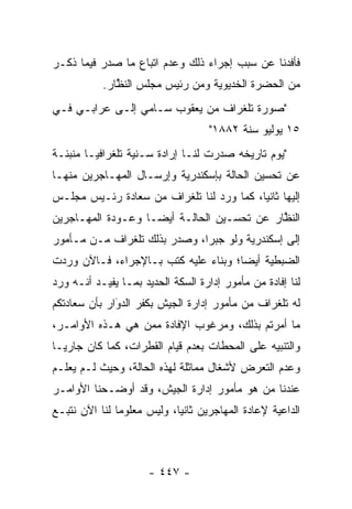 ‫ﻓﺄﻓﺩ‪‬ﻨﺎ ﻋﻥ ﺴﺒﺏ ﺇﺠﺭﺍﺀ ﺫﻟﻙ ﻭﻋﺩﻡ ﺍﺘﺒﺎﻉ ﻤﺎ ﺼﺩﺭ ﻓﻴﻤﺎ ﺫﻜـﺭ‬
           ‫ﻤﻥ ﺍﻟﺤﻀﺭﺓ ﺍﻟﺨﺩﻴﻭﻴﺔ ﻭﻤﻥ ﺭﺌﻴﺱ ﻤﺠﻠﺱ ﺍﻟﻨﻅﺎﺭ.‬
              ‫ﱠ‬
‫"ﺼﻭﺭﺓ ﺘﻠﻐﺭﺍﻑ ﻤﻥ ﻴﻌﻘﻭﺏ ﺴـﺎﻤﻲ ﺇﻟـﻰ ﻋﺭﺍﺒـﻲ ﻓـﻲ‬
                                    ‫٥١ ﻴﻭﻟﻴﻭ ﺴﻨﺔ ٢٨٨١"‬
‫"ﻴﻭﻡ ﺘﺎﺭﻴﺨﻪ ﺼﺩﺭﺕ ﻟﻨـﺎ ﺇﺭﺍﺩﺓ ﺴـﻨﻴﺔ ﺘﻠﻐﺭﺍﻓ ‪‬ـﺎ ﻤﻨﺒﺌـﺔ‬
         ‫ﻴ‬
‫ﻋﻥ ﺘﺤﺴﻴﻥ ﺍﻟﺤﺎﻟﺔ ﺒﺈﺴﻜﻨﺩﺭﻴﺔ ﻭﺇﺭﺴـﺎل ﺍﻟﻤﻬـﺎﺠﺭﻴﻥ ﻤﻨﻬـﺎ‬
‫ﺇﻟﻴﻬﺎ ﺜﺎﻨ ‪‬ﺎ، ﻜﻤﺎ ﻭﺭﺩ ﻟﻨﺎ ﺘﻠﻐﺭﺍﻑ ﻤﻥ ﺴﻌﺎﺩﺓ ﺭﺌـﻴﺱ ﻤﺠﻠـﺱ‬
                                          ‫ﻴ‬
‫ﺍﻟﻨﻅﺎﺭ ﻋﻥ ﺘﺤﺴـﻴﻥ ﺍﻟﺤﺎﻟـﺔ ﺃﻴ ‪‬ـﺎ ﻭﻋـﻭﺩﺓ ﺍﻟﻤﻬـﺎﺠﺭﻴﻥ‬
                    ‫ﻀ‬                        ‫ﱠ‬
‫ﺇﻟﻰ ﺇﺴﻜﻨﺩﺭﻴﺔ ﻭﻟﻭ ﺠﺒ ‪‬ﺍ، ﻭﺼﺩﺭ ﺒﺫﻟﻙ ﺘﻠﻐﺭﺍﻑ ﻤـﻥ ﻤـﺄﻤﻭﺭ‬
                              ‫ﺭ‬
‫ﺍﻟﻀﺒﻁﻴﺔ ﺃﻴ ‪‬ﺎ؛ ﻭﺒﻨﺎﺀ ﻋﻠﻴﻪ ﻜﺘﺏ ﺒـﺎﻹﺠﺭﺍﺀ، ﻓـﺎﻵﻥ ﻭﺭﺩﺕ‬
                              ‫‪‬‬       ‫ﻀ‬
‫ﻟﻨﺎ ﺇﻓﺎﺩﺓ ﻤﻥ ﻤﺄﻤﻭﺭ ﺇﺩﺍﺭﺓ ﺍﻟﺴﻜﺔ ﺍﻟﺤﺩﻴﺩ ﺒﻤـﺎ ﻴﻔﻴـﺩ ﺃﻨـﻪ ﻭﺭﺩ‬
‫ﻟﻪ ﺘﻠﻐﺭﺍﻑ ﻤﻥ ﻤﺄﻤﻭﺭ ﺇﺩﺍﺭﺓ ﺍﻟﺠﻴﺵ ﺒﻜﻔﺭ ﺍﻟﺩﻭﺍﺭ ﺒﺄﻥ ﺴﻌﺎﺩﺘﻜﻡ‬
              ‫‪َ‬‬
‫ﻤﺎ ﺃﻤﺭﺘﻡ ﺒﺫﻟﻙ، ﻭﻤﺭﻏﻭﺏ ﺍﻹﻓﺎﺩﺓ ﻤﻤﻥ ﻫﻲ ﻫـﺫﻩ ﺍﻷﻭﺍﻤـﺭ،‬
                 ‫‪‬‬
‫ﻭﺍﻟﺘﻨﺒﻴﻪ ﻋﻠﻰ ﺍﻟﻤﺤﻁﺎﺕ ﺒﻌﺩﻡ ﻗﻴﺎﻡ ﺍﻟﻘﻁﺭﺍﺕ، ﻜﻤﺎ ﻜﺎﻥ ﺠﺎﺭ ‪‬ـﺎ‬
  ‫ﻴ‬
‫ﻭﻋﺩﻡ ﺍﻟﺘﻌﺭﺽ ﻷﺸﻐﺎل ﻤﻤﺎﺜﻠﺔ ﻟﻬﺫﻩ ﺍﻟﺤﺎﻟﺔ، ﻭﺤﻴﺙ ﻟـﻡ ﻴﻌﻠـﻡ‬
‫ﻋﻨﺩﻨﺎ ﻤﻥ ﻫﻭ ﻤﺄﻤﻭﺭ ﺇﺩﺍﺭﺓ ﺍﻟﺠﻴﺵ، ﻭﻗﺩ ﺃﻭﻀـﺤﻨﺎ ﺍﻷﻭﺍﻤـﺭ‬
                                          ‫‪‬‬
‫ﺍﻟﺩﺍﻋﻴﺔ ﻹﻋﺎﺩﺓ ﺍﻟﻤﻬﺎﺠﺭﻴﻥ ﺜﺎﻨ ‪‬ﺎ، ﻭﻟﻴﺱ ﻤﻌﻠﻭ ‪‬ﺎ ﻟﻨﺎ ﺍﻵﻥ ﻨﺘﺒـﻊ‬
               ‫ﻤ‬             ‫ﻴ‬



                      ‫- ٧٤٤ -‬
 