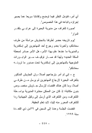 ‫ﺃﻱ ﺃﻤﺭ، ﻓﻨﺅﻤل ﺍﻟﻨﻅﺭ ﻓﻴﻤﺎ ﺘﻭﻀﺢ ﻭﺇﻓﺎﺩﺘﻨﺎ ﺴﺭﻴ ‪‬ﺎ ﻋﻤﺎ ﻴﺼﻴﺭ‬
          ‫ﻌ‬
                      ‫ﺇﺠﺭﺍﺅﻩ ﻭﺍﺘﺒﺎﻋﻪ ﻓﻲ ﻫﺫﺍ ﺍﻟﺨﺼﻭﺹ".‬
‫"ﺼﻭﺭﺓ ﺘﻠﻐﺭﺍﻑ ﻤﻥ ﻤﺩﻴﺭﻴﺔ ﺍﻟﺒﺤﻴﺭﺓ ﺇﻟﻰ ﻋﺭﺍﺒـﻲ ﺒﻜﻔـﺭ‬
                                                   ‫ﺍﻟﺩﻭﺍﺭ"‬
                                                      ‫َ‬
                                                      ‫‪‬‬
‫"ﻴﻭﻡ ﺘﺎﺭﻴﺨﻪ ﺤﻀﺭ ﻟﻁﺭﻓﻨﺎ ﺒﺎﺸﺠﺎﻭﻴﺵ ﻤﺭﺍﺴﻠﺔ ﻤﻥ ﻁﺭﻑ‬
‫ﺴﻌﺎﺩﺘﻜﻡ، ﻭﺃﺨﺒﺭﻨﺎ ﺒﻌﺩﻡ ﺭﺠﻭﻉ ﺃﺤﺩ ﺍﻟﻤﻬﺎﺠﺭﻴﻥ ﺇﻟﻰ ﺇﺴﻜﻨﺩﺭﻴﺔ‬
‫ﻭﺍﻟﻤﺩﻴﺭﻴﺔ ﻤﺎ ﻋﻨﺩﻫﺎ ﻋﻠﻡ ﺒﻬﺫﺍ ﺍﻷﻤﺭ، ﻫل ﺍﻷﻤﺭ ﺼﺎﺩﺭ ﻟﻤﺤﻁﺔ‬
‫ﺍﻟﺴﻜﺔ ﺍﻟﺤﺩﻴﺩ؛ ﻭﻟﻬﺫﺍ ﻗﺩ ﺼـﺎﺭ ﺘﻭﻗﻴـﻑ ﺴـﻴﺭ ﺍﻟﻭﺍﺒـﻭﺭﺍﺕ‬
‫ﺍﻟﻤﺘﻭ ‪‬ﻬﺔ ﺒﺎﻟﻤﻬﺎﺠﺭﻴﻥ ﺇﻟﻰ ﺇﺴﻜﻨﺩﺭﻴﺔ ﺘﺤﺕ ﺼﺩﻭﺭ ﻤﺎ ﺘﺭﻭﻨـﻪ‬
                                             ‫ﺠ‬
                                                ‫ﺴﻌﺎﺩﺘﻜﻡ".‬
‫ﺝ – ﺇﻨﻲ ﻟﻡ ﺁﻤﺭ ﺒﺈﺭﺠﺎﻋﻬﻡ ﺃﺼﻼ، ﻭﺇﻥ ﺍﻟﺠﺎﻭﻴﺵ ﺍﻟﻤﺫﻜﻭﺭ‬
                     ‫ﹰ‬
‫ﺒﺘﻠﻐﺭﺍﻑ ﺍﻟﺒﺤﻴﺭﺓ ﻹﺭﺠﺎﻉ ﺍﻟﻤﻬﺎﺠﺭﻴﻥ ﻟﻡ ﻴﺭﺴل ﻤـﻥ ﻁﺭﻓـﻲ‬
‫ﺃﺼﻼ، ﻭﻤﺎ ﻜﺎﻥ ﻫﻨﺎﻙ ﺍﻗﺘﻀﺎﺀ ﻹﺭﺴﺎل ﺠـﺎﻭﻴﺵ ﻤﺨﺼـﻭﺹ‬
                                         ‫ﹰ‬
‫ﺒﺩﻭﻥ ﻤﻜﺎﺘﺒﺔ؛ ﺇﺫ ﻜﺎﻥ ﻤﻥ ﺍﻟﻤﻤﻜﻥ ﻤﺨﺎﺒﺭﺓ ﺍﻟﻤﺩﻴﺭﻴﺔ ﺒﻭﺍﺴـﻁﺔ‬
‫ﺍﻟﺘﻠﻐﺭﺍﻑ، ﻭﻤﻥ ﺍﻟﺘﻠﻐﺭﺍﻑ ﺍﻟﺫﻱ ﺃﺭﺴل ﺇﻟﻰ ﻭﻜﻴل ﺍﻟﺠﻬﺎﺩﻴﺔ ﺭ ‪‬ﺍ‬
 ‫ﺩ‬
              ‫ﻟﻠﺘﻠﻐﺭﺍﻑ ﺍﻟﻤﺤﺭﺭ ﻤﻨﻪ ﺇﻟﻴﻨﺎ، ﻻﺒﺩ ﺘﻌﻠﻡ ﺍﻟﺤﻘﻴﻘﺔ.‬
‫ﺍﻨﻘﻀﺕ ﺍﻟﺠﻠﺴﺔ ﻭﻋﺩﻨﺎ ﺇﻟﻰ ﺍﻟﺴﺠﻥ ﻓﻲ ٩٢ﻤﻥ ﺫﻱ ﺍﻟﻘﻌـﺩﺓ‬
                                             ‫ﺴﻨﺔ ٩٩٢١.‬

                     ‫- ٨٤٤ -‬
 