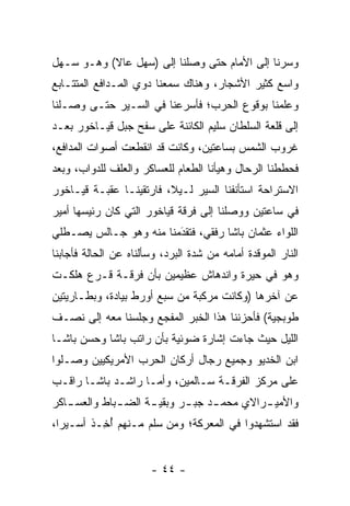 ‫ﻭﺴﺭﻨﺎ ﺇﻟﻰ ﺍﻷﻤﺎﻡ ﺤﺘﻰ ﻭﺼﻠﻨﺎ ﺇﻟﻰ )ﺴﻬل ﻋﺎﻻ( ﻭﻫـﻭ ﺴـﻬل‬
‫ﻭﺍﺴﻊ ﻜﺜﻴﺭ ﺍﻷﺸﺠﺎﺭ، ﻭﻫﻨﺎﻙ ﺴﻤﻌﻨﺎ ﺩﻭﻱ ﺍﻟﻤـﺩﺍﻓﻊ ﺍﻟﻤﺘﺘـﺎﺒﻊ‬
‫ﻭﻋﻠﻤﻨﺎ ﺒﻭﻗﻭﻉ ﺍﻟﺤﺭﺏ؛ ﻓﺄﺴﺭﻋﻨﺎ ﻓﻲ ﺍﻟﺴـﻴﺭ ﺤﺘـﻰ ﻭﺼـﻠﻨﺎ‬
‫ﺇﻟﻰ ﻗﻠﻌﺔ ﺍﻟﺴﻠﻁﺎﻥ ﺴﻠﻴﻡ ﺍﻟﻜﺎﺌﻨﺔ ﻋﻠﻰ ﺴﻔﺢ ﺠﺒل ﻗﻴـﺎﺨﻭﺭ ﺒﻌـﺩ‬
‫ﻏﺭﻭﺏ ﺍﻟﺸﻤﺱ ﺒﺴﺎﻋﺘﻴﻥ، ﻭﻜﺎﻨﺕ ﻗﺩ ﺍﻨﻘﻁﻌﺕ ﺃﺼﻭﺍﺕ ﺍﻟﻤﺩﺍﻓﻊ،‬
‫ﻓﺤﻁﻁﻨﺎ ﺍﻟﺭﺤﺎل ﻭﻫﻴﺄﻨﺎ ﺍﻟﻁﻌﺎﻡ ﻟﻠﻌﺴﺎﻜﺭ ﻭﺍﻟﻌﻠﻑ ﻟﻠﺩﻭﺍﺏ، ﻭﺒﻌﺩ‬
‫ﺍﻻﺴﺘﺭﺍﺤﺔ ﺍﺴﺘﺄﻨﻔﻨﺎ ﺍﻟﺴﻴﺭ ﻟـﻴﻼ، ﻓﺎﺭﺘﻘﻴﻨـﺎ ﻋﻘﺒـﺔ ﻗﻴـﺎﺨﻭﺭ‬
                         ‫ﹰ‬
‫ﻓﻲ ﺴﺎﻋﺘﻴﻥ ﻭﻭﺼﻠﻨﺎ ﺇﻟﻰ ﻓﺭﻗﺔ ﻗﻴﺎﺨﻭﺭ ﺍﻟﺘﻲ ﻜﺎﻥ ﺭﺌﻴﺴﻬﺎ ﺃﻤﻴﺭ‬
‫ﺍﻟﻠﻭﺍﺀ ﻋﺜﻤﺎﻥ ﺒﺎﺸﺎ ﺭﻓﻘﻲ، ﻓﺘﻘﺩﻤﻨﺎ ﻤﻨﻪ ﻭﻫﻭ ﺠـﺎﻟﺱ ﻴﺼـﻁﻠﻲ‬
                        ‫َ‬
                        ‫‪‬‬
‫ﺍﻟﻨﺎﺭ ﺍﻟﻤﻭﻗﺩﺓ ﺃﻤﺎﻤﻪ ﻤﻥ ﺸﺩﺓ ﺍﻟﺒﺭﺩ، ﻭﺴﺄﻟﻨﺎﻩ ﻋﻥ ﺍﻟﺤﺎﻟﺔ ﻓﺄﺠﺎﺒﻨﺎ‬
‫ﻭﻫﻭ ﻓﻲ ﺤﻴﺭﺓ ﻭﺍﻨﺩﻫﺎﺵ ﻋﻅﻴﻤﻴﻥ ﺒﺄﻥ ﻓﺭﻗـﺔ ﻗـﺭﻉ ﻫﻠﻜـﺕ‬
‫ﻋﻥ ﺁﺨﺭﻫﺎ )ﻭﻜﺎﻨﺕ ﻤﺭﻜﺒﺔ ﻤﻥ ﺴﺒﻊ ﺃﻭﺭﻁ ﺒﻴﺎﺩﺓ، ﻭﺒﻁـﺎﺭﻴﺘﻴﻥ‬
‫ﻁﻭﺒﺠﻴﺔ( ﻓﺄﺤﺯﻨﻨﺎ ﻫﺫﺍ ﺍﻟﺨﺒﺭ ﺍﻟﻤﻔﺠﻊ ﻭﺠﻠﺴﻨﺎ ﻤﻌﻪ ﺇﻟﻰ ﻨﺼـﻑ‬
‫ﺍﻟﻠﻴل ﺤﻴﺙ ﺠﺎﺀﺕ ﺇﺸﺎﺭﺓ ﻀﻭﺌﻴﺔ ﺒﺄﻥ ﺭﺍﺘﺏ ﺒﺎﺸﺎ ﻭﺤﺴﻥ ﺒﺎﺸـﺎ‬
‫ﺍﺒﻥ ﺍﻟﺨﺩﻴﻭ ﻭﺠﻤﻴﻊ ﺭﺠﺎل ﺃﺭﻜﺎﻥ ﺍﻟﺤﺭﺏ ﺍﻷﻤﺭﻴﻜﻴﻴﻥ ﻭﺼـﻠﻭﺍ‬
‫ﻋﻠﻰ ﻤﺭﻜﺯ ﺍﻟﻔﺭﻗـﺔ ﺴـﺎﻟﻤﻴﻥ، ﻭﺃ ‪‬ـﺎ ﺭﺍﺸـﺩ ﺒﺎﺸـﺎ ﺭﺍﻗـﺏ‬
                    ‫ﻤ‬
‫ﻭﺍﻷﻤﻴ ـﺭﺍﻻﻱ ﻤﺤﻤ ـﺩ ﺠﺒ ـﺭ ﻭﺒﻘﻴ ـﺔ ﺍﻟﻀ ـﺒﺎﻁ ﻭﺍﻟﻌﺴ ـﺎﻜﺭ‬
   ‫ـ‬          ‫ـ‬      ‫ـ‬       ‫ـ‬     ‫ـ‬         ‫ـ‬
‫ﻓﻘﺩ ﺍﺴﺘﺸﻬﺩﻭﺍ ﻓﻲ ﺍﻟﻤﻌﺭﻜﺔ؛ ﻭﻤﻥ ﺴﻠﻡ ﻤـﻨﻬﻡ ﺃ ِـﺫ ﺃﺴـﻴﺭﺍ،‬
  ‫‪‬‬     ‫ُﺨ ﹶ‬            ‫‪‬‬


                       ‫- ٤٤ -‬
 