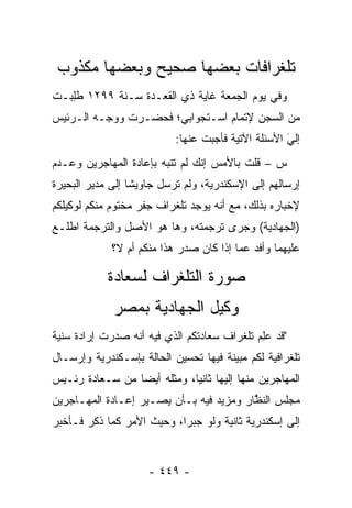 ‫ﺘﻠﻐﺭﺍﻓﺎﺕ ﺒﻌﻀﻬﺎ ﺼﺤﻴﺢ ﻭﺒﻌﻀﻬﺎ ﻤﻜﺫﻭﺏ‬
‫ﻭﻓﻲ ﻴﻭﻡ ﺍﻟﺠﻤﻌﺔ ﻏﺎﻴﺔ ﺫﻱ ﺍﻟﻘﻌـﺩﺓ ﺴـﻨﺔ ٩٩٢١ ﻁﻠﺒ‪‬ـﺕ‬
‫ﹸِ ﹸ‬
‫ﻤﻥ ﺍﻟﺴﺠﻥ ﻹﺘﻤﺎﻡ ﺍﺴـﺘﺠﻭﺍﺒﻲ؛ ﻓﺤﻀـﺭﺕ ﻭﻭ ‪‬ـﻪ ﺍﻟـﺭﺌﻴﺱ‬
          ‫ﺠ‬
                           ‫ﺇﻟﻲ ﺍﻷﺴﺌﻠﺔ ﺍﻵﺘﻴﺔ ﻓﺄﺠﺒﺕ ﻋﻨﻬﺎ:‬
                                                    ‫َ‬
                                                    ‫‪‬‬
‫ﺱ – ﻗﻠﺕ ﺒﺎﻷﻤﺱ ﺇﻨﻙ ﻟﻡ ﺘﻨ ‪‬ﻪ ﺒﺈﻋﺎﺩﺓ ﺍﻟﻤﻬﺎﺠﺭﻴﻥ ﻭﻋـﺩﻡ‬
                        ‫ﺒ‬
‫ﺇﺭﺴﺎﻟﻬﻡ ﺇﻟﻰ ﺍﻹﺴﻜﻨﺩﺭﻴﺔ، ﻭﻟﻡ ﺘﺭﺴل ﺠﺎﻭﻴ ﹰﺎ ﺇﻟﻰ ﻤﺩﻴﺭ ﺍﻟﺒﺤﻴﺭﺓ‬
                  ‫ﺸ‬
‫ﻹﺨﺒﺎﺭﻩ ﺒﺫﻟﻙ، ﻤﻊ ﺃﻨﻪ ﻴﻭﺠﺩ ﺘﻠﻐﺭﺍﻑ ﺠﻔﺭ ﻤﺨﺘﻭﻡ ﻤﻨﻜﻡ ﻟﻭﻜﻴﻠﻜﻡ‬
‫)ﺍﻟﺠﻬﺎﺩﻴﺔ( ﻭﺠﺭﻯ ﺘﺭﺠﻤﺘﻪ، ﻭﻫﺎ ﻫﻭ ﺍﻷﺼل ﻭﺍﻟﺘﺭﺠﻤﺔ ﺍﻁﻠـﻊ‬
             ‫ﻋﻠﻴﻬﻤﺎ ﻭﺃﻓﺩ ﻋﻤﺎ ﺇﺫﺍ ﻜﺎﻥ ﺼﺩﺭ ﻫﺫﺍ ﻤﻨﻜﻡ ﺃﻡ ﻻ؟‬
                                            ‫‪‬‬

            ‫ﺼﻭﺭﺓ ﺍﻟﺘﻠﻐﺭﺍﻑ ﻟﺴﻌﺎﺩﺓ‬
             ‫ﻭﻜﻴل ﺍﻟﺠﻬﺎﺩﻴﺔ ﺒﻤﺼﺭ‬
‫"ﻗﺩ ﻋﻠﻡ ﺘﻠﻐﺭﺍﻑ ﺴﻌﺎﺩﺘﻜﻡ ﺍﻟﺫﻱ ﻓﻴﻪ ﺃﻨﻪ ﺼﺩﺭﺕ ﺇﺭﺍﺩﺓ ﺴﻨﻴﺔ‬
                                            ‫‪ ِ‬‬
‫ﺘﻠﻐﺭﺍﻓﻴﺔ ﻟﻜﻡ ﻤﺒﻴﻨﺔ ﻓﻴﻬﺎ ﺘﺤﺴﻴﻥ ﺍﻟﺤﺎﻟﺔ ﺒﺈﺴـﻜﻨﺩﺭﻴﺔ ﻭﺇﺭﺴـﺎل‬
‫ﺍﻟﻤﻬﺎﺠﺭﻴﻥ ﻤﻨﻬﺎ ﺇﻟﻴﻬﺎ ﺜﺎﻨﻴﺎ، ﻭﻤﺜﻠﻪ ﺃﻴ ‪‬ﺎ ﻤﻥ ﺴـﻌﺎﺩﺓ ﺭﺌـﻴﺱ‬
                 ‫ﻀ‬            ‫‪‬‬
‫ﻤﺠﻠﺱ ﺍﻟﻨﻅﺎﺭ ﻭﻤﺯﻴﺩ ﻓﻴﻪ ﺒـﺄﻥ ﻴﺼـﻴﺭ ﺇﻋـﺎﺩﺓ ﺍﻟﻤﻬـﺎﺠﺭﻴﻥ‬
                                         ‫ﱠ‬
‫ﺇﻟﻰ ﺇﺴﻜﻨﺩﺭﻴﺔ ﺜﺎﻨﻴﺔ ﻭﻟﻭ ﺠﺒ ‪‬ﺍ، ﻭﺤﻴﺙ ﺍﻷﻤﺭ ﻜﻤﺎ ﺫﻜﺭ ﻓـﺄﺨﺒﺭ‬
                           ‫ﺭ‬


                     ‫- ٩٤٤ -‬
 