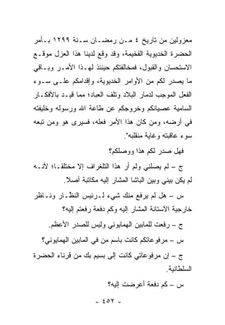 ‫ﻤﻌﺯﻭﻟﻴﻥ ﻤﻥ ﺘﺎﺭﻴﺦ ٤ ﻤـﻥ ﺭﻤﻀـﺎﻥ ﺴـﻨﺔ ٩٩٢١ ﺒـﺄﻤﺭ‬
‫ﺍﻟﺤﻀﺭﺓ ﺍﻟﺨﺩﻴﻭﻴﺔ ﺍﻟﻔﺨﻴﻤﺔ، ﻭﻗﺩ ﻭﻗﻊ ﻟﺩﻴﻨﺎ ﻫﺫﺍ ﺍﻟﻌﺯل ﻤﻭﻗـﻊ‬
‫ﺍﻻﺴﺘﺤﺴﺎﻥ ﻭﺍﻟﻘﺒﻭل، ﻓﻤﺨﺎﻟﻔﺘﻜﻡ ﺤﻴﻨﺌﺫ ﻟﻬـﺫﺍ ﺍﻷﻤـﺭ ﻭﺒـﺎﻗﻲ‬
‫ﻤﺎ ﻴﺼﺩﺭ ﻟﻜﻡ ﻤﻥ ﺍﻷﻭﺍﻤﺭ ﺍﻟﺨﺩﻴﻭﻴﺔ، ﻭﺇﻗﺩﺍﻤﻜﻡ ﻋﻠـﻰ ﺴـﻭﺀ‬
‫ﺍﻟﻔﻌل ﺍﻟﻤﻭﺠﺏ ﻟﺩﻤﺎﺭ ﺍﻟﺒﻼﺩ ﻭﺘﻠﻑ ﺍﻟﻌﺒﺎﺩ؛ ﻤﻤﺎ ﻗ ‪‬ـﺩ ﺒﺎﻷﻓﻜـﺎﺭ‬
           ‫ﻴ‬
‫ﺍﻟﺴﺎﻤﻴﺔ ﻋﺼﻴﺎﻨﻜﻡ ﻭﺨﺭﻭﺠﻜﻡ ﻋﻥ ﻁﺎﻋﺔ ﺍﷲ ﻭﺭﺴﻭﻟﻪ ﻭﺨﻠﻴﻔﺘﻪ‬
‫ﻓﻲ ﺃﺭﻀﻪ، ﻭﻤﻥ ﻜﺎﻥ ﻫﺫﺍ ﺍﻷﻤﺭ ﻓﻌﻠﻪ، ﻓﺴﻴﺭﻯ ﻫﻭ ﻭﻤﻥ ﺘﺒﻌﻪ‬
     ‫‪‬‬                              ‫‪‬‬
                                ‫ﺴﻭﺀ ﻋﺎﻗﺒﺘﻪ ﻭﻏﺎﻴﺔ ﻤﻨﻘﻠﺒﻪ".‬
                          ‫ﻓﻬل ﺼﺩﺭ ﻟﻜﻡ ﻫﺫﺍ ﻭﻭﺼﻠﻜﻡ؟‬
‫ﺝ – ﻟﻡ ﻴﺼﻠﻨﻲ ﻭﻟﻡ ﺃﺭ ﻫﺫﺍ ﺍﻟﺘﻠﻐﺭﺍﻑ ﺇﻻ ﻤﺨﺘﻠ ﹰـﺎ؛ ﻷﻨـﻪ‬
        ‫ﻘ‬                      ‫‪‬‬
          ‫ﻟﻡ ﻴﻜﻥ ﺒﻴﻨﻲ ﻭﺒﻴﻥ ﺍﻟﺒﺎﺸﺎ ﺍﻟﻤﺸﺎﺭ ﺇﻟﻴﻪ ﻤﻜﺎﺘﺒﺔ ﺃﺼﻼ.‬
           ‫ﹰ‬
‫ﺱ – ﻫل ﻟﻡ ﻴﺭﻓﻊ ﻤﻨﻙ ﺸﻲﺀ ﻟـﺭﺌﻴﺱ ﺍﻟﻨ ﱠـﺎﺭ ﻭﻨـﺎﻅﺭ‬
          ‫ﻅ‬
          ‫ﺨﺎﺭﺠﻴﺔ ﺍﻵﺴﺘﺎﻨﺔ ﺍﻟﻤﺸﺎﺭ ﺇﻟﻴﻪ ﻭﻜﻡ ﺩﻓﻌﺔ ﺭﻓﻌﺘﻡ ﺇﻟﻴﻪ؟‬
     ‫ﺝ – ﺭﻓﻌﺕ ﻟﻠﻤﺎﺒﻴﻥ ﺍﻟﻬﻤﺎﻴﻭﻨﻲ ﻭﻟﻴﺱ ﻟﻠﺼﺩﺭ ﺍﻷﻋﻅﻡ.‬
  ‫ﺱ – ﻤﺭﻓﻭﻋﺎﺘﻜﻡ ﻜﺎﻨﺕ ﺒﺎﺴﻡ ﻤﻥ ﻓﻲ ﺍﻟﻤﺎﺒﻴﻥ ﺍﻟﻬﻤﺎﻴﻭﻨﻲ؟‬
                        ‫‪‬‬
‫ﺝ – ﺇﻥ ﻤﺭﻓﻭﻋﺎﺘﻲ ﻜﺎﻨﺕ ﺇﻟﻰ ﺒﺴﻴﻡ ﺒﻙ ﻤﻥ ﻗﺭﻨﺎﺀ ﺍﻟﺤﻀﺭﺓ‬
                                               ‫ﺍﻟﺴﻠﻁﺎﻨﻴﺔ.‬
                          ‫ﺱ – ﻜﻡ ﺩﻓﻌﺔ ﺃﻋﺭﻀﺕ ﺇﻟﻴﻪ؟‬

                     ‫- ٢٥٤ -‬
 