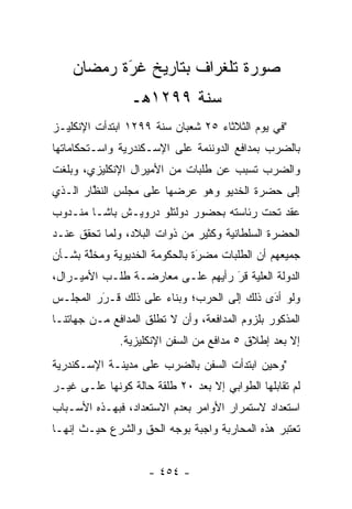 ‫ﺼﻭﺭﺓ ﺘﻠﻐﺭﺍﻑ ﺒﺘﺎﺭﻴﺦ ﻏﺭﺓ ﺭﻤﻀﺎﻥ‬
           ‫‪َ‬‬
                 ‫ﺴﻨﺔ ٩٩٢١ﻫـ‬
‫"ﻓﻲ ﻴﻭﻡ ﺍﻟﺜﻼﺜﺎﺀ ٥٢ ﺸﻌﺒﺎﻥ ﺴﻨﺔ ٩٩٢١ ﺍﺒﺘﺩﺃﺕ ﺍﻹﻨﻜﻠﻴـﺯ‬
‫ﺒﺎﻟﻀﺭﺏ ﺒﻤﺩﺍﻓﻊ ﺍﻟﺩﻭﻨﻨﻤﺔ ﻋﻠﻰ ﺍﻹﺴـﻜﻨﺩﺭﻴﺔ ﻭﺍﺴـﺘﺤﻜﺎﻤﺎﺘﻬﺎ‬
‫ﻭﺍﻟﻀﺭﺏ ﺘﺴﺒﺏ ﻋﻥ ﻁﻠﺒﺎﺕ ﻤﻥ ﺍﻷﻤﻴﺭﺍل ﺍﻹﻨﻜﻠﻴﺯﻱ، ﻭﺒﻠﻐﺕ‬
‫ﺇﻟﻰ ﺤﻀﺭﺓ ﺍﻟﺨﺩﻴﻭ ﻭﻫﻭ ﻋﺭﻀﻬﺎ ﻋﻠﻰ ﻤﺠﻠﺱ ﺍﻟﻨﻅﺎﺭ ﺍﻟـﺫﻱ‬
        ‫ﱠ‬
‫ﻋﻘﺩ ﺘﺤﺕ ﺭﺌﺎﺴﺘﻪ ﺒﺤﻀﻭﺭ ﺩﻭﻟﺘﻠﻭ ﺩﺭﻭﻴـﺵ ﺒﺎﺸـﺎ ﻤﻨـﺩﻭﺏ‬
‫ﺍﻟﺤﻀﺭﺓ ﺍﻟﺴﻠﻁﺎﻨﻴﺔ ﻭﻜﺜﻴﺭ ﻤﻥ ﺫﻭﺍﺕ ﺍﻟﺒﻼﺩ، ﻭﻟﻤﺎ ﺘﺤﻘﻕ ﻋﻨـﺩ‬
           ‫‪‬‬
‫ﺠﻤﻴﻌﻬﻡ ﺃﻥ ﺍﻟﻁﻠﺒﺎﺕ ﻤﻀﺭﺓ ﺒﺎﻟﺤﻜﻭﻤﺔ ﺍﻟﺨﺩﻴﻭﻴﺔ ﻭﻤﺨﻠﺔ ﺒﺸـﺄﻥ‬
       ‫ﱠ‬                       ‫َ‬
                               ‫‪‬‬
‫ﺍﻟﺩﻭﻟﺔ ﺍﻟﻌﻠﻴﺔ ﻗﺭ ﺭﺃﻴﻬﻡ ﻋﻠـﻰ ﻤﻌﺎﺭﻀـﺔ ﻁﻠـﺏ ﺍﻷﻤﻴـﺭﺍل،‬
                                  ‫َ‬
                                  ‫‪ ‬‬
‫ﻭﻟﻭ ﺃﺩﻯ ﺫﻟﻙ ﺇﻟﻰ ﺍﻟﺤﺭﺏ؛ ﻭﺒﻨﺎﺀ ﻋﻠﻰ ﺫﻟﻙ ﻗـﺭﺭ ﺍﻟﻤﺠﻠـﺱ‬
         ‫‪‬‬
         ‫َ‬           ‫‪‬‬                     ‫‪َ‬‬
‫ﺍﻟﻤﺫﻜﻭﺭ ﺒﻠﺯﻭﻡ ﺍﻟﻤﺩﺍﻓﻌﺔ، ﻭﺃﻥ ﻻ ﺘﻁﻠﻕ ﺍﻟﻤﺩﺍﻓﻊ ﻤـﻥ ﺠﻬﺎﺘﻨـﺎ‬
              ‫ﺇﻻ ﺒﻌﺩ ﺇﻁﻼﻕ ٥ ﻤﺩﺍﻓﻊ ﻤﻥ ﺍﻟﺴﻔﻥ ﺍﻹﻨﻜﻠﻴﺯﻴﺔ.‬
‫"ﻭﺤﻴﻥ ﺍﺒﺘﺩﺃﺕ ﺍﻟﺴﻔﻥ ﺒﺎﻟﻀﺭﺏ ﻋﻠﻰ ﻤﺩﻴﻨـﺔ ﺍﻹﺴـﻜﻨﺩﺭﻴﺔ‬
‫ﻟﻡ ﺘﻘﺎﺒﻠﻬﺎ ﺍﻟﻁﻭﺍﺒﻲ ﺇﻻ ﺒﻌﺩ ٠٢ ﻁﻠﻘﺔ ﺤﺎﻟﺔ ﻜﻭﻨﻬﺎ ﻋﻠـﻰ ﻏﻴـﺭ‬
‫ﺍﺴﺘﻌﺩﺍﺩ ﻻﺴﺘﻤﺭﺍﺭ ﺍﻷﻭﺍﻤﺭ ﺒﻌﺩﻡ ﺍﻻﺴﺘﻌﺩﺍﺩ، ﻓﺒﻬـﺫﻩ ﺍﻷﺴـﺒﺎﺏ‬
‫ﺘﻌﺘﺒﺭ ﻫﺫﻩ ﺍﻟﻤﺤﺎﺭﺒﺔ ﻭﺍﺠﺒﺔ ﺒﻭﺠﻪ ﺍﻟﺤﻕ ﻭﺍﻟﺸﺭﻉ ﺤﻴـﺙ ﺇﻨﻬـﺎ‬


                    ‫- ٤٥٤ -‬
 