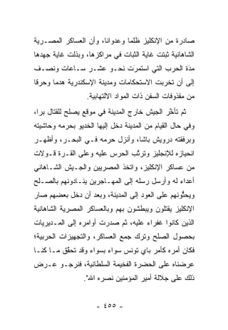 ‫ﺼﺎﺩﺭﺓ ﻤﻥ ﺍﻹﻨﻜﻠﻴﺯ ﻅﻠ ‪‬ﺎ ﻭﻋﺩﻭﺍ ﹰﺎ، ﻭﺃﻥ ﺍﻟﻌﺴﺎﻜﺭ ﺍﻟﻤﺼـﺭﻴﺔ‬
                       ‫ﻨ‬        ‫ﻤ‬
‫ﺍﻟﺸﺎﻫﺎﻨﻴﺔ ﺜﺒﺘﺕ ﻏﺎﻴﺔ ﺍﻟﺜﺒﺎﺕ ﻓﻲ ﻤﺭﺍﻜﺯﻫﺎ، ﻭﺒﺫﻟﺕ ﻏﺎﻴﺔ ﺠﻬﺩﻫﺎ‬
‫ﻤﺩﺓ ﺍﻟﺤﺭﺏ ﺍﻟﺘﻲ ﺍﺴﺘﻤﺭﺕ ﻨﺤـﻭ ﻋﺸـﺭ ﺴـﺎﻋﺎﺕ ﻭﻨﺼـﻑ‬
                        ‫َ‬
                        ‫‪‬‬                 ‫َ‬
                                          ‫‪‬‬
‫ﺇﻟﻰ ﺃﻥ ﺘﺨﺭﺒﺕ ﺍﻻﺴﺘﺤﻜﺎﻤﺎﺕ ﻭﻤﺩﻴﻨﺔ ﺍﻹﺴﻜﻨﺩﺭﻴﺔ ﻫﺩ ‪‬ﺎ ﻭﺤﺭ ﹰﺎ‬
 ‫ﻗ‬      ‫ﻤ‬
                  ‫ﻤﻥ ﻤﻘﺫﻭﻓﺎﺕ ﺍﻟﺴﻔﻥ ﺫﺍﺕ ﺍﻟﻤﻭﺍﺩ ﺍﻻﻟﺘﻬﺎﺒﻴﺔ.‬
‫ﺜﻡ ﺘﺄﺨﺭ ﺍﻟﺠﻴﺵ ﺨﺎﺭﺝ ﺍﻟﻤﺩﻴﻨﺔ ﻓﻲ ﻤﻭﻗﻊ ﻴﺼﻠﺢ ﻟﻠﻘﺘﺎل ﺒ ‪‬ﺍ،‬
  ‫ﺭ‬                                           ‫ﱠ‬
‫ﻭﻓﻲ ﺤﺎل ﺍﻟﻘﻴﺎﻡ ﻤﻥ ﺍﻟﻤﺩﻴﻨﺔ ﺩﺨل ﺇﻟﻴﻬﺎ ﺍﻟﺨﺩﻴﻭ ﺒﺤﺭﻤﻪ ﻭﺤﺎﺸﻴﺘﻪ‬
‫ﻭﺒﺭﻓﻘﺘﻪ ﺩﺭﻭﻴﺵ ﺒﺎﺸﺎ، ﻭﺃﻨﺯل ﺤﺭﻤﻪ ﻓـﻲ ﺍﻟﺒﺤـﺭ، ﻭﺃﻅﻬـﺭ‬
‫ﺍﻨﺤﻴﺎﺯﻩ ﻟﻺﻨﺠﻠﻴﺯ ﻭﺘﺭﺘﺏ ﺍﻟﺤﺭﺱ ﻋﻠﻴﻪ ﻭﻋﻠﻰ ﺍﻟﻘـﺭﺓ ﻗـﻭﻻﺕ‬
                              ‫ﱠ‬
‫ﻤﻥ ﻋﺴﺎﻜﺭ ﺍﻹﻨﻜﻠﻴﺯ، ﻭﺍﺘﺨﺫ ﺍﻟﻤﺼﺭﻴﻴﻥ ﻭﺍﻟﺠـﻴﺵ ﺍﻟﺸـﺎﻫﺎﻨﻲ‬
‫ﺃﻋﺩﺍﺀ ﻟﻪ ﻭﺃﺭﺴل ﺭﺴﻠﻪ ﺇﻟﻰ ﺍﻟﻤﻬـﺎﺠﺭﻴﻥ ﻴﻨـﺎﺩﻭﻨﻬﻡ ﺒﺎﻟﺼـﻠﺢ‬
‫ﻭﻴﺤﺜﻭﻨﻬﻡ ﻋﻠﻰ ﺍﻟﻌﻭﺩ ﺇﻟﻰ ﺍﻟﻤﺩﻴﻨﺔ، ﻭﺒﻌﺩ ﺃﻥ ﺩﺨل ﺒﻌﻀﻬﻡ ﺼﺎﺭ‬
                                                 ‫ﱡ‬
‫ﺍﻹﻨﻜﻠﻴﺯ ﻴﻘﺘﻠﻭﻥ ﻭﻴﺒﻁﺸﻭﻥ ﺒﻬﻡ ﻭﺒﺎﻟﻌﺴﺎﻜﺭ ﺍﻟﻤﺼﺭﻴﺔ ﺍﻟﺸﺎﻫﺎﻨﻴﺔ‬
‫ﺍﻟﺫﻴﻥ ﻜﺎﻨﻭﺍ ﻏﻔﺭﺍﺀ ﻋﻠﻴﻪ، ﺜﻡ ﺼﺩﺭﺕ ﺃﻭﺍﻤﺭﻩ ﺇﻟﻰ ﺍﻟﻤـﺩﻴﺭﻴﺎﺕ‬
‫ﺒﺤﺼﻭل ﺍﻟﺼﻠﺢ ﻭﺘﺭﻙ ﺠﻤﻊ ﺍﻟﻌﺴﺎﻜﺭ، ﻭﺍﻟﺘﺠﻬﻴﺯﺍﺕ ﺍﻟﺤﺭﺒﻴﺔ؛‬
‫ﻓﻜﺎﻥ ﺃﻤﺭﻩ ﻜﺄﻤﺭ ﺒﺎﻱ ﺘﻭﻨﺱ ﺴﻭﺍﺀ ﺒﺴﻭﺍﺀ ﻭﻗﺩ ﺘﺤﻘﻕ ﻤـﺎ ﻜﻨـﺎ‬
          ‫ﱠ‬             ‫‪‬‬
‫ﻋﺭﻀﻨﺎﻩ ﻋﻠﻰ ﺍﻟﺤﻀﺭﺓ ﺍﻟﻔﺨﻴﻤﺔ ﺍﻟﺴﻠﻁﺎﻨﻴﺔ، ﻓﻨﺭﺠـﻭ ﻋـﺭﺽ‬
                 ‫ﺫﻟﻙ ﻋﻠﻰ ﺠﻼﻟﺔ ﺃﻤﻴﺭ ﺍﻟﻤﺅﻤﻨﻴﻥ ﻨﺼﺭﻩ ﺍﷲ".‬


                     ‫- ٥٥٤ -‬
 