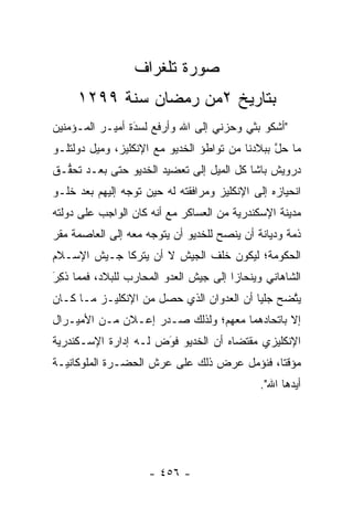 ‫ﺼﻭﺭﺓ ﺘﻠﻐﺭﺍﻑ‬
     ‫ﺒﺘﺎﺭﻴﺦ ٢ﻤﻥ ﺭﻤﻀﺎﻥ ﺴﻨﺔ ٩٩٢١‬
‫"ﺃﺸﻜﻭ ﺒﺜﻲ ﻭﺤﺯﻨﻲ ﺇﻟﻰ ﺍﷲ ﻭﺃﺭﻓﻊ ﻟﺴﺩﺓ ﺃﻤﻴـﺭ ﺍﻟﻤـﺅﻤﻨﻴﻥ‬
                 ‫‪َ‬‬
‫ﻤﺎ ﺤل ﺒﺒﻼﺩﻨﺎ ﻤﻥ ﺘﻭﺍﻁﺅ ﺍﻟﺨﺩﻴﻭ ﻤﻊ ﺍﻹﻨﻜﻠﻴﺯ، ﻭﻤﻴل ﺩﻭﻟﺘﻠـﻭ‬
                                                ‫ﱠ‬
‫ﺩﺭﻭﻴﺵ ﺒﺎﺸﺎ ﻜل ﺍﻟﻤﻴل ﺇﻟﻰ ﺘﻌﻀﻴﺩ ﺍﻟﺨﺩﻴﻭ ﺤﺘﻰ ﺒﻌـﺩ ﺘﺤ ﱡـﻕ‬
  ‫ﻘ‬
‫ﺍﻨﺤﻴﺎﺯﻩ ﺇﻟﻰ ﺍﻹﻨﻜﻠﻴﺯ ﻭﻤﺭﺍﻓﻘﺘﻪ ﻟﻪ ﺤﻴﻥ ﺘﻭﺠﻪ ﺇﻟﻴﻬﻡ ﺒﻌﺩ ﺨﻠـﻭ‬
                ‫‪‬‬
‫ﻤﺩﻴﻨﺔ ﺍﻹﺴﻜﻨﺩﺭﻴﺔ ﻤﻥ ﺍﻟﻌﺴﺎﻜﺭ ﻤﻊ ﺃﻨﻪ ﻜﺎﻥ ﺍﻟﻭﺍﺠﺏ ﻋﻠﻰ ﺩﻭﻟﺘﻪ‬
‫ﺫﻤﺔ ﻭﺩﻴﺎﻨﺔ ﺃﻥ ﻴﻨﺼﺢ ﻟﻠﺨﺩﻴﻭ ﺃﻥ ﻴﺘﻭﺠﻪ ﻤﻌﻪ ﺇﻟﻰ ﺍﻟﻌﺎﺼﻤﺔ ﻤﻘﺭ‬
‫‪‬‬                    ‫‪‬‬                              ‫‪‬‬
‫ﺍﻟﺤﻜﻭﻤﺔ؛ ﻟﻴﻜﻭﻥ ﺨﻠﻑ ﺍﻟﺠﻴﺵ ﻻ ﺃﻥ ﻴﺘﺭﻜﺎ ﺠـﻴﺵ ﺍﻹﺴـﻼﻡ‬
‫ﺍﻟﺸﺎﻫﺎﻨﻲ ﻭﻴﻨﺤﺎﺯﺍ ﺇﻟﻰ ﺠﻴﺵ ﺍﻟﻌﺩﻭ ﺍﻟﻤﺤﺎﺭﺏ ﻟﻠﺒﻼﺩ، ﻓﻤﻤﺎ ﺫ ِﺭَ‬
  ‫ﹸﻜ‬
‫ﻴﺘﻀﺢ ﺠﻠ ‪‬ﺎ ﺃﻥ ﺍﻟﻌﺩﻭﺍﻥ ﺍﻟﺫﻱ ﺤﺼل ﻤﻥ ﺍﻹﻨﻜﻠﻴـﺯ ﻤـﺎ ﻜـﺎﻥ‬
                                          ‫ﻴ‬      ‫ﱠ‬
‫ﺇﻻ ﺒﺎﺘﺤﺎﺩﻫﻤﺎ ﻤﻌﻬﻡ؛ ﻭﻟﺫﻟﻙ ﺼـﺩﺭ ﺇﻋـﻼﻥ ﻤـﻥ ﺍﻷﻤﻴـﺭﺍل‬
‫ﺍﻹﻨﻜﻠﻴﺯﻱ ﻤﻘﺘﻀﺎﻩ ﺃﻥ ﺍﻟﺨﺩﻴﻭ ﻓﻭﺽ ﻟـﻪ ﺇﺩﺍﺭﺓ ﺍﻹﺴـﻜﻨﺩﺭﻴﺔ‬
                      ‫‪‬‬
                      ‫َ‬
‫ﻤﺅﻗ ﹰﺎ، ﻓﻨﺅﻤل ﻋﺭﺽ ﺫﻟﻙ ﻋﻠﻰ ﻋﺭﺵ ﺍﻟﺤﻀـﺭﺓ ﺍﻟﻤﻠﻭﻜﺎﻨﻴـﺔ‬
                                            ‫ﺘ‬
                                              ‫ﺃﻴﺩﻫﺎ ﺍﷲ".‬
                                                      ‫‪‬‬




                     ‫- ٦٥٤ -‬
 