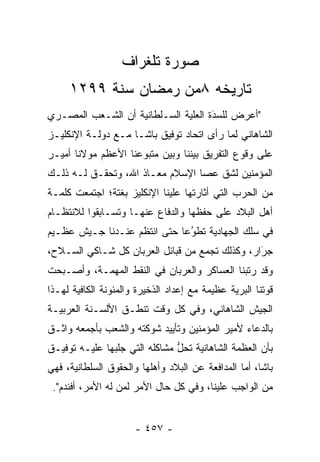 ‫ﺼﻭﺭﺓ ﺘﻠﻐﺭﺍﻑ‬
     ‫ﺘﺎﺭﻴﺨﻪ ٨ﻤﻥ ﺭﻤﻀﺎﻥ ﺴﻨﺔ ٩٩٢١‬
‫"ﺃﻋﺭﺽ ﻟﻠﺴﺩﺓ ﺍﻟﻌﻠﻴﺔ ﺍﻟﺴـﻠﻁﺎﻨﻴﺔ ﺃﻥ ﺍﻟﺸـﻌﺏ ﺍﻟﻤﺼـﺭﻱ‬
                                     ‫َ‬
                                     ‫‪‬‬
‫ﺍﻟﺸﺎﻫﺎﻨﻲ ﻟﻤﺎ ﺭﺃﻯ ﺍﺘﺤﺎﺩ ﺘﻭﻓﻴﻕ ﺒﺎﺸـﺎ ﻤـﻊ ﺩﻭﻟـﺔ ﺍﻹﻨﻜﻠﻴـﺯ‬
                                          ‫‪‬‬
‫ﻋﻠﻰ ﻭﻗﻭﻉ ﺍﻟﺘﻔﺭﻴﻕ ﺒﻴﻨﻨﺎ ﻭﺒﻴﻥ ﻤﺘﺒﻭﻋﻨﺎ ﺍﻷﻋﻅﻡ ﻤﻭﻻﻨﺎ ﺃﻤﻴـﺭ‬
‫ﺍﻟﻤﺅﻤﻨﻴﻥ ﻟﺸﻕ ﻋﺼﺎ ﺍﻹﺴﻼﻡ ﻤﻌـﺎﺫ ﺍﷲ، ﻭﺘﺤﻘـﻕ ﻟـﻪ ﺫﻟـﻙ‬
‫ﻤﻥ ﺍﻟﺤﺭﺏ ﺍﻟﺘﻲ ﺃﺜﺎﺭﺘﻬﺎ ﻋﻠﻴﻨﺎ ﺍﻹﻨﻜﻠﻴﺯ ﺒﻐﺘﺔ؛ ﺍﺠﺘﻤﻌﺕ ﻜﻠﻤـﺔ‬
‫ﺃﻫل ﺍﻟﺒﻼﺩ ﻋﻠﻰ ﺤﻔﻅﻬﺎ ﻭﺍﻟﺩﻓﺎﻉ ﻋﻨﻬـﺎ ﻭﺘﺴـﺎﺒﻘﻭﺍ ﻟﻼﻨﺘﻅـﺎﻡ‬
‫ﻓﻲ ﺴﻠﻙ ﺍﻟﺠﻬﺎﺩﻴﺔ ﺘﻁﻭ ‪‬ﺎ ﺤﺘﻰ ﺍﻨﺘﻅﻡ ﻋﻨـﺩﻨﺎ ﺠـﻴﺵ ﻋﻅـﻴﻡ‬
                             ‫‪‬ﻋ‬‫ُ‬
‫ﺠﺭﺍﺭ، ﻭﻜﺫﻟﻙ ﺘﺠﻤﻊ ﻤﻥ ﻗﺒﺎﺌل ﺍﻟﻌﺭﺒﺎﻥ ﻜل ﺸـﺎﻜﻲ ﺍﻟﺴـﻼﺡ،‬
                                   ‫‪‬‬            ‫َ‬
                                                ‫‪‬‬
‫ﻭﻗﺩ ﺭﺘﺒﻨﺎ ﺍﻟﻌﺴﺎﻜﺭ ﻭﺍﻟﻌﺭﺒﺎﻥ ﻓﻲ ﺍﻟﻨﻘﻁ ﺍﻟﻤﻬﻤـﺔ، ﻭﺃﺼـﺒﺤﺕ‬
‫ﻗﻭﺘﻨﺎ ﺍﻟﺒﺭﻴﺔ ﻋﻅﻴﻤﺔ ﻤﻊ ﺇﻋﺩﺍﺩ ﺍﻟﺫﺨﻴﺭﺓ ﻭﺍﻟﻤﺌﻭﻨﺔ ﺍﻟﻜﺎﻓﻴﺔ ﻟﻬـﺫﺍ‬
                                               ‫‪‬‬
‫ﺍﻟﺠﻴﺵ ﺍﻟﺸﺎﻫﺎﻨﻲ، ﻭﻓﻲ ﻜل ﻭﻗﺕ ﺘﻨﻁـﻕ ﺍﻷﻟﺴـﻨﺔ ﺍﻟﻌﺭﺒﻴـﺔ‬
‫ﺒﺎﻟﺩﻋﺎﺀ ﻷﻤﻴﺭ ﺍﻟﻤﺅﻤﻨﻴﻥ ﻭﺘﺄﻴﻴﺩ ﺸﻭﻜﺘﻪ ﻭﺍﻟﺸﻌﺏ ﺒﺄﺠﻤﻌﻪ ﻭﺍﺜـﻕ‬
‫ﺒﺄﻥ ﺍﻟﻌﻅﻤﺔ ﺍﻟﺸﺎﻫﺎﻨﻴﺔ ﺘﺤل ﻤﺸﺎﻜﻠﻪ ﺍﻟﺘﻲ ﺠﻠﺒﻬﺎ ﻋﻠﻴـﻪ ﺘﻭﻓﻴـﻕ‬
                               ‫ﱡ‬
‫ﺒﺎﺸﺎ، ﺃﻤﺎ ﺍﻟﻤﺩﺍﻓﻌﺔ ﻋﻥ ﺍﻟﺒﻼﺩ ﻭﺃﻫﻠﻬﺎ ﻭﺍﻟﺤﻘﻭﻕ ﺍﻟﺴﻠﻁﺎﻨﻴﺔ، ﻓﻬﻲ‬
                                                 ‫‪‬‬
 ‫ﻤﻥ ﺍﻟﻭﺍﺠﺏ ﻋﻠﻴﻨﺎ، ﻭﻓﻲ ﻜل ﺤﺎل ﺍﻷﻤﺭ ﻟﻤﻥ ﻟﻪ ﺍﻷﻤﺭ، ﺃﻓﻨﺩﻡ".‬
                  ‫‪‬‬


                      ‫- ٧٥٤ -‬
 