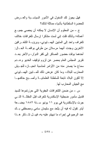 ‫ﻓﻬل ﻴﺠﻭﺯ ﻟﻙ ﺍﻟﺩﺨﻭل ﻓﻲ ﺍﻷﻤﻭﺭ ﺍﻟﺴﻴﺎﺴـﻴﺔ ﻭﺍﻟﻌـﺭﺽ‬
                    ‫ﻟﻠﺤﻀﺭﺓ ﺍﻟﺴﻠﻁﺎﻨﻴﺔ ﺒﺄﺸﻴﺎﺀ ﻤﻤﺎﺜﻠﺔ ﻟﺫﻟﻙ؟‬
‫ﺝ – ﻤﻥ ﺍﻟﻤﻌﻠﻭﻡ ﺃﻥ ﺍﻹﻨﺴﺎﻥ ﻻ ﻴﻤﻜﻨﻪ ﺃﻥ ﻴﺤﺼﻲ ﺠﻤﻴـﻊ‬
‫ﺃﻋﻤﺎﻟﻪ؛ ﻭﻟﺫﻟﻙ ﻗﻠﺕ ﺇﻨﻲ ﻟﺴﺕ ﻤﺘﺫﻜ ‪‬ﺍ ﺇﺭﺴﺎل ﺘﻠﻐﺭﺍﻓﺎﺕ ﺨﻼﻑ‬
                    ‫ﺭ‬
‫ﺘﻠﻐﺭﺍﻑ ﻭﺍﺤﺩ ﺇﻟﻰ ﺍﻟﻤﺎﺒﻴﻥ ﺍﻟﻬﻤـﺎﻴﻭﻨﻲ، ﻭﺒﺭﺅﻴـﺔ ﺍﻟﺘﻠﻐـﺭﺍﻓﻴﻥ‬
‫ﺍﻵﺨﺭﻴﻥ ﻭﺠﺩﺕ ﺃﻨﻬﻤﺎ ﻤﺭﺴﻼﻥ ﻤﻥ ﻁﺭﻓﻲ ﺒﻭﺍﻗﻌـﺔ ﺍﻟﺤـﺎل:‬
‫ﺃﺤﺩﻫﻤﺎ ﺒﻭﻗﺕ ﺤﻀﻭﺭ ﺍﻟﻌﺴﺎﻜﺭ ﺇﻟﻰ ﻜﻔﺭ ﺍﻟﺩﻭﺍﺭ، ﻭﺍﻵﺨﺭ ﺒﻌـﺩ‬
              ‫‪َ‬‬
‫ﺘﻘﺭﻴﺭ ﺍﻟﻤﺠﻠﺱ ﺍﻟﻌﺎﻡ ﺒﻤﺼﺭ ﻋﻥ ﻟﺯﻭﻡ ﺘﻭﻗﻴﻑ ﺍﻟﺨﺩﻴﻭ ﻭﻋـﺩﻡ‬
‫ﺴﻤﺎﻉ ﻤﺎ ﻴﺼﺩﺭ ﻤﻨﻪ ﻤﻥ ﺍﻷﻭﺍﻤﺭ ﻟﻤﻨﺎﺴﺒﺔ ﺍﻨﺤﻴـﺎﺯﻩ ﻟﻠﺠـﻴﺵ‬
‫ﺍﻟﻤﺤﺎﺭﺏ ﻟﻠﺒﻼﺩ، ﻭﻤﺎ ﻜﺎﻥ ﻋﺭﺽ ﺫﻟﻙ ﻟﻠﻤـﺎﺒﻴﻥ ﺍﻟﻬﻤـﺎﻴﻭﻨﻲ‬
‫ﺇﻻ ﻟﻜﻭﻥ ﺍﻟﺒﻼﺩ ﺘﺎﺒﻌﺔ ﻟﻠﺴﻠﻁﻨﺔ ﺍﻟﻌﺜﻤﺎﻨﻴـﺔ ﻭﺃﺼـﺒﺢ ﺤﺎﻜﻤﻬـﺎ‬
                                 ‫ﻤﻊ ﺍﻟﺠﻴﺵ ﺍﻟﻤﺤﺎﺭﺏ ﻟﻬﺎ.‬
‫ﺱ – ﻤﻥ ﻀﻤﻥ ﺍﻟﺘﻠﻐﺭﺍﻓﺎﺕ ﺍﻟﺠﻔﺭﻴﺔ ﺍﻟﺘﻲ ﺤﺭﺭﺘﻤﻭﻫﺎ ﻟﻠﺴﻴﺩ‬
            ‫‪‬‬
            ‫َ‬
‫ﻗﻨﺩﻴل ﻤﺄﻤﻭﺭ ﻀﺒﻁﻴﺔ ﺍﻹﺴﻜﻨﺩﺭﻴﺔ ﺘﻠﻐﺭﺍﻑ ﻗﺒل ﺍﻟﻤﻘﺘﻠـﺔ ﺍﻟﺘـﻲ‬
‫ﺠﺭﺕ ﺒﺎﻹﺴﻜﻨﺩﺭﻴﺔ ﻓﻲ ﻴﻭﻡ ١١ ﻴﻭﻨﻴﻭ ﺴـﻨﺔ ٢٨٨١ ﺒﺒﻀـﻌﺔ‬
‫ﺃﻴﺎﻡ. ﺘﻘﻭل ﻟﻪ ﻓﻴﻪ ﺃﻥ ﻴﺘﺤﺩ ﻤﻊ ﺴﻠﻴﻤﺎﻥ ﺴﺎﻤﻲ ﻭﻤﺼﻁﻔﻰ ﺒـﻙ‬
                            ‫ﱠ‬
‫ﻋﺒﺩ ﺍﻟﺭﺤﻴﻡ ﻓﻲ ﺇﺠﺭﺍﺀ ﻤﺎ ﻨﺒﻬﺘﻡ ﻋﻠﻴﻪ ﺒﻪ، ﻓﻬـل ﺘﺘـﺫﻜﺭ ﻫـﺫﺍ‬



                     ‫- ٨٥٤ -‬
 