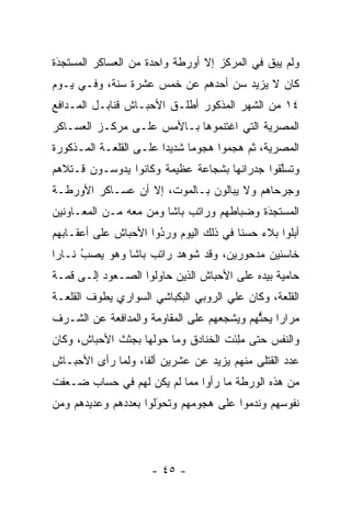 ‫ﻭﻟﻡ ﻴﺒﻕ ﻓﻲ ﺍﻟﻤﺭﻜﺯ ﺇﻻ ﺃﻭﺭﻁﺔ ﻭﺍﺤﺩﺓ ﻤﻥ ﺍﻟﻌﺴﺎﻜﺭ ﺍﻟﻤﺴﺘﺠﺩﺓ‬
 ‫‪‬‬
 ‫َ‬                                           ‫ﹶ‬
‫ﻜﺎﻥ ﻻ ﻴﺯﻴﺩ ﺴﻥ ﺃﺤﺩﻫﻡ ﻋﻥ ﺨﻤﺱ ﻋﺸﺭﺓ ﺴﻨﺔ، ﻭﻓـﻲ ﻴـﻭﻡ‬
‫٤١ ﻤﻥ ﺍﻟﺸﻬﺭ ﺍﻟﻤﺫﻜﻭﺭ ﺃﻁﻠـﻕ ﺍﻷﺤﺒـﺎﺵ ﻗﻨﺎﺒـل ﺍﻟﻤـﺩﺍﻓﻊ‬
‫ﺍﻟﻤﺼﺭﻴﺔ ﺍﻟﺘﻲ ﺍﻏﺘﻨﻤﻭﻫﺎ ﺒـﺎﻷﻤﺱ ﻋﻠـﻰ ﻤﺭﻜـﺯ ﺍﻟﻌﺴـﺎﻜﺭ‬
‫ﺍﻟﻤﺼﺭﻴﺔ، ﺜﻡ ﻫﺠﻤﻭﺍ ﻫﺠﻭﻤﺎ ﺸﺩﻴﺩﺍ ﻋﻠـﻰ ﺍﻟﻘﻠﻌـﺔ ﺍﻟﻤـﺫﻜﻭﺭﺓ‬
                        ‫‪‬‬     ‫‪‬‬
‫ﻭﺘﺴﻠﻘﻭﺍ ﺠﺩﺭﺍﻨﻬﺎ ﺒﺸﺠﺎﻋﺔ ﻋﻅﻴﻤﺔ ﻭﻜﺎﻨﻭﺍ ﻴﺩﻭﺴـﻭﻥ ﻗـﺘﻼﻫﻡ‬
                                              ‫ﱠ‬
‫ﻭﺠﺭﺤﺎﻫﻡ ﻭﻻ ﻴﺒﺎﻟﻭﻥ ﺒـﺎﻟﻤﻭﺕ، ﺇﻻ ﺃﻥ ﻋﺴـﺎﻜﺭ ﺍﻷﻭﺭﻁـﺔ‬
‫ﺍﻟﻤﺴﺘﺠﺩﺓ ﻭﻀﺒﺎﻁﻬﻡ ﻭﺭﺍﺘﺏ ﺒﺎﺸﺎ ﻭﻤﻥ ﻤﻌﻪ ﻤـﻥ ﺍﻟﻤﻌـﺎﻭﻨﻴﻥ‬
                                           ‫َ‬
                                           ‫‪‬‬
‫ﺃﺒﻠﻭﺍ ﺒﻼﺀ ﺤﺴﻨﺎ ﻓﻲ ﺫﻟﻙ ﺍﻟﻴﻭﻡ ﻭﺭﺩﻭﺍ ﺍﻷﺤﺒﺎﺵ ﻋﻠﻰ ﺃﻋﻘـﺎﺒﻬﻡ‬
                      ‫‪‬‬
                      ‫ُ‬                 ‫‪ ‬ﹰ‬
‫ﺨﺎﺴﺌﻴﻥ ﻤﺩﺤﻭﺭﻴﻥ، ﻭﻗﺩ ﺸﻭﻫﺩ ﺭﺍﺘﺏ ﺒﺎﺸﺎ ﻭﻫﻭ ﻴﺼﺏ ﻨـﺎﺭﺍ‬
 ‫‪‬‬    ‫‪‬‬
      ‫ُ‬
‫ﺤﺎﻤﻴﺔ ﺒﻴﺩﻩ ﻋﻠﻰ ﺍﻷﺤﺒﺎﺵ ﺍﻟﺫﻴﻥ ﺤﺎﻭﻟﻭﺍ ﺍﻟﺼـﻌﻭﺩ ﺇﻟـﻰ ﻗﻤـﺔ‬
‫ﺍﻟﻘﻠﻌﺔ، ﻭﻜﺎﻥ ﻋﻠﻲ ﺍﻟﺭﻭﺒﻲ ﺍﻟﺒﻜﺒﺎﺸﻲ ﺍﻟﺴﻭﺍﺭﻱ ﻴﻁﻭﻑ ﺍﻟﻘﻠﻌـﺔ‬
‫ﻤﺭﺍﺭﺍ ﻴﺤﺜﻬﻡ ﻭﻴﺸﺠﻌﻬﻡ ﻋﻠﻰ ﺍﻟﻤﻘﺎﻭﻤﺔ ﻭﺍﻟﻤﺩﺍﻓﻌﺔ ﻋﻥ ﺍﻟﺸـﺭﻑ‬
                                    ‫‪‬‬      ‫‪ ‬ﱡ‬
‫ﻭﺍﻟﻨﻔﺱ ﺤﺘﻰ ﻤﻠﺌﺕ ﺍﻟﺨﻨﺎﺩﻕ ﻭﻤﺎ ﺤﻭﻟﻬﺎ ﺒﺠﺜﺙ ﺍﻷﺤﺒﺎﺵ، ﻭﻜﺎﻥ‬
                                     ‫‪َ ِ‬‬
‫ﻋﺩﺩ ﺍﻟﻘﺘﻠﻰ ﻤﻨﻬﻡ ﻴﺯﻴﺩ ﻋﻥ ﻋﺸﺭﻴﻥ ﺃﻟﻔﺎ، ﻭﻟﻤﺎ ﺭﺃﻯ ﺍﻷﺤﺒـﺎﺵ‬
             ‫‪‬‬     ‫ﹰ‬
‫ﻤﻥ ﻫﺫﻩ ﺍﻟﻭﺭﻁﺔ ﻤﺎ ﺭﺃﻭﺍ ﻤﻤﺎ ﻟﻡ ﻴﻜﻥ ﻟﻬﻡ ﻓﻲ ﺤﺴﺎﺏ ﻀـﻌﻔﺕ‬
‫ﻨﻔﻭﺴﻬﻡ ﻭﻨﺩﻤﻭﺍ ﻋﻠﻰ ﻫﺠﻭﻤﻬﻡ ﻭﺘﺤﻭﻟﻭﺍ ﺒﻌﺩﺩﻫﻡ ﻭﻋﺩﻴﺩﻫﻡ ﻭﻤﻥ‬
‫‪‬‬                    ‫‪َ‬‬




                     ‫- ٥٤ -‬
 