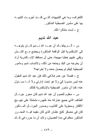 ‫ﺍﻟﺘﻠﻐﺭﺍﻑ، ﻭﻤﺎ ﻫﻲ ﺍﻟﺘﻨﺒﻴﻬﺎﺕ ﺍﻟﺘـﻲ ﻜﻨـﺕ ﺃﺠﺭﻴـﺕ ﺍﻟﺘﻨﺒﻴـﻪ‬
                       ‫ﺒﻬﺎ ﻋﻠﻰ ﻤﺄﻤﻭﺭ ﺍﻟﻀﺒﻁﻴﺔ ﺍﻟﻤﺫﻜﻭﺭ.‬
                              ‫ﺝ – ﻟﺴﺕ ﻤﺘﺫﻜ ‪‬ﺍ ﺫﻟﻙ.‬
                                    ‫ﺭ‬

                   ‫ﻋﺒﺩ ﺍﷲ ﻨﺩﻴﻡ‬
‫ـﻙ ﺃﻥ ـﺩ ﺍﷲ ـﺩﻴﻡ ـﺎﻥ ﻴﺘﻭﺠ ـﻪ‬
 ‫‪‬ـ‬       ‫ﻨـ ﻜـ‬      ‫ﻋﺒـ‬   ‫ﺱ – ـﻡ ﻴﺒﻠﻐـ‬
                                  ‫ﺃﻟـ‬
‫ﺇﻟﻰ ﺍﻹﺴﻜﻨﺩﺭﻴﺔ ﻗﺒل ﺍﻟﻭﺍﻗﻌﺔ ﺍﻟﻤﺫﻜﻭﺭﺓ ﻭﻴﺠﺘﻤﻊ ﻤـﻊ ﺍﻟﺸـﺒﺎﻥ‬
‫ﻭﻴﻠﻘﻲ ﻋﻠﻴﻬﻡ ﺨﻁ ‪‬ﺎ ﻤﻬ ‪‬ﺠﺔ، ﺤﺘﻰ ﺃﻥ ﻤﺤﺎﻓﻅ ﺍﻹﺴـﻜﻨﺩﺭﻴﺔ ﺃﺭﺍﺩ‬
                                ‫ﺒ ﻴ‬
‫ﺃﻥ ﻴﺨﺭﺠﻪ ﻤﻥ ﺍﻟﺒﻠﺩ ﻭﻴﻤﻨﻌﻪ ﻤﻥ ﺫﻟﻙ، ﻭﻻﻨﺘﺴﺎﺏ ﻨﺩﻴﻡ ﻭﻤﺄﻤﻭﺭ‬
               ‫ﺍﻟﻀﺒﻁﻴﺔ ﺇﻟﻴﻜﻡ ﻟﻡ ﻴﺤﺼل ﻤﻨﻌﻪ ﻭﻻ ﺇﺨﺭﺍﺠﻪ؟‬
‫ﺝ – ﻓﻀﻼ ﻋﻥ ﻋﺩﻡ ﺇﺒﻼﻏﻲ ﺫﻟﻙ ﻓﺈﻥ ﻋﺒﺩ ﺍﷲ ﻨﺩﻴﻡ ﺍﻟﻤﻘﻭل‬
                                        ‫ﹰ‬
‫ﻋﻨﻪ ﻟﻴﺱ ﻤﻨﺴﻭ ‪‬ﺎ ﺇﻟﻲ ﻭﻻ ﻫﻭ ﺘﺤﺕ ﺇﺩﺍﺭﺘﻲ ﻭﻻ ﺃﻨـﺎ ﻤﺴـﺌﻭل‬
                                ‫ﺒ ‪‬‬
                                ‫َ‬
           ‫ﻋﻨﻪ، ﻜﻤﺎ ﺃﻥ ﻤﺄﻤﻭﺭ ﺍﻟﻀﺒﻁﻴﺔ ﺒﺎﻹﺴﻜﻨﺩﺭﻴﺔ ﻜﺫﻟﻙ.‬
‫ﺱ – ﻤﻌﻠﻭﻡ ﻟﻠﻌﻤﻭﻡ ﺃﻥ ﻋﺒﺩ ﺍﷲ ﻨﺩﻴﻡ ﻜﺎﻥ ﻤﺤ ‪‬ﺭ ﺠﺭﻨـﺎل‬
        ‫ﺭ‬
‫ﺍﻟﻁﺎﺌﻑ ﺍﻟﺫﻱ ﺠﻤﻴﻊ ﻋﺒﺎﺭﺍﺘﻪ ﻤﻨﺫ ﻅﻬﻭﺭﻩ ﻤﺸﺘﻤﻠﺔ ﻋﻠﻰ ﺘﻬﻴـﻴﺞ‬
‫ﺍﻷﻓﻜﺎﺭ ﻭﻤﺤﺘﻭﻴﺔ ﻋﻠﻰ ﺃﻜﺎﺫﻴﺏ، ﻭﺼﺩﻭﺭ ﺍﻟﺠﺭﻨـﺎل ﺍﻟﻤـﺫﻜﻭﺭ‬
‫ﻜﺎﻥ ﻓﻲ ﻤﻌﺴﻜﺭ ﻜﻨﺞ ﻋﺜﻤﺎﻥ ﺍﻟﺫﻱ ﻜﺎﻥ ﻤﻘﻴ ‪‬ﺎ ﻓﻴـﻪ ﺍﻟﻤﺤـ ‪‬ﺭ‬
 ‫ﺭ‬             ‫ﻤ‬
‫ﺍﻟﻤﺫﻜﻭﺭ ﻤﻌﻜﻡ ﻓﻲ ﻤﺩﺓ ﺍﻟﻌﺼﻴﺎﻥ، ﻭﻻﺒﺩ ﺃﻥ ﻤﺎ ﺤﺭﺭﻩ ﻓﻲ ﺘﻠـﻙ‬
          ‫‪َ‬‬


                    ‫- ٩٥٤ -‬
 