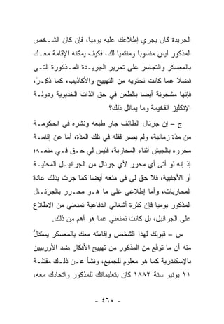 ‫ﺍﻟﺠﺭﻴﺩﺓ ﻜﺎﻥ ﻴﺠﺭﻱ ﺇﻁﻼﻋﻙ ﻋﻠﻴﻪ ﻴﻭﻤ ‪‬ﺎ، ﻓﺈﻥ ﻜﺎﻥ ﺍﻟﺸـﺨﺹ‬
                 ‫ﻴ‬
‫ﺍﻟﻤﺫﻜﻭﺭ ﻟﻴﺱ ﻤﻨﺴﻭ ‪‬ﺎ ﻭﻤﻨﺘﻤ ‪‬ﺎ ﻟﻙ، ﻓﻜﻴﻑ ﻴﻤﻜﻨﻪ ﺍﻹﻗﺎﻤﺔ ﻤﻌـﻙ‬
                            ‫ﻴ‬        ‫ﺒ‬
‫ﺒﺎﻟﻤﻌﺴﻜﺭ ﻭﺍﻟﺘﺠﺎﺴﺭ ﻋﻠﻰ ﺘﺤﺭﻴﺭ ﺍﻟﺠﺭﻴـﺩﺓ ﺍﻟﻤـﺫﻜﻭﺭﺓ ﺍﻟﺘـﻲ‬
‫ﻓﻀﻼ ﻋﻤﺎ ﻜﺎﻨﺕ ﺘﺤﺘﻭﻴﻪ ﻤﻥ ﺍﻟﺘﻬﻴﻴﺞ ﻭﺍﻷﻜﺎﺫﻴﺏ، ﻜﻤﺎ ﺫ ِـﺭ،‬
 ‫ﹸﻜ َ‬                                           ‫ﹰ‬
‫ﻓﺈﻨﻬﺎ ﻤﺸﺤﻭﻨﺔ ﺃﻴ ‪‬ﺎ ﺒﺎﻟﻁﻌﻥ ﻓﻲ ﺤﻕ ﺍﻟﺫﺍﺕ ﺍﻟﺨﺩﻴﻭﻴﺔ ﻭﺩﻭﻟـﺔ‬
                                    ‫ﻀ‬
                          ‫ﺍﻹﻨﻜﻠﻴﺯ ﺍﻟﻔﺨﻴﻤﺔ ﻭﻤﺎ ﻴﻤﺎﺜل ﺫﻟﻙ؟‬
‫ﺝ – ﺇﻥ ﺠﺭﻨﺎل ﺍﻟﻁﺎﺌﻑ ﺠﺎﺭ ﻁﺒﻌﻪ ﻭﻨﺸﺭﻩ ﻓﻲ ﺍﻟﺤﻜﻭﻤـﺔ‬
                       ‫ِ‬
‫ﻤﻥ ﻤﺩﺓ ﺯﻤﺎﻨﻴﺔ، ﻭﻟﻡ ﻴﺼﺭ ﻗﻔﻠﻪ ﻓﻲ ﺘﻠﻙ ﺍﻟﻤﺩﺓ، ﺃﻤﺎ ﻋﻥ ﺇﻗﺎﻤـﺔ‬
           ‫‪ ‬‬  ‫َ‬                                 ‫َ‬
                                                  ‫‪‬‬
‫ﻤﺤ ‪‬ﺭﻩ ﺒﺎﻟﺠﻴﺵ ﺃﺜﻨﺎﺀ ﺍﻟﻤﺤﺎﺭﺒﺔ، ﻓﻠﻴﺱ ﻟﻲ ﺤـﻕ ﻓـﻲ ﻤﻨﻌـﻪ؛‬
                                                ‫ﺭ‬
‫ﺇﺫ ﺇﻨﻪ ﻟﻭ ﺃﺘﻰ ﺃﻱ ﻤﺤ ‪‬ﺭ ﻷﻱ ﺠﺭﻨﺎل ﻤﻥ ﺍﻟﺠﺭﺍﻨﻴـل ﺍﻟﻤﺤﻠﻴـﺔ‬
                                ‫ﺭ‬
‫ﺃﻭ ﺍﻷﺠﻨﺒﻴﺔ، ﻓﻼ ﺤﻕ ﻟﻲ ﻓﻲ ﻤﻨﻌﻪ ﺃﻴ ‪‬ﺎ ﻜﻤﺎ ﺠﺭﺕ ﺒﺫﻟﻙ ﻋﺎﺩﺓ‬
                   ‫ﻀ‬
‫ﺍﻟﻤﺤﺎﺭﺒﺎﺕ، ﻭﺃﻤﺎ ﺇﻁﻼﻋﻲ ﻋﻠﻰ ﻤﺎ ﻫـﻭ ﻤﺤـﺭﺭ ﺒﺎﻟﺠﺭﻨـﺎل‬
                                  ‫‪‬‬
‫ﺍﻟﻤﺫﻜﻭﺭ ﻴﻭﻤ ‪‬ﺎ ﻓﺈﻥ ﻜﺜﺭﺓ ﺃﺸﻐﺎﻟﻲ ﺍﻟﺩﻓﺎﻋﻴﺔ ﺘﻤﻨﻌﻨﻲ ﻤﻥ ﺍﻻﻁﻼﻉ‬
                                          ‫ﻴ‬
      ‫ﻋﻠﻰ ﺍﻟﺠﺭﺍﻨﻴل، ﺒل ﻜﺎﻨﺕ ﺘﻤﻨﻌﻨﻲ ﻋﻤﺎ ﻫﻭ ﺃﻫﻡ ﻤﻥ ﺫﻟﻙ.‬
‫ﺱ – ﻗﺒﻭﻟﻙ ﻟﻬﺫﺍ ﺍﻟﺸﺨﺹ ﻭﺇﻗﺎﻤﺘﻪ ﻤﻌﻙ ﺒﺎﻟﻤﻌﺴﻜﺭ ﻴﺴﺘﺩل‬
‫ﱡ‬
‫ﻤﻨﻪ ﺃﻥ ﻤﺎ ﺘﻭﻗﻊ ﻤﻥ ﺍﻟﻤﺫﻜﻭﺭ ﻤﻥ ﺘﻬﻴﻴﺞ ﺍﻷﻓﻜﺎﺭ ﻀﺩ ﺍﻷﻭﺭﺒﻴﻴﻥ‬
                                        ‫ﱠ‬
‫ﺒﺎﻹﺴﻜﻨﺩﺭﻴﺔ ﻜﻤﺎ ﻫﻭ ﻤﻌﻠﻭﻡ ﻟﻠﺠﻤﻴﻊ، ﻭﻨﺸﺄ ﻋـﻥ ﺫﻟـﻙ ﻤﻘﺘﻠـﺔ‬
‫١١ ﻴﻭﻨﻴﻭ ﺴﻨﺔ ٢٨٨١ ﻜﺎﻥ ﺒﺘﻌﻠﻴﻤﺎﺘﻙ ﻟﻠﻤﺫﻜﻭﺭ ﻭﺍﺘﺤﺎﺩﻙ ﻤﻌﻪ،‬


                     ‫- ٠٦٤ -‬
 