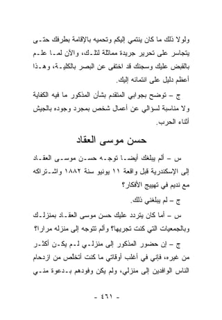 ‫ﻭﻟﻭﻻ ﺫﻟﻙ ﻤﺎ ﻜﺎﻥ ﻴﻨﺘﻤﻲ ﺇﻟﻴﻜﻡ ﻭﺘﺤﻤﻴﻪ ﺒﺎﻹﻗﺎﻤﺔ ﺒﻁﺭﻓﻙ ﺤﺘـﻰ‬
‫ﻴﺘﺠﺎﺴﺭ ﻋﻠﻰ ﺘﺤﺭﻴﺭ ﺠﺭﻴﺩﺓ ﻤﻤﺎﺜﻠﺔ ﻟﺘﻠـﻙ، ﻭﺍﻵﻥ ﻟ ‪‬ـﺎ ﻋﻠـﻡ‬
       ‫ﻤ‬
‫ﺒﺎﻟﻘﺒﺽ ﻋﻠﻴﻙ ﻭﺴﺠﻨﻙ ﻗﺩ ﺍﺨﺘﻔﻰ ﻋﻥ ﺍﻟﺒﺼﺭ ﺒﺎﻟﻜﻠﻴـﺔ، ﻭﻫـﺫﺍ‬
                             ‫ﺃﻋﻅﻡ ﺩﻟﻴل ﻋﻠﻰ ﺍﻨﺘﻤﺎﺌﻪ ﺇﻟﻴﻙ.‬
‫ﺝ – ﺘﻭﻀﺢ ﺒﺠﻭﺍﺒﻲ ﺍﻟﻤﺘﻘ ‪‬ﻡ ﺒﺸﺄﻥ ﺍﻟﻤﺫﻜﻭﺭ ﻤﺎ ﻓﻴﻪ ﺍﻟﻜﻔﺎﻴﺔ‬
                             ‫ﺩ‬               ‫‪‬‬
‫ﻭﻻ ﻤﻨﺎﺴﺒﺔ ﻟﺴﺅﺍﻟﻲ ﻋﻥ ﺃﻋﻤﺎل ﺸﺨﺹ ﺒﻤﺠﺭﺩ ﻭﺠﻭﺩﻩ ﺒﺎﻟﺠﻴﺵ‬
                                           ‫ﺃﺜﻨﺎﺀ ﺍﻟﺤﺭﺏ.‬

               ‫ﺤﺴﻥ ﻤﻭﺴﻰ ﺍﻟﻌﻘﺎﺩ‬
‫ﺱ – ﺃﻟﻡ ﻴﺒﻠﻐﻙ ﺃﻴ ‪‬ـﺎ ﺘﻭ ‪‬ـﻪ ﺤﺴـﻥ ﻤﻭﺴـﻰ ﺍﻟﻌﻘـﺎﺩ‬
                     ‫ﺠ‬      ‫ﻀ‬
‫ﺇﻟﻰ ﺍﻹﺴﻜﻨﺩﺭﻴﺔ ﻗﺒل ﻭﺍﻗﻌﺔ ١١ ﻴﻭﻨﻴﻭ ﺴﻨﺔ ٢٨٨١ ﻭﺍﺸـﺘﺭﺍﻜﻪ‬
                               ‫ﻤﻊ ﻨﺩﻴﻡ ﻓﻲ ﺘﻬﻴﻴﺞ ﺍﻷﻓﻜﺎﺭ؟‬
                                  ‫ﺝ – ﻟﻡ ﻴﺒﻠﻐﻨﻲ ﺫﻟﻙ.‬
‫ﺱ – ﺃﻤﺎ ﻜﺎﻥ ﻴﺘﺭﺩﺩ ﻋﻠﻴﻙ ﺤﺴﻥ ﻤﻭﺴﻰ ﺍﻟﻌﻘـﺎﺩ ﺒﻤﻨﺯﻟـﻙ‬
‫ﻭﺒﺎﻟﺠﻤﻌﻴﺎﺕ ﺍﻟﺘﻲ ﻜﻨﺕ ﺘﺠﺭﻴﻬﺎ؟ ﻭﺃﻟﻡ ﺘﺘﻭﺠﻪ ﺇﻟﻰ ﻤﻨﺯﻟﻪ ﻤﺭﺍ ‪‬ﺍ؟‬
  ‫ﺭ‬                ‫‪‬‬
‫ﺝ – ﺇﻥ ﺤﻀﻭﺭ ﺍﻟﻤﺫﻜﻭﺭ ﺇﻟﻰ ﻤﻨﺯﻟـﻲ ﻟـﻡ ﻴﻜـﻥ ﺃﻜﺜـﺭ‬
‫ﻤﻥ ﻏﻴﺭﻩ، ﻓﺈﻨﻲ ﻓﻲ ﺃﻏﻠﺏ ﺃﻭﻗﺎﺘﻲ ﻤﺎ ﻜﻨﺕ ﺃﺘﺨﻠﺹ ﻤﻥ ﺍﺯﺩﺤﺎﻡ‬
           ‫ﱠ‬
‫ﺍﻟﻨﺎﺱ ﺍﻟﻭﺍﻓﺩﻴﻥ ﺇﻟﻰ ﻤﻨﺯﻟﻲ، ﻭﻟﻡ ﻴﻜﻥ ﻭﻓﻭﺩﻫﻡ ﺒـﺩﻋﻭﺓ ﻤﻨـﻲ‬


                     ‫- ١٦٤ -‬
 