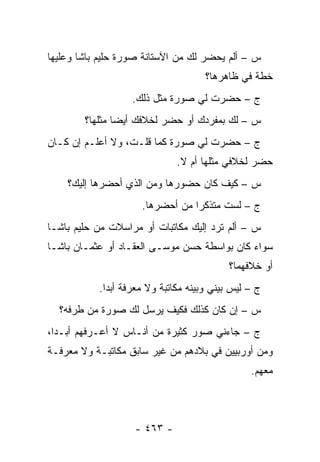 ‫ﺱ – ﺃﻟﻡ ﻴﺤﻀﺭ ﻟﻙ ﻤﻥ ﺍﻵﺴﺘﺎﻨﺔ ﺼﻭﺭﺓ ﺤﻠﻴﻡ ﺒﺎﺸﺎ ﻭﻋﻠﻴﻬﺎ‬
                                     ‫ﺨﻁﺔ ﻓﻲ ﻅﺎﻫﺭﻫﺎ؟‬
                   ‫ﺝ – ﺤﻀﺭﺕ ﻟﻲ ﺼﻭﺭﺓ ﻤﺜل ﺫﻟﻙ.‬
        ‫ﺱ – ﻟﻙ ﺒﻤﻔﺭﺩﻙ ﺃﻭ ﺤﻀﺭ ﻟﺨﻼﻓﻙ ﺃﻴ ‪‬ﺎ ﻤﺜﻠﻬﺎ؟‬
                ‫ﻀ‬
‫ﺝ – ﺤﻀﺭﺕ ﻟﻲ ﺼﻭﺭﺓ ﻜﻤﺎ ﻗﻠـﺕ، ﻭﻻ ﺃﻋﻠـﻡ ﺇﻥ ﻜـﺎﻥ‬
                              ‫ﺤﻀﺭ ﻟﺨﻼﻓﻲ ﻤﺜﻠﻬﺎ ﺃﻡ ﻻ.‬
    ‫ﺱ – ﻜﻴﻑ ﻜﺎﻥ ﺤﻀﻭﺭﻫﺎ ﻭﻤﻥ ﺍﻟﺫﻱ ﺃﺤﻀﺭﻫﺎ ﺇﻟﻴﻙ؟‬
                      ‫‪‬‬
                     ‫ﺝ – ﻟﺴﺕ ﻤﺘﺫﻜ ‪‬ﺍ ﻤﻥ ﺃﺤﻀﺭﻫﺎ.‬
                             ‫ﺭ ‪‬‬
‫ﺱ – ﺃﻟﻡ ﺘﺭﺩ ﺇﻟﻴﻙ ﻤﻜﺎﺘﺒﺎﺕ ﺃﻭ ﻤﺭﺍﺴﻼﺕ ﻤﻥ ﺤﻠﻴﻡ ﺒﺎﺸـﺎ‬
‫ﺴﻭﺍﺀ ﻜﺎﻥ ﺒﻭﺍﺴﻁﺔ ﺤﺴﻥ ﻤﻭﺴـﻰ ﺍﻟﻌﻘـﺎﺩ ﺃﻭ ﻋﺜﻤـﺎﻥ ﺒﺎﺸـﺎ‬
                                             ‫‪‬‬
                                           ‫ﺃﻭ ﺨﻼﻓﻬﻤﺎ؟‬
           ‫ﺝ – ﻟﻴﺱ ﺒﻴﻨﻲ ﻭﺒﻴﻨﻪ ﻤﻜﺎﺘﺒﺔ ﻭﻻ ﻤﻌﺭﻓﺔ ﺃﺒ ‪‬ﺍ.‬
             ‫ﺩ‬
  ‫ﺱ – ﺇﻥ ﻜﺎﻥ ﻜﺫﻟﻙ ﻓﻜﻴﻑ ﻴﺭﺴل ﻟﻙ ﺼﻭﺭﺓ ﻤﻥ ﻁﺭﻓﻪ؟‬
‫ﺝ – ﺠﺎﺀﻨﻲ ﺼﻭﺭ ﻜﺜﻴﺭﺓ ﻤﻥ ﺃﻨـﺎﺱ ﻻ ﺃﻋـﺭﻓﻬﻡ ﺃﺒـ ‪‬ﺍ،‬
  ‫ﺩ‬
‫ﻭﻤﻥ ﺃﻭﺭﺒﻴﻴﻥ ﻓﻲ ﺒﻼﺩﻫﻡ ﻤﻥ ﻏﻴﺭ ﺴﺎﺒﻕ ﻤﻜﺎﺘﺒـﺔ ﻭﻻ ﻤﻌﺭﻓـﺔ‬
                                                 ‫ﻤﻌﻬﻡ.‬



                    ‫- ٣٦٤ -‬
 