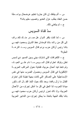 ‫ﺱ – ﺃﻟﻡ ﻴﺒﻠﻐﻙ ﺇﻥ ﻜﺎﻥ ﺠﺎﺭ ‪‬ﺎ ﺘﺨﺘﻴﻡ ﻋﺭﻀﺤﺎل ﺒﻭﺍﺴـﻁﺔ‬
                      ‫ﻴ‬
        ‫ﺤﺴﻥ ﺍﻟﻌﻘﺎﺩ ﺒﻁﻠﺏ ﻋﺯل ﺍﻟﺨﺩﻴﻭ ﻭﺘﻨﺼﻴﺏ ﺤﻠﻴﻡ ﺒﺎﺸﺎ؟‬
                                   ‫ﺝ – ﻟﻡ ﻴﺒﻠﻐﻨﻲ ﺫﻟﻙ.‬

                 ‫ﺴﺩ ﻗﻨﺎﺓ ﺍﻟﺴﻭﻴﺱ‬
                             ‫ُ‬
                             ‫‪‬‬
‫ﺱ – ﻟﻤﺎ ﻜﻨﺕ ﺒﻜﻔﺭ ﺍﻟﺩﻭﺍﺭ ﻫل ﺼـﺩﺭ ﻤﻨـﻙ ﺘﻠﻐـﺭﺍﻑ‬
                       ‫‪َ‬‬             ‫‪‬‬
‫ﺇﻟﻰ ﻜل ﻤﻥ ﺭﺍﺸﺩ ﺒﺎﺸﺎ ﻗﻭﻤﻨﺩﺍﻥ ﺨﻁ ﺍﻟﺸﺭﻕ ﻭﻤﺤﻤﻭﺩ ﻓﻬﻤـﻲ‬
‫ﺒﺎﺸﺎ ﺭﺌﻴﺱ ﺃﺭﻜﺎﻥ ﺤﺭﺏ ﺒﺭﺩﻡ ﻗﻨﺎل ﺍﻟﺴﻭﻴﺱ ﻭﺴـﺩ ﺍﻟﺘﺭﻋـﺔ‬
        ‫‪‬‬
                                                  ‫ﺍﻟﺤﻠﻭﺓ؟‬
‫ﺝ – ﺍﻟﺘﻠﻐﺭﺍﻓﺎﺕ ﺍﻟﺘﻲ ﺘﺩﺍﻭﻟﺕ ﺒﻴﻨﻲ ﻭﺒﻴﻥ ﺍﻟﻤﺴﻴﻭ ﺩﻱ ﻟﺴﺒﺱ‬
‫ﺘﻌﻠﻥ ﻭﺘﺅﻜﺩ ﺍﺤﺘﺭﺍﻡ ﻗﻨﺎل ﺍﻟﺴـﻭﻴﺱ ﻤـﺎ ﺩﺍﻡ ﻋﻠـﻰ ﺍﻟﺤﻴـﺎﺩ،‬
‫ﻭﻟﻡ ﺘﺘﺨﺫ ﻓﻴﻪ ﺃﻋﻤﺎل ﺤﺭﺒﻴﺔ، ﻓﻠﻐﺎﻴﺔ ﺩﺨﻭل ﺍﻟﻤﺭﺍﻜﺏ ﺍﻟﺤﺭﺒﻴـﺔ‬
‫ﺍﻹﻨﻜﻠﻴﺯﻴﺔ ﻓﻲ ﻗﻨﺎل ﺍﻟﺴﻭﻴﺱ ﻭﺤﺼﻭل ﺍﻟﻀﺭﺏ ﻤﻨﻬﺎ ﻓﻲ ﻨﻔﺱ‬
‫ﺍﻹﺴﻤﺎﻋﻴﻠﻴﺔ ﻋﻠﻰ ﺍﻟﻌﺴﺎﻜﺭ ﺍﻟﺘﻲ ﻜﺎﻨﺕ ﺒﺠﻬﺔ ﻨﻔﻴﺸﺔ ﻜﺎﻥ ﺍﺤﺘﺭﺍﻡ‬
‫ﺍﻟﻘﻨﺎل ﻤﺎ ﺯﺍل ﻭﺍﻗ ‪‬ﺎ، ﻭﺒﻌﺩ ﺫﻟﻙ ﺤﻴﺙ ﺍﺘﺨﺫ ﺍﻟﻘﻨـﺎل ﺍﻟﻤـﺫﻜﻭﺭ‬
                   ‫ﱠ‬                 ‫ﻌ‬
‫ﻤﻴﺩﺍ ﹰﺎ ﻟﻠﺤﺭﺏ، ﻟﻨﺎ ﺍﻟﺤﻕ ﻓﻲ ﻜل ﻤﺎ ﺃﻤﻜﻥ ﺇﺠﺭﺍﺅﻩ ﻤﻥ ﺍﻷﻋﻤﺎل‬
                                                ‫ﻨ‬
‫ﺍﻟﺤﺭﺒﻴﺔ، ﻭﺇﺫ ﺫﺍﻙ ﺘﺤﺭﺭ ﻟﺭﺌﻴﺱ ﺃﺭﻜﺎﻥ ﺤﺭﺏ ﻤﺤﻤﻭﺩ ﻓﻬﻤـﻲ‬
                             ‫‪َ‬‬
‫ﺒﺎﺸﺎ ﺒﺘﻠﻙ ﺍﻟﺠﻬﺔ ﺒﺎﺘﺨﺎﺫ ﻤﺎ ﻴﻤﻜﻥ ﺇﺠﺭﺍﺅﻩ ﻤﻥ ﺍﻟﺘﺩﺍﺒﻴﺭ ﺍﻟﺤﺭﺒﻴﺔ‬


                      ‫- ٤٦٤ -‬
 