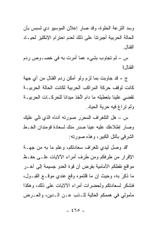 ‫ﻭﺴﺩ ﺍﻟﺘﺭﻋﺔ ﺍﻟﺤﻠﻭﺓ، ﻭﻗﺩ ﺼﺎﺭ ﺇﻋﻼﻥ ﺍﻟﻤﻭﺴﻴﻭ ﺩﻱ ﻟﺴﺒﺱ ﺒﺄﻥ‬
                                                ‫‪‬‬
‫ﺍﻟﺤﺎﻟﺔ ﺍﻟﺤﺭﺒﻴﺔ ﺃﺠﺒﺭﺘﻨﺎ ﻋﻠﻰ ﺫﻟﻙ ﻟﻌﺩﻡ ﺍﺤﺘﺭﺍﻡ ﺍﻹﻨﻜﻠﻴﺯ ﻟﺤﻴـﺎﺩ‬
                                                   ‫ﺍﻟﻘﻨﺎل.‬
‫ﺱ – ﻟﻡ ﺘﺠﺎﻭﺏ ﺒﺸﻲﺀ ﻋﻤﺎ ﺃﻤﺭﺕ ﺒﻪ ﻓﻲ ﺨﺼـﻭﺹ ﺭﺩﻡ‬
                                                   ‫ﺍﻟﻘﻨﺎل!‬
‫ﺝ - ﻗﺩ ﺠﺎﻭﺒﺕ ﺒﻤﺎ ﻟﺯﻡ ﻭﻟﻭ ﺃﻤﻜﻥ ﺭﺩﻡ ﺍﻟﻘﻨﺎل ﻤﻥ ﺃﻱ ﺠﻬﺔ‬
‫ﻜﺎﻨﺕ ﻟﻭﻗﻑ ﺤﺭﻜﺔ ﺍﻟﻤﺭﺍﻜﺏ ﺍﻟﺤﺭﺒﻴﺔ ﻟﻜﺎﻨﺕ ﺍﻟﺤﺎﻟﺔ ﺍﻟﺤﺭﺒﻴـﺔ‬
‫ﺘﻘﻀﻲ ﻋﻠﻴﻨﺎ ﺒﺘﻌﻁﻴﻠﻪ ﻤﺎ ﺩﺍﻡ ﺍﺘﺨﺫ ﻤﻴﺩﺍ ﹰﺎ ﻟﻠﺤﺭﻜـﺎﺕ ﺍﻟﺤﺭﺒﻴـﺔ‬
                   ‫ﻨ‬        ‫ﱡ‬
                                ‫ﻭﻟﻡ ﺘﺭﺍﻉ ﻓﻴﻪ ﺤﺭﻴﺔ ﺍﻟﺤﻴﺎﺩ.‬
                                                 ‫َ‬
‫ﺱ – ﻫل ﺍﻟﺘﻠﻐﺭﺍﻑ ﺍﻟﻤﺤﺭﺭ ﺼﻭﺭﺘﻪ ﺃﺩﻨﺎﻩ ﺍﻟﺫﻱ ﺘﻠﻲ ﻋﻠﻴﻙ‬
                           ‫‪َ‬‬
‫ﻭﺼﺎﺭ ﺇﻁﻼﻋﻙ ﻋﻠﻴﻪ ﻋﻴ ﹰﺎ ﺼﺩﺭ ﻤﻨﻙ ﻟﺴﻌﺎﺩﺓ ﻗﻭﻤﻨﺩﺍﻥ ﺍﻟﺨـﻁ‬
                              ‫ﻨ‬
                       ‫ﺍﻟﺸﺭﻗﻲ ﺒﺎﻟﺘل ﺍﻟﻜﺒﻴﺭ، ﻭﻫﺫﻩ ﺼﻭﺭﺘﻪ:‬
‫"ﻗﺩ ﻭﺼل ﻟﻴﺩﻱ ﺘﻠﻐﺭﺍﻑ ﺴﻌﺎﺩﺘﻜﻡ، ﻭﻋﻠﻡ ﻤﺎ ﺒﻪ ﻤﻥ ﺠﻬـﺔ‬
‫ﺍﻹﻗﺭﺍﺭ ﻤﻥ ﻁﺭﻓﻜﻡ ﻭﻤﻥ ﻁﺭﻑ ﺃﻤﺭﺍﺀ ﺍﻵﻻﻴﺎﺕ ﻋﻠـﻰ ﺤﻔـﻅ‬
‫ﻤﻭﺍﻗﻊ ﻨﻘﻁﻜﻡ ﺍﻷﻤﺎﻤﻴﺔ ﺒﻔﺭﺽ ﺃﻥ ﻗﻭﺓ ﺍﻟﻌﺩﻭ ﺠﺴﻴﻤﺔ ﺇﻟﻰ ﺁﺨـﺭ‬
‫ﻤﺎ ﺫ ِﺭَ ﺒﻪ، ﻭﺤﻴﺙ ﺇﻥ ﻤﺎ ﻗﻠﺘﻤﻭﻩ ﻭﻗﻊ ﻋﻨﺩﻱ ﻤﻭﻗـﻊ ﺍﻟﻘﺒـﻭل،‬
                                                ‫ﹸﻜ‬
‫ﻓﻨﺸﻜﺭ ﻟﺴﻌﺎﺩﺘﻜﻡ ﻭﻟﺤﻀﺭﺍﺕ ﺃﻤﺭﺍﺀ ﺍﻵﻻﻴﺎﺕ ﻋﻠﻰ ﺫﻟﻙ، ﻭﻫﻜﺫﺍ‬
‫ﻤﺄﻤﻭﻟﻲ ﻓﻲ ﻫﻤﻤﻜﻡ ﺍﻟﻌﺎﻟﻴﺔ ﻟﻠـﺫﺏ ﻋـﻥ ﺍﻟـﺩﻴﻥ، ﻭﺍﻟﻌـﺭﺽ‬

                      ‫- ٥٦٤ -‬
 