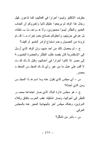 ‫ﺒﻁﺭﻑ ﺍﻹﻨﻜﻠﻴﺯ ﻭﻟﻴﺴﻭﺍ ﺃﺤﺭﺍ ‪‬ﺍ ﻓﻲ ﺃﻓﻌﺎﻟﻬﻡ، ﻜﻤﺎ ﺘﺩﻋﻭﻥ. ﻓﻬل‬
        ‫‪َ‬‬                  ‫ﺭ‬
‫ﺭﺠﺎل ﻫﺫﺍ ﺍﻟﻭﻓﺩ ﻟﻡ ﻴﺭﺠﻌﻭﺍ ﻋﻠﻴﻜﻡ ﺜﺎﻨ ‪‬ﺎ ﻭﺃﺨﺒﺭﻭﻜﻡ ﺃﻥ ﺍﻟﺠﻨﺎﺏ‬
                    ‫ﻴ‬
‫ﺍﻟﺨﺩﻴﻭ ﻭﺍﻟﻨﻅﺎﺭ ﻟﻴﺴﻭﺍ ﻤﺤﺠﻭﺯﻴﻥ، ﻭﻻ ﻫـﻡ ﺘﺤـﺕ ﺴـﻠﻁﺘﻪ،‬
                                     ‫ﱠ‬
‫ﺒل ﻫﻡ ﻓﻲ ﺤﺭﻴﺘﻬﻡ، ﻭﺃﻋﻁﻭﻜﻡ ﻨﺼﺎﺌﺢ ﺒﻌﺩﻡ ﺇﺠﺭﺍﺀ ﻤـﺎ ﻜﻨـﺘﻡ‬
    ‫ﺘﺭﻭﻨﻪ ﻤﻥ ﺍﻟﻌﺼﻴﺎﻥ ﻭﻋﺩﻡ ﺍﺴﺘﻤﺎﻉ ﺃﻭﺍﻤﺭ ﺍﻟﺨﺩﻴﻭ ﺃﻭ ﻜﻴﻑ؟‬
‫ﺝ – ﻟﻡ ﻴﺤﺼل ﺫﻟﻙ ﻤﻥ ﺃﺤﺩ ﻤﻨﻬﻡ، ﻭﺇﻥ ﺍﻟﻭﻓﺩ ﺍﻟﺫﻱ ﺃﺭ ِلَ‬
  ‫ُ ‪‬ﺴ‬
‫ﺇﻟﻰ ﺍﻹﺴﻜﻨﺩﺭﻴﺔ ﻜﺎﻥ ﺒﻘﺼﺩ ﻁﻠﺏ ﺍﻟﻨﻅﺎﺭ ﻭﺍﻟﺤﻀﺭﺓ ﺍﻟﺨﺩﻴﻭﻴـﺔ‬
                    ‫ﱠ‬
‫ﺇﻟﻰ ﻤﺼﺭ ﺇﺫﺍ ﻜﺎﻨﻭﺍ ﺃﺤﺭﺍ ‪‬ﺍ ﻓﻲ ﺃﻋﻤﺎﻟﻬﻡ، ﻭﻗﺒل ﺫﻟـﻙ ﻜﻨـﺕ‬
                            ‫ﺭ‬
‫ﻻ ﺃﻗﺩﻡ ﻋﻠﻰ ﻋﻤل ﻤﺎ ﻤﻥ ﻏﻴﺭ ﺭﺃﻱ ﺫﻟـﻙ ﺍﻟﻤﺠﻠـﺱ ﺍﻟﻤﻨﻌﻘـﺩ‬
                                                 ‫ﺒﻤﺼﺭ.‬
‫ﺱ – ﺃﻱ ﻤﺠﻠﺱ ﺍﻟﺫﻱ ﺘﻘﻭل ﻋﻨﻪ ﻭﻤﺎ ﺍﺴﻡ ﻫـﺫﺍ ﺍﻟﻤﺠﻠـﺱ‬
                                        ‫ﻭﻤﻥ ﺍﻟﺫﻱ ﺃﺤﺩﺜﻪ؟‬
                                                    ‫‪‬‬
‫ﺝ – ﻫﻭ ﻤﺠﻠﺱ ﺇﺩﺍﺭﺓ ﺍﻟﺒﻼﺩ ﺍﻟﺫﻱ ﺼﺎﺭ ﺍﺠﺘﻤﺎﻋﻪ ﺒﻤﺼـﺭ‬
‫ﻟﻠﻨﻅﺭ ﻓﻲ ﺃﺤﻭﺍﻟﻬﺎ، ﻭﺼﺎﺭ ﺘﺸﻜﻴﻠﻪ ﻋﻘﺏ ﺍﻟﺤﺭﺏ ﺒﺎﺘﻔﺎﻕ ﻭﻜﻼﺀ‬
‫ﺍﻟﺩﻭﺍﻭﻴﻥ، ﻭﻫﻨﺎﻙ ﻤﺠﻠﺱ ﺁﺨﺭ ﺒﺎﻟﺠﻬﺎﺩﻴﺔ ﺍﻟﻤﻌﺒﺭ ﻋﻨﻪ ﺒﺎﻟﻤﺠﻠﺱ‬
             ‫‪‬‬
                                                ‫ﺍﻟﻌﺭﻓﻲ.‬
                                ‫ﺱ – ﺒﺄﻤﺭ ﻤﻥ ﺘﺸﻜل؟‬
                                  ‫‪ ‬ﱠ‬



                     ‫- ٧٦٤ -‬
 