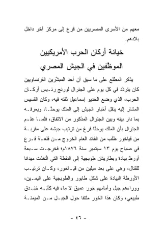 ‫ﻤﻌﻬﻡ ﻤﻥ ﺍﻷﺴﺭﻯ ﺍﻟﻤﺼﺭﻴﻴﻥ ﻤﻥ ﻗﺭﻉ ﺇﻟﻰ ﻤﺭﻜﺯ ﺁﺨﺭ ﺩﺍﺨل‬
                                                 ‫ﺒﻼﺩﻫﻡ.‬

       ‫ﺨﻴﺎﻨﺔ ﺃﺭﻜﺎﻥ ﺍﻟﺤﺭﺏ ﺍﻷﻤﺭﻴﻜﻴﻴﻥ‬
       ‫ﺍﻟﻤﻭﻅﻔﻴﻥ ﻓﻲ ﺍﻟﺠﻴﺵ ﺍﻟﻤﺼﺭﻱ‬
                          ‫ﱠ‬
‫ﻴﺫﻜﺭ ﺍﻟﻤﻁﻠﻊ ﻋﻠﻰ ﻤﺎ ﺴﺒﻕ ﺃﻥ ﺃﺤﺩ ﺍﻟﻤﺒﺸﺭﻴﻥ ﺍﻟﻔﺭﻨﺴﺎﻭﻴﻴﻥ‬
               ‫ﱢ‬
‫ﻜﺎﻥ ﻴﺘﺭﺩﺩ ﻓﻲ ﻜل ﻴﻭﻡ ﻋﻠﻰ ﺍﻟﺠﻨﺭﺍل ﻟﻭﺭﻨﺞ ﺭﺌـﻴﺱ ﺃﺭﻜـﺎﻥ‬
                                          ‫ُ‬
                                          ‫‪‬‬
‫ﺍﻟﺤﺭﺏ، ﺍﻟﺫﻱ ﻭﻀﻊ ﺍﻟﺨﺩﻴﻭ ﺇﺴﻤﺎﻋﻴل ﺜﻘﺘﻪ ﻓﻴﻪ، ﻭﻜﺎﻥ ﺍﻟﻘﺴﻴﺱ‬
‫ﺍﻟﻤﺸﺎﺭ ﺇﻟﻴﻪ ﻴﻨﻘل ﺃﺨﺒﺎﺭ ﺍﻟﺠﻴﺵ ﺇﻟﻰ ﺍﻟﻤﻠﻙ ﻴﻭﺤ ﱠـﺎ، ﻭﻴﻌﺭﻓـﻪ‬
   ‫‪‬‬       ‫ﻨ‬
‫ﺒﻤﺎ ﺩﺍﺭ ﺒﻴﻨﻪ ﻭﺒﻴﻥ ﺍﻟﺠﻨﺭﺍل ﺍﻟﻤﺫﻜﻭﺭ ﻤﻥ ﺍﻻﺘﻔﺎﻕ، ﻓﻠ ‪‬ـﺎ ﻋﻠـﻡ‬
       ‫ﻤ‬
‫ﺍﻟﺠﻨﺭﺍل ﺒﺄﻥ ﺍﻟﻤﻠﻙ ﻴﻭﺤﻨﺎ ﻓﺭﻍ ﻤﻥ ﺘﺭﺘﻴﺏ ﺠﻴﺸﻪ ﻋﻠﻰ ﻤﻘﺭﺒـﺔ‬
                              ‫ﱠ‬
‫ﻤﻥ ﻗﻴﺎﺨﻭﺭ ﻁﻠﺏ ﻤﻥ ﺍﻟﻘﺎﺌﺩ ﺍﻟﻌﺎﻡ ﺍﻟﺨﺭﻭﺝ ﻤـﻥ ﻗﻠﻌـﺔ ﻗـﺭﻉ‬
‫ﻓﻲ ﺼﺒﺎﺡ ﻴﻭﻡ ٣١ ﺴﺒﺘﻤﺒﺭ ﺴﻨﺔ ٦٧٨١ﻡ؛ ﻓﺨﺭﺠـﺕ ﺴـﺒﻌﺔ‬
‫ﺃﻭﺭﻁ ﺒﻴﺎﺩﺓ ﻭﺒﻁﺎﺭﻴﺘﺎﻥ ﻁﻭﺒﺠﻴﺔ ﺇﻟﻰ ﺍﻟﻨﻘﻁﺔ ﺍﻟﺘﻲ ﺍﺘﺨﺫﺕ ﻤﻴﺩﺍﻨﺎ‬
 ‫ﹰ‬        ‫ﱡ‬
‫ﻟﻠﻘﺘﺎل، ﻭﻫﻲ ﻋﻠﻰ ﺒﻌﺩ ﻤﻴﻠﻴﻥ ﻤﻥ ﻗﻴـﺎﺨﻭﺭ، ﻭﻜـﺎﻥ ﺘﺭﺘﻴـﺏ‬
‫ﺍﻷﻭﺭﻁﺔ ﺍﻟﺒﻴﺎﺩﺓ ﻋﻠﻰ ﺸﻜل ﻁﺎﺒﻭﺭ ﻭﺍﻟﻁﻭﺒﺠﻴﺔ ﻋﻠﻰ ﺍﻟﻴﻤـﻴﻥ،‬
‫ﻭﻭﺭﺍﺀﻫﻡ ﺠﺒل ﻭﺃﻤﺎﻤﻬﻡ ﺨﻭﺭ ﻋﻤﻴﻕ ﻻ ﻤﺎﺀ ﻓﻴﻪ ﻜﺄﻨـﻪ ﺨﻨـﺩﻕ‬
‫ﻁﺒﻴﻌﻲ، ﻭﻜﺎﻥ ﻫﺫﺍ ﺍﻟﺨﻭﺭ ﻤﻠﺘﻔﺎ ﺤﻭل ﺍﻟﺠﺒـل ﻤـﻥ ﺍﻟﻤﻴﻤﻨـﺔ‬
                         ‫ﹰ‬


                      ‫- ٦٤ -‬
 