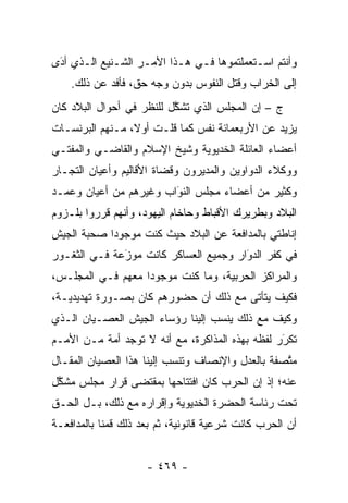 ‫ﻭﺃﻨﺘﻡ ﺍﺴـﺘﻌﻤﻠﺘﻤﻭﻫﺎ ﻓـﻲ ﻫـﺫﺍ ﺍﻷﻤـﺭ ﺍﻟﺸـﻨﻴﻊ ﺍﻟـﺫﻱ ﺃﺩﻯ‬
 ‫‪َ‬‬
    ‫ﺇﻟﻰ ﺍﻟﺨﺭﺍﺏ ﻭﻗﺘل ﺍﻟﻨﻔﻭﺱ ﺒﺩﻭﻥ ﻭﺠﻪ ﺤﻕ، ﻓﺄﻓﺩ ﻋﻥ ﺫﻟﻙ.‬
            ‫‪‬‬
‫ﺝ – ﺇﻥ ﺍﻟﻤﺠﻠﺱ ﺍﻟﺫﻱ ﺘﺸﻜل ﻟﻠﻨﻅﺭ ﻓﻲ ﺃﺤﻭﺍل ﺍﻟﺒﻼﺩ ﻜﺎﻥ‬
                          ‫ﱠ‬
‫ﻴﺯﻴﺩ ﻋﻥ ﺍﻷﺭﺒﻌﻤﺎﺌﺔ ﻨﻔﺱ ﻜﻤﺎ ﻗﻠـﺕ ﺃﻭ ﹰ، ﻤـﻨﻬﻡ ﺍﻟﺒﺭﻨﺴـﺎﺕ‬
                 ‫ﻻ‬
‫ﺃﻋﻀﺎﺀ ﺍﻟﻌﺎﺌﻠﺔ ﺍﻟﺨﺩﻴﻭﻴﺔ ﻭﺸﻴﺦ ﺍﻹﺴﻼﻡ ﻭﺍﻟﻘﺎﻀـﻲ ﻭﺍﻟﻤﻔﺘـﻲ‬
‫ﻭﻭﻜﻼﺀ ﺍﻟﺩﻭﺍﻭﻴﻥ ﻭﺍﻟﻤﺩﻴﺭﻭﻥ ﻭﻗﻀﺎﺓ ﺍﻷﻗﺎﻟﻴﻡ ﻭﺃﻋﻴﺎﻥ ﺍﻟﺘ ‪‬ـﺎﺭ‬
   ‫ﺠ‬
‫ﻭﻜﺜﻴﺭ ﻤﻥ ﺃﻋﻀﺎﺀ ﻤﺠﻠﺱ ﺍﻟﻨﻭﺍﺏ ﻭﻏﻴﺭﻫﻡ ﻤﻥ ﺃﻋﻴﺎﻥ ﻭﻋﻤـﺩ‬
                        ‫‪َ‬‬
‫ﺍﻟﺒﻼﺩ ﻭﺒﻁﺭﻴﺭﻙ ﺍﻷﻗﺒﺎﻁ ﻭﺤﺎﺨﺎﻡ ﺍﻟﻴﻬﻭﺩ، ﻭﺃﻨﻬﻡ ﻗﺭﺭﻭﺍ ﺒﻠـﺯﻭﻡ‬
‫ﺇﻨﺎﻁﺘﻲ ﺒﺎﻟﻤﺩﺍﻓﻌﺔ ﻋﻥ ﺍﻟﺒﻼﺩ ﺤﻴﺙ ﻜﻨﺕ ﻤﻭﺠﻭ ‪‬ﺍ ﺼﺤﺒﺔ ﺍﻟﺠﻴﺵ‬
            ‫ﺩ‬
‫ﻓﻲ ﻜﻔﺭ ﺍﻟﺩﻭﺍﺭ ﻭﺠﻤﻴﻊ ﺍﻟﻌﺴﺎﻜﺭ ﻜﺎﻨﺕ ﻤﻭﺯﻋﺔ ﻓـﻲ ﺍﻟﺜﻐـﻭﺭ‬
              ‫َ‬
              ‫‪‬‬                        ‫َ‬
                                       ‫‪‬‬
‫ﻭﺍﻟﻤﺭﺍﻜﺯ ﺍﻟﺤﺭﺒﻴﺔ، ﻭﻤﺎ ﻜﻨﺕ ﻤﻭﺠﻭ ‪‬ﺍ ﻤﻌﻬﻡ ﻓـﻲ ﺍﻟﻤﺠﻠـﺱ،‬
                   ‫ﺩ‬
‫ﻓﻜﻴﻑ ﻴﺘﺄﺘﻰ ﻤﻊ ﺫﻟﻙ ﺃﻥ ﺤﻀﻭﺭﻫﻡ ﻜﺎﻥ ﺒﺼـﻭﺭﺓ ﺘﻬﺩﻴﺩﻴـﺔ،‬
‫ﻭﻜﻴﻑ ﻤﻊ ﺫﻟﻙ ﻴﻨﺴﺏ ﺇﻟﻴﻨﺎ ﺭﺅﺴﺎﺀ ﺍﻟﺠﻴﺵ ﺍﻟﻌﺼـﻴﺎﻥ ﺍﻟـﺫﻱ‬
‫ﺘﻜﺭﺭ ﻟﻔﻅﻪ ﺒﻬﺫﻩ ﺍﻟﻤﺫﺍﻜﺭﺓ، ﻤﻊ ﺃﻨﻪ ﻻ ﺘﻭﺠﺩ ﺃﻤﺔ ﻤـﻥ ﺍﻷﻤـﻡ‬
                                                 ‫َ‬
                                                 ‫‪‬‬
‫ﻤﺘﺼﻔﺔ ﺒﺎﻟﻌﺩل ﻭﺍﻹﻨﺼﺎﻑ ﻭﺘﻨﺴﺏ ﺇﻟﻴﻨﺎ ﻫﺫﺍ ﺍﻟﻌﺼﻴﺎﻥ ﺍﻟﻤﻘـﺎل‬
                                                  ‫ﱠ‬
‫ﻋﻨﻪ؛ ﺇﺫ ﺇﻥ ﺍﻟﺤﺭﺏ ﻜﺎﻥ ﺍﻓﺘﺘﺎﺤﻬﺎ ﺒﻤﻘﺘﻀﻰ ﻗﺭﺍﺭ ﻤﺠﻠﺱ ﻤﺸﻜل‬
 ‫ﱠ‬
‫ﺘﺤﺕ ﺭﺌﺎﺴﺔ ﺍﻟﺤﻀﺭﺓ ﺍﻟﺨﺩﻴﻭﻴﺔ ﻭﺇﻗﺭﺍﺭﻩ ﻤﻊ ﺫﻟﻙ، ﺒـل ﺍﻟﺤـﻕ‬
‫ﺃﻥ ﺍﻟﺤﺭﺏ ﻜﺎﻨﺕ ﺸﺭﻋﻴﺔ ﻗﺎﻨﻭﻨﻴﺔ، ﺜﻡ ﺒﻌﺩ ﺫﻟﻙ ﻗﻤﻨﺎ ﺒﺎﻟﻤﺩﺍﻓﻌـﺔ‬


                     ‫- ٩٦٤ -‬
 